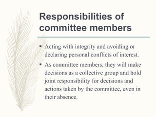 Responsibilities of
committee members
 Acting with integrity and avoiding or
declaring personal conflicts of interest.
 As committee members, they will make
decisions as a collective group and hold
joint responsibility for decisions and
actions taken by the committee, even in
their absence.
 
