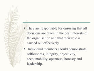  They are responsible for ensuring that all
decisions are taken in the best interests of
the organisation and that their role is
carried out effectively.
 Individual members should demonstrate
selflessness, integrity, objectivity,
accountability, openness, honesty and
leadership.
 