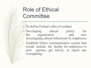 Role of Ethical
Committee
– To define Formal codes of conduct
– Developing ethical policy for
the organization and also
investigating ethical infractions by employees
– Establish Ethics communication system that
would include the facility for employees to
post queries, get advice, or report any
wrongdoing.
–
 