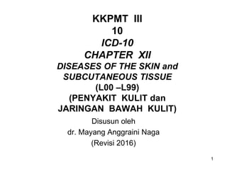 1
KKPMT III
10
ICD-10
CHAPTER XII
DISEASES OF THE SKIN and
SUBCUTANEOUS TISSUE
(L00 –L99)
(PENYAKIT KULIT dan
JARINGAN BAWAH KULIT)
Disusun oleh
dr. Mayang Anggraini Naga
(Revisi 2016)
 