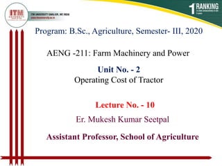 Program: B.Sc., Agriculture, Semester- III, 2020
AENG -211: Farm Machinery and Power
Er. Mukesh Kumar Seetpal
Assistant Professor, School of Agriculture
Unit No. - 2
Operating Cost of Tractor
Lecture No. - 10
 