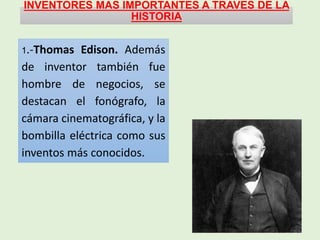 INVENTORES MAS IMPORTANTES A TRAVES DE LA
HISTORIA
1.-Thomas Edison. Además
de inventor también fue
hombre de negocios, se
destacan el fonógrafo, la
cámara cinematográfica, y la
bombilla eléctrica como sus
inventos más conocidos.
 