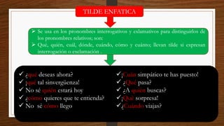 TILDE ENFATICA
➢ Se usa en los pronombres interrogativos y exlamativos para distinguirlos de
los pronombres relativos; son:
➢ Qué, quién, cuál, dónde, cuándo, cómo y cuánto; llevan tilde si expresan
interrogación o exclamación .
✓ ¿qué deseas ahora?
✓ ¡qué tal sinvergüenza!
✓ No sé quién estará hoy
✓ ¿cómo quieres que te entienda?
✓ No sé cómo llego
✓¡Cuán simpático te has puesto!
✓ ¿Qué pasa?
✓ ¿A quién buscas?
✓¡Qué sorpresa!
✓¿Cuándo viajas?
 