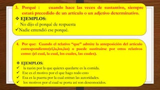 3. Porqué : cuando hace las veces de sustantivo, siempre
estará precedido de un artículo o un adjetivo determinativo.
❖ EJEMPLOS:
✓ No dijo el porqué de respuesta
✓Nadie entendió ese porqué.
4. Por que: Cuando el relativo “que” admite la anteposición del artículo
correspondiente(el,la,los,las) o puede sustituirse por otros relativos
como: (el cual, la cual, los cuales, las cuales).
❖ EJEMPLOS:
✓ la razón por la que quieres quedarte es la comida.
✓ Ese es el motivo por el que hago todo esto
✓ Esa es la puerta por la cual entran las autoridades.
✓ los motivos por el cual se porta así son desconocidos.
 