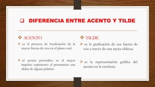 ❑ DIFERENCIA ENTRE ACENTO Y TILDE
❖ ACENTO
➢ es el proceso de localización de la
mayor fuerza de voz en el plano oral.
➢ el acento prosódico es el mayor
impulso espiratorio al pronunciar una
sílaba de alguna palabra.
❖ TILDE
➢ es la graficación de esa fuerza de
voz a través de una rayita oblicua.
➢ es la representación gráfica del
acento en la escritura.
 