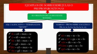 EJEMPLOS DE SOBREESDRUJULAS O
PREPROPAROXÍTONAS
SE ORIGINAN DE LA SIGUIENTE
MANERA:
ADJ. CALIFICATIVO + TERMINACION
“MENTE”
VERBOS + PRONOMBRE ENCLÍTICO
(Me, te, se, lo, los, las, les, la, le, os).
✓ fá – cil – men – te
✓ ú – til – men – te
✓ há – bil – men – te
✓ á – gil – men – te
✓Dó – cil – men – te
✓ frá – gil – men – te
✓ có – me – te – lo
✓ en – tré – ga – se – lo
✓ vén – de – se – lo
✓Cóm – pre – se – lo
✓ quí – ta – se – lo
 