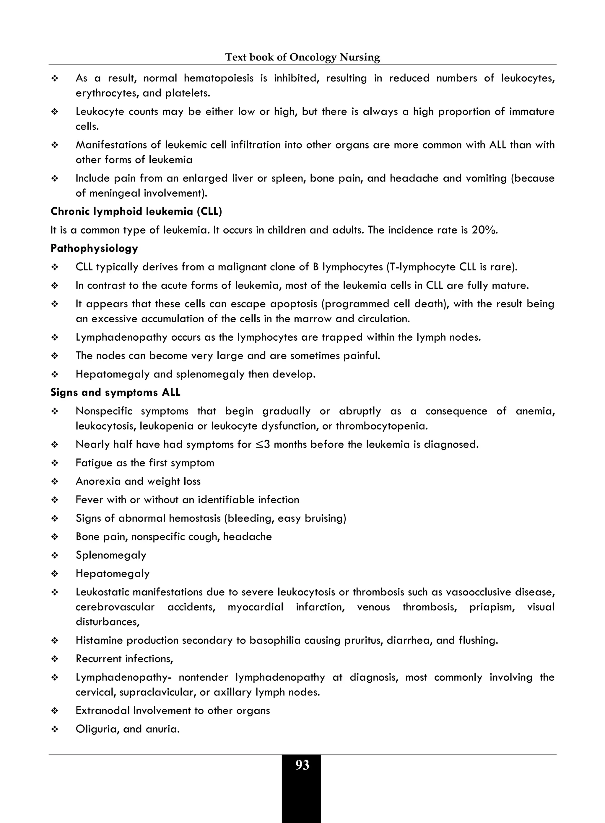 Text book of Oncology Nursing
93
 As a result, normal hematopoiesis is inhibited, resulting in reduced numbers of leukocytes,
erythrocytes, and platelets.
 Leukocyte counts may be either low or high, but there is always a high proportion of immature
cells.
 Manifestations of leukemic cell infiltration into other organs are more common with ALL than with
other forms of leukemia
 Include pain from an enlarged liver or spleen, bone pain, and headache and vomiting (because
of meningeal involvement).
Chronic lymphoid leukemia (CLL)
It is a common type of leukemia. It occurs in children and adults. The incidence rate is 20%.
Pathophysiology
 CLL typically derives from a malignant clone of B lymphocytes (T-lymphocyte CLL is rare).
 In contrast to the acute forms of leukemia, most of the leukemia cells in CLL are fully mature.
 It appears that these cells can escape apoptosis (programmed cell death), with the result being
an excessive accumulation of the cells in the marrow and circulation.
 Lymphadenopathy occurs as the lymphocytes are trapped within the lymph nodes.
 The nodes can become very large and are sometimes painful.
 Hepatomegaly and splenomegaly then develop.
Signs and symptoms ALL
 Nonspecific symptoms that begin gradually or abruptly as a consequence of anemia,
leukocytosis, leukopenia or leukocyte dysfunction, or thrombocytopenia.
 Nearly half have had symptoms for ≤3 months before the leukemia is diagnosed.
 Fatigue as the first symptom
 Anorexia and weight loss
 Fever with or without an identifiable infection
 Signs of abnormal hemostasis (bleeding, easy bruising)
 Bone pain, nonspecific cough, headache
 Splenomegaly
 Hepatomegaly
 Leukostatic manifestations due to severe leukocytosis or thrombosis such as vasoocclusive disease,
cerebrovascular accidents, myocardial infarction, venous thrombosis, priapism, visual
disturbances,
 Histamine production secondary to basophilia causing pruritus, diarrhea, and flushing.
 Recurrent infections,
 Lymphadenopathy- nontender lymphadenopathy at diagnosis, most commonly involving the
cervical, supraclavicular, or axillary lymph nodes.
 Extranodal Involvement to other organs
 Oliguria, and anuria.
 