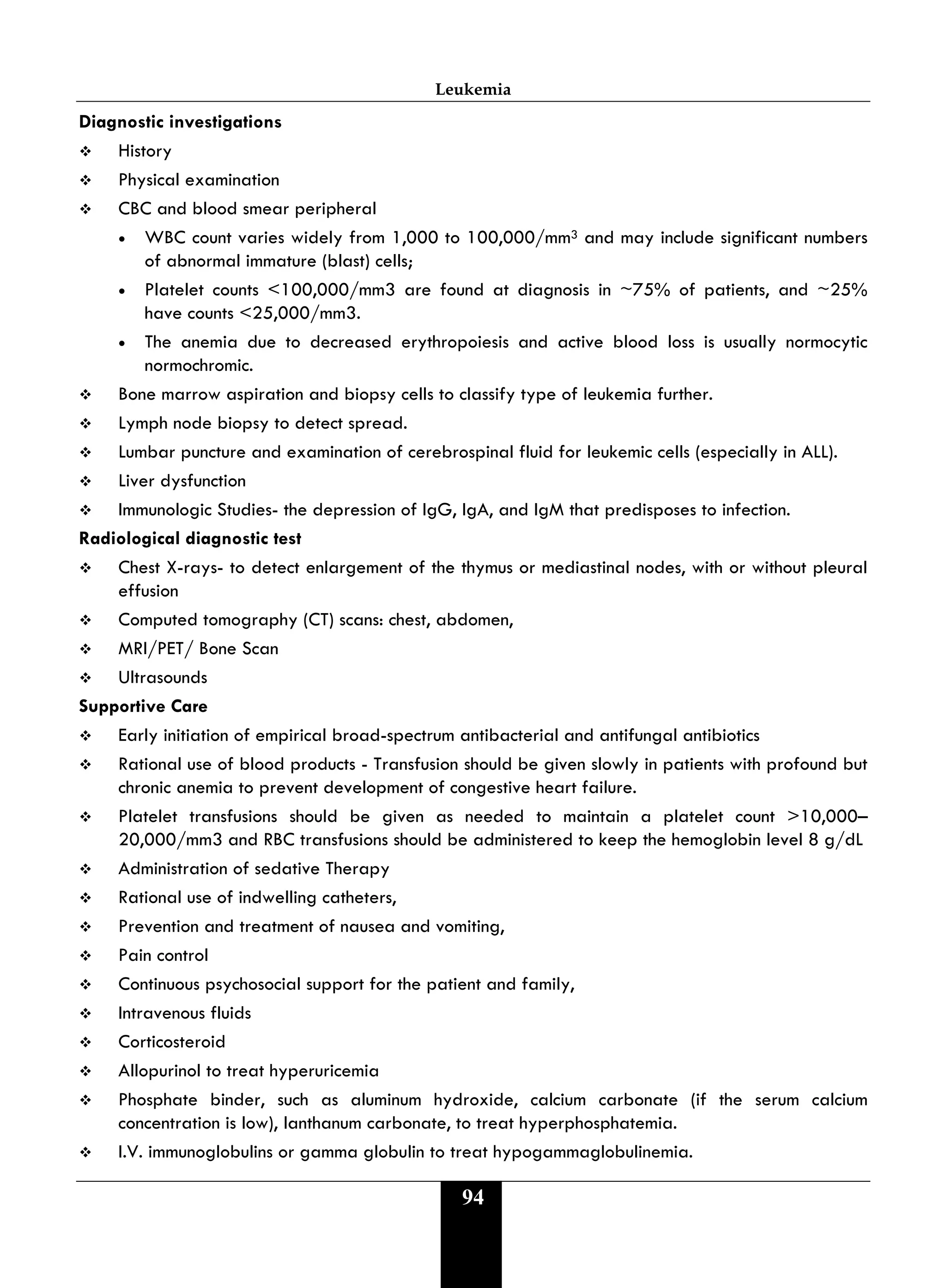 Leukemia
94
Diagnostic investigations
 History
 Physical examination
 CBC and blood smear peripheral
• WBC count varies widely from 1,000 to 100,000/mm3 and may include significant numbers
of abnormal immature (blast) cells;
• Platelet counts <100,000/mm3 are found at diagnosis in ~75% of patients, and ~25%
have counts <25,000/mm3.
• The anemia due to decreased erythropoiesis and active blood loss is usually normocytic
normochromic.
 Bone marrow aspiration and biopsy cells to classify type of leukemia further.
 Lymph node biopsy to detect spread.
 Lumbar puncture and examination of cerebrospinal fluid for leukemic cells (especially in ALL).
 Liver dysfunction
 Immunologic Studies- the depression of IgG, IgA, and IgM that predisposes to infection.
Radiological diagnostic test
 Chest X-rays- to detect enlargement of the thymus or mediastinal nodes, with or without pleural
effusion
 Computed tomography (CT) scans: chest, abdomen,
 MRI/PET/ Bone Scan
 Ultrasounds
Supportive Care
 Early initiation of empirical broad-spectrum antibacterial and antifungal antibiotics
 Rational use of blood products - Transfusion should be given slowly in patients with profound but
chronic anemia to prevent development of congestive heart failure.
 Platelet transfusions should be given as needed to maintain a platelet count >10,000–
20,000/mm3 and RBC transfusions should be administered to keep the hemoglobin level 8 g/dL
 Administration of sedative Therapy
 Rational use of indwelling catheters,
 Prevention and treatment of nausea and vomiting,
 Pain control
 Continuous psychosocial support for the patient and family,
 Intravenous fluids
 Corticosteroid
 Allopurinol to treat hyperuricemia
 Phosphate binder, such as aluminum hydroxide, calcium carbonate (if the serum calcium
concentration is low), lanthanum carbonate, to treat hyperphosphatemia.
 I.V. immunoglobulins or gamma globulin to treat hypogammaglobulinemia.
 