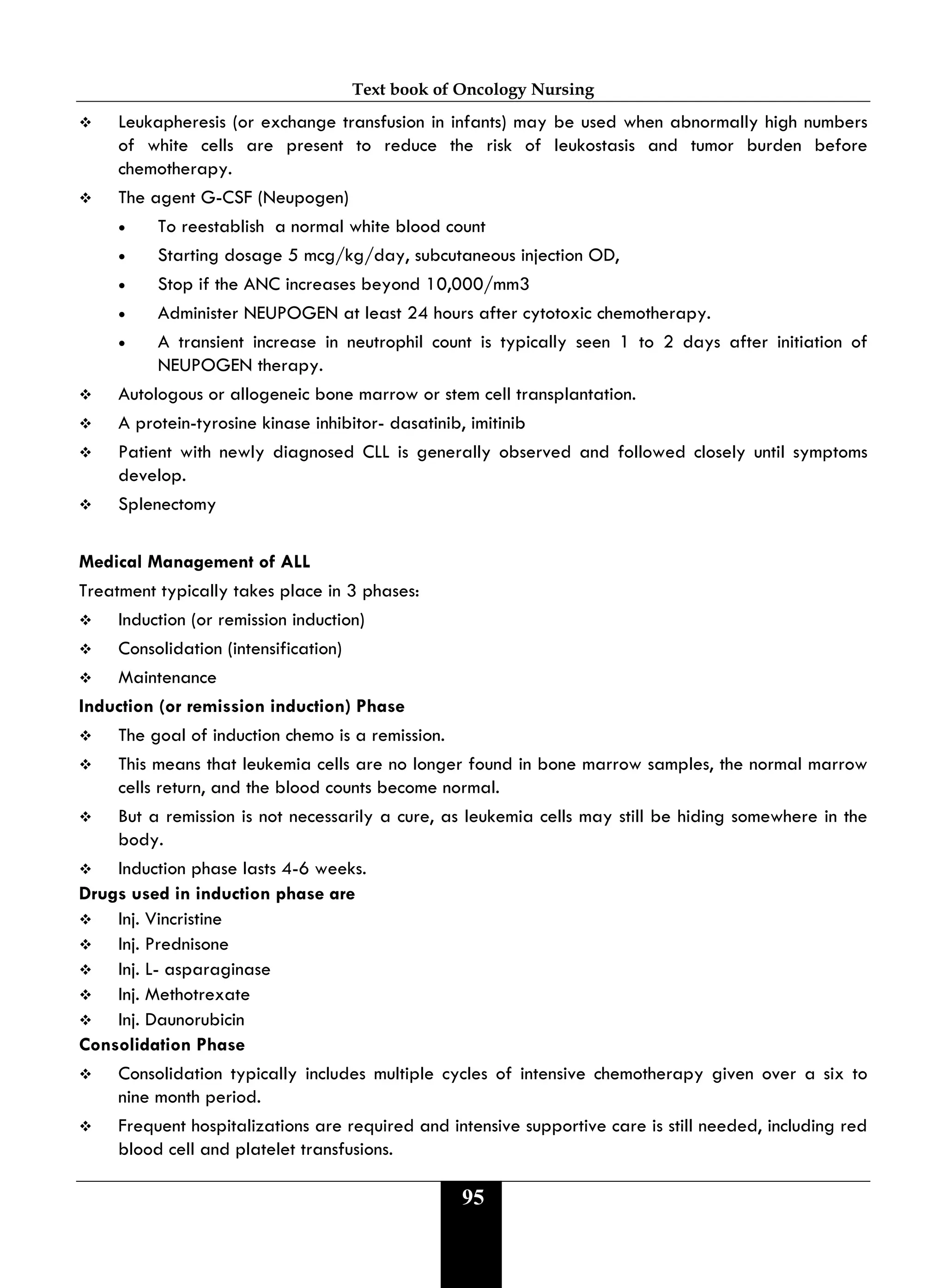Text book of Oncology Nursing
95
 Leukapheresis (or exchange transfusion in infants) may be used when abnormally high numbers
of white cells are present to reduce the risk of leukostasis and tumor burden before
chemotherapy.
 The agent G-CSF (Neupogen)
• To reestablish a normal white blood count
• Starting dosage 5 mcg/kg/day‚ subcutaneous injection OD,
• Stop if the ANC increases beyond 10‚000/mm3
• Administer NEUPOGEN at least 24 hours after cytotoxic chemotherapy.
• A transient increase in neutrophil count is typically seen 1 to 2 days after initiation of
NEUPOGEN therapy.
 Autologous or allogeneic bone marrow or stem cell transplantation.
 A protein-tyrosine kinase inhibitor- dasatinib, imitinib
 Patient with newly diagnosed CLL is generally observed and followed closely until symptoms
develop.
 Splenectomy
Medical Management of ALL
Treatment typically takes place in 3 phases:
 Induction (or remission induction)
 Consolidation (intensification)
 Maintenance
Induction (or remission induction) Phase
 The goal of induction chemo is a remission.
 This means that leukemia cells are no longer found in bone marrow samples, the normal marrow
cells return, and the blood counts become normal.
 But a remission is not necessarily a cure, as leukemia cells may still be hiding somewhere in the
body.
 Induction phase lasts 4-6 weeks.
Drugs used in induction phase are
 Inj. Vincristine
 Inj. Prednisone
 Inj. L- asparaginase
 Inj. Methotrexate
 Inj. Daunorubicin
Consolidation Phase
 Consolidation typically includes multiple cycles of intensive chemotherapy given over a six to
nine month period.
 Frequent hospitalizations are required and intensive supportive care is still needed, including red
blood cell and platelet transfusions.
 