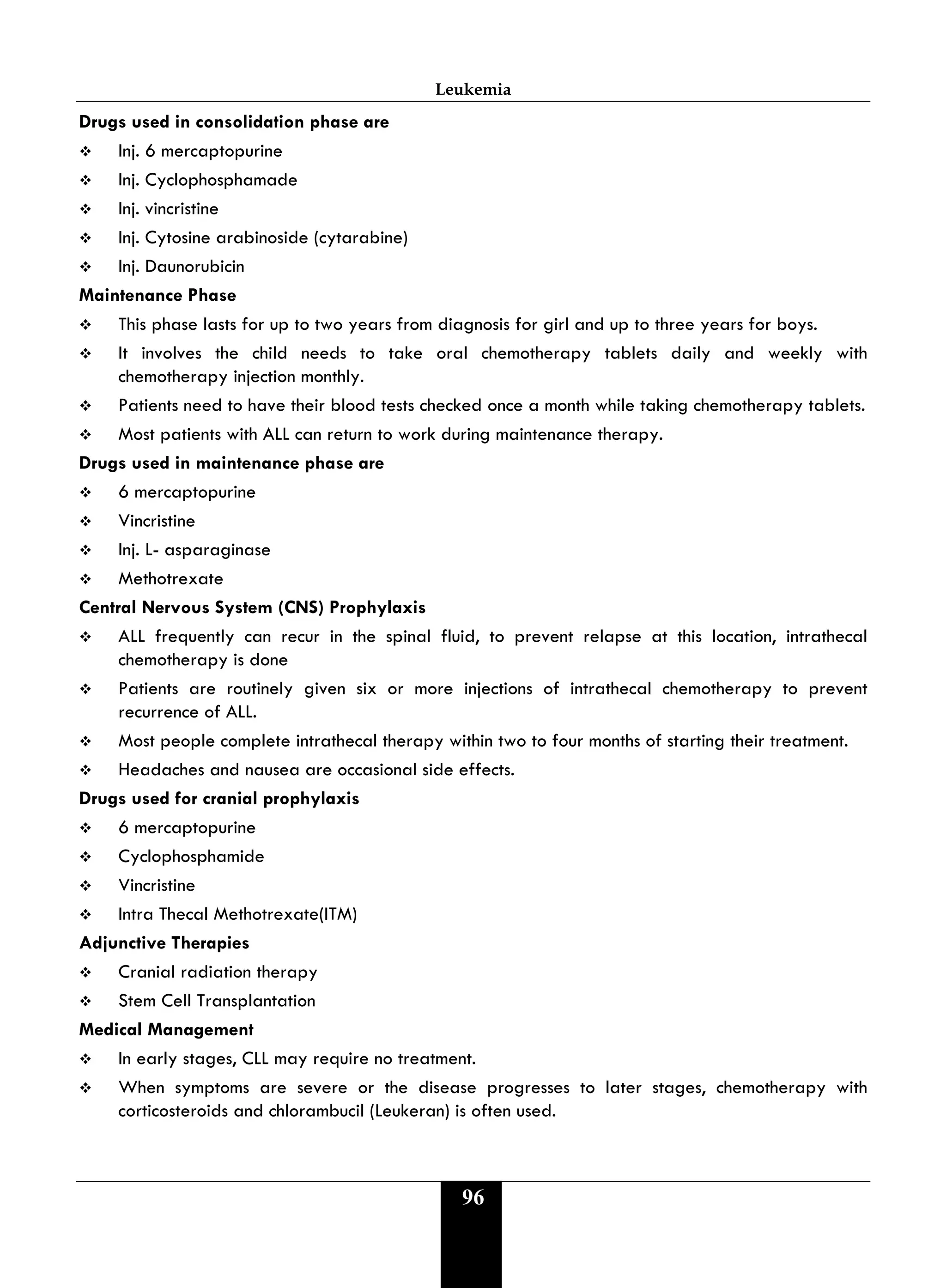 Leukemia
96
Drugs used in consolidation phase are
 Inj. 6 mercaptopurine
 Inj. Cyclophosphamade
 Inj. vincristine
 Inj. Cytosine arabinoside (cytarabine)
 Inj. Daunorubicin
Maintenance Phase
 This phase lasts for up to two years from diagnosis for girl and up to three years for boys.
 It involves the child needs to take oral chemotherapy tablets daily and weekly with
chemotherapy injection monthly.
 Patients need to have their blood tests checked once a month while taking chemotherapy tablets.
 Most patients with ALL can return to work during maintenance therapy.
Drugs used in maintenance phase are
 6 mercaptopurine
 Vincristine
 Inj. L- asparaginase
 Methotrexate
Central Nervous System (CNS) Prophylaxis
 ALL frequently can recur in the spinal fluid, to prevent relapse at this location, intrathecal
chemotherapy is done
 Patients are routinely given six or more injections of intrathecal chemotherapy to prevent
recurrence of ALL.
 Most people complete intrathecal therapy within two to four months of starting their treatment.
 Headaches and nausea are occasional side effects.
Drugs used for cranial prophylaxis
 6 mercaptopurine
 Cyclophosphamide
 Vincristine
 Intra Thecal Methotrexate(ITM)
Adjunctive Therapies
 Cranial radiation therapy
 Stem Cell Transplantation
Medical Management
 In early stages, CLL may require no treatment.
 When symptoms are severe or the disease progresses to later stages, chemotherapy with
corticosteroids and chlorambucil (Leukeran) is often used.
 