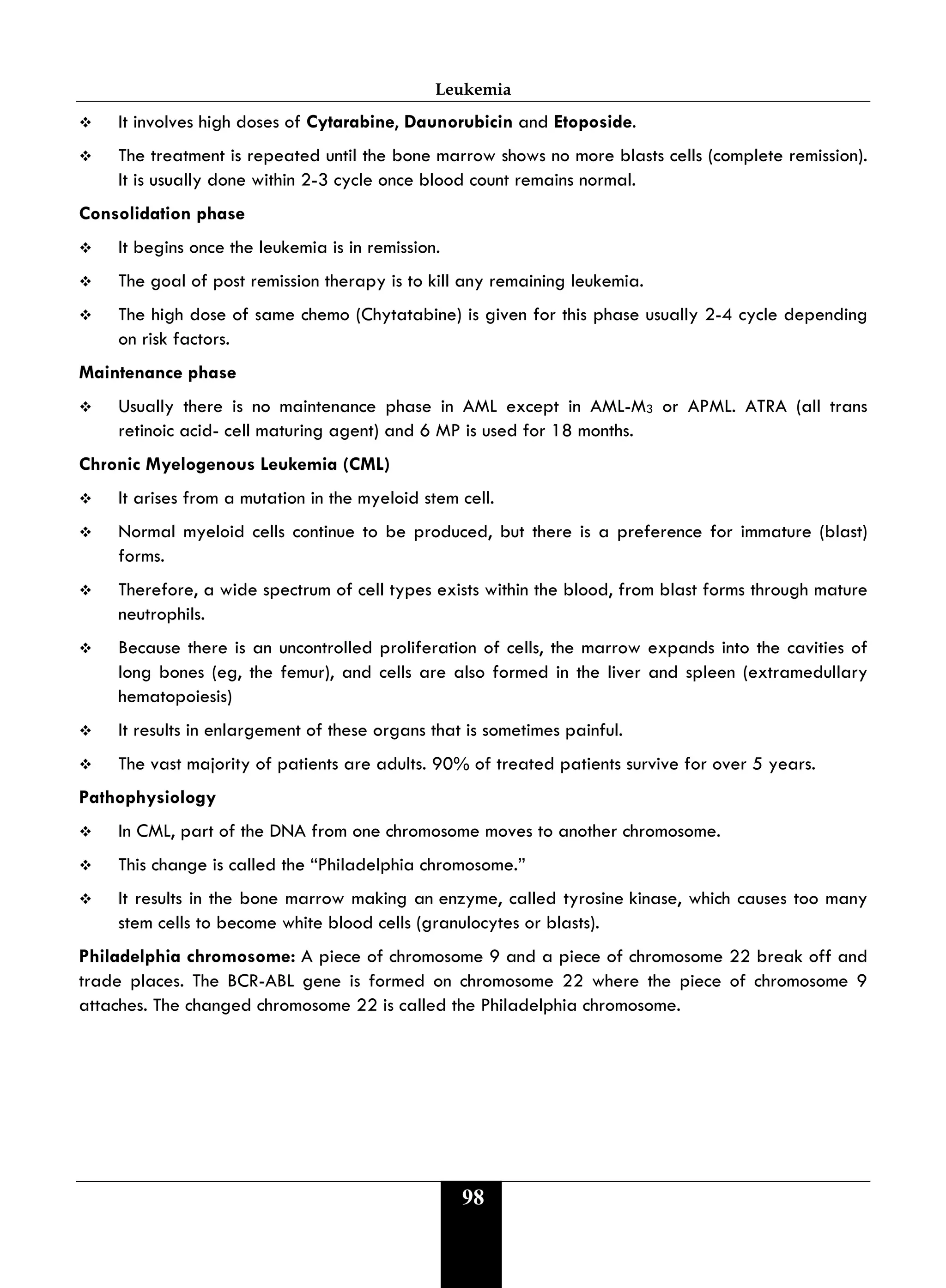Leukemia
98
 It involves high doses of Cytarabine, Daunorubicin and Etoposide.
 The treatment is repeated until the bone marrow shows no more blasts cells (complete remission).
It is usually done within 2-3 cycle once blood count remains normal.
Consolidation phase
 It begins once the leukemia is in remission.
 The goal of post remission therapy is to kill any remaining leukemia.
 The high dose of same chemo (Chytatabine) is given for this phase usually 2-4 cycle depending
on risk factors.
Maintenance phase
 Usually there is no maintenance phase in AML except in AML-M3 or APML. ATRA (all trans
retinoic acid- cell maturing agent) and 6 MP is used for 18 months.
Chronic Myelogenous Leukemia (CML)
 It arises from a mutation in the myeloid stem cell.
 Normal myeloid cells continue to be produced, but there is a preference for immature (blast)
forms.
 Therefore, a wide spectrum of cell types exists within the blood, from blast forms through mature
neutrophils.
 Because there is an uncontrolled proliferation of cells, the marrow expands into the cavities of
long bones (eg, the femur), and cells are also formed in the liver and spleen (extramedullary
hematopoiesis)
 It results in enlargement of these organs that is sometimes painful.
 The vast majority of patients are adults. 90% of treated patients survive for over 5 years.
Pathophysiology
 In CML, part of the DNA from one chromosome moves to another chromosome.
 This change is called the “Philadelphia chromosome.”
 It results in the bone marrow making an enzyme, called tyrosine kinase, which causes too many
stem cells to become white blood cells (granulocytes or blasts).
Philadelphia chromosome: A piece of chromosome 9 and a piece of chromosome 22 break off and
trade places. The BCR-ABL gene is formed on chromosome 22 where the piece of chromosome 9
attaches. The changed chromosome 22 is called the Philadelphia chromosome.
 