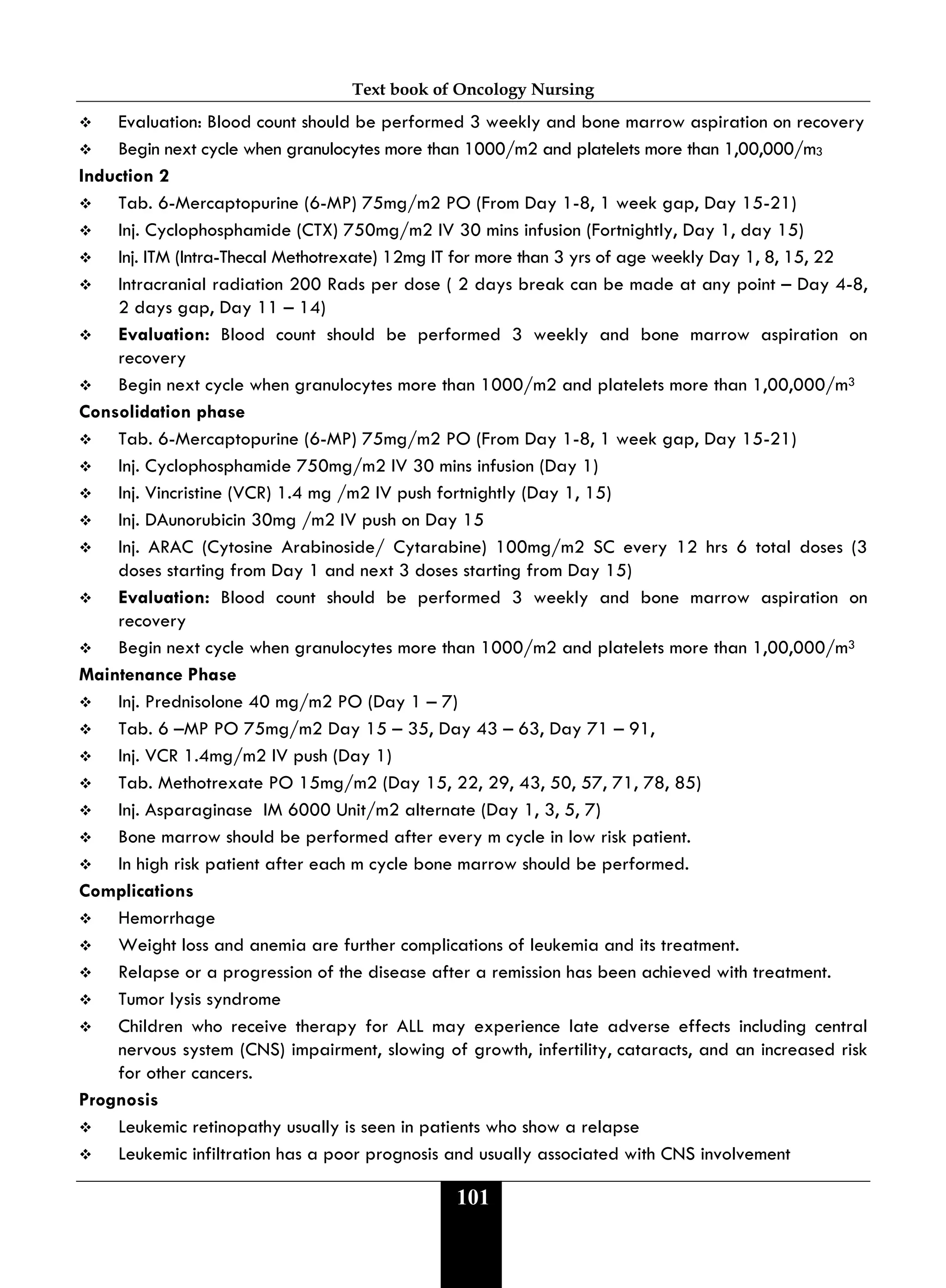 Text book of Oncology Nursing
101
 Evaluation: Blood count should be performed 3 weekly and bone marrow aspiration on recovery
 Begin next cycle when granulocytes more than 1000/m2 and platelets more than 1,00,000/m3
Induction 2
 Tab. 6-Mercaptopurine (6-MP) 75mg/m2 PO (From Day 1-8, 1 week gap, Day 15-21)
 Inj. Cyclophosphamide (CTX) 750mg/m2 IV 30 mins infusion (Fortnightly, Day 1, day 15)
 Inj. ITM (Intra-Thecal Methotrexate) 12mg IT for more than 3 yrs of age weekly Day 1, 8, 15, 22
 Intracranial radiation 200 Rads per dose ( 2 days break can be made at any point – Day 4-8,
2 days gap, Day 11 – 14)
 Evaluation: Blood count should be performed 3 weekly and bone marrow aspiration on
recovery
 Begin next cycle when granulocytes more than 1000/m2 and platelets more than 1,00,000/m3
Consolidation phase
 Tab. 6-Mercaptopurine (6-MP) 75mg/m2 PO (From Day 1-8, 1 week gap, Day 15-21)
 Inj. Cyclophosphamide 750mg/m2 IV 30 mins infusion (Day 1)
 Inj. Vincristine (VCR) 1.4 mg /m2 IV push fortnightly (Day 1, 15)
 Inj. DAunorubicin 30mg /m2 IV push on Day 15
 Inj. ARAC (Cytosine Arabinoside/ Cytarabine) 100mg/m2 SC every 12 hrs 6 total doses (3
doses starting from Day 1 and next 3 doses starting from Day 15)
 Evaluation: Blood count should be performed 3 weekly and bone marrow aspiration on
recovery
 Begin next cycle when granulocytes more than 1000/m2 and platelets more than 1,00,000/m3
Maintenance Phase
 Inj. Prednisolone 40 mg/m2 PO (Day 1 – 7)
 Tab. 6 –MP PO 75mg/m2 Day 15 – 35, Day 43 – 63, Day 71 – 91,
 Inj. VCR 1.4mg/m2 IV push (Day 1)
 Tab. Methotrexate PO 15mg/m2 (Day 15, 22, 29, 43, 50, 57, 71, 78, 85)
 Inj. Asparaginase IM 6000 Unit/m2 alternate (Day 1, 3, 5, 7)
 Bone marrow should be performed after every m cycle in low risk patient.
 In high risk patient after each m cycle bone marrow should be performed.
Complications
 Hemorrhage
 Weight loss and anemia are further complications of leukemia and its treatment.
 Relapse or a progression of the disease after a remission has been achieved with treatment.
 Tumor lysis syndrome
 Children who receive therapy for ALL may experience late adverse effects including central
nervous system (CNS) impairment, slowing of growth, infertility, cataracts, and an increased risk
for other cancers.
Prognosis
 Leukemic retinopathy usually is seen in patients who show a relapse
 Leukemic infiltration has a poor prognosis and usually associated with CNS involvement
 