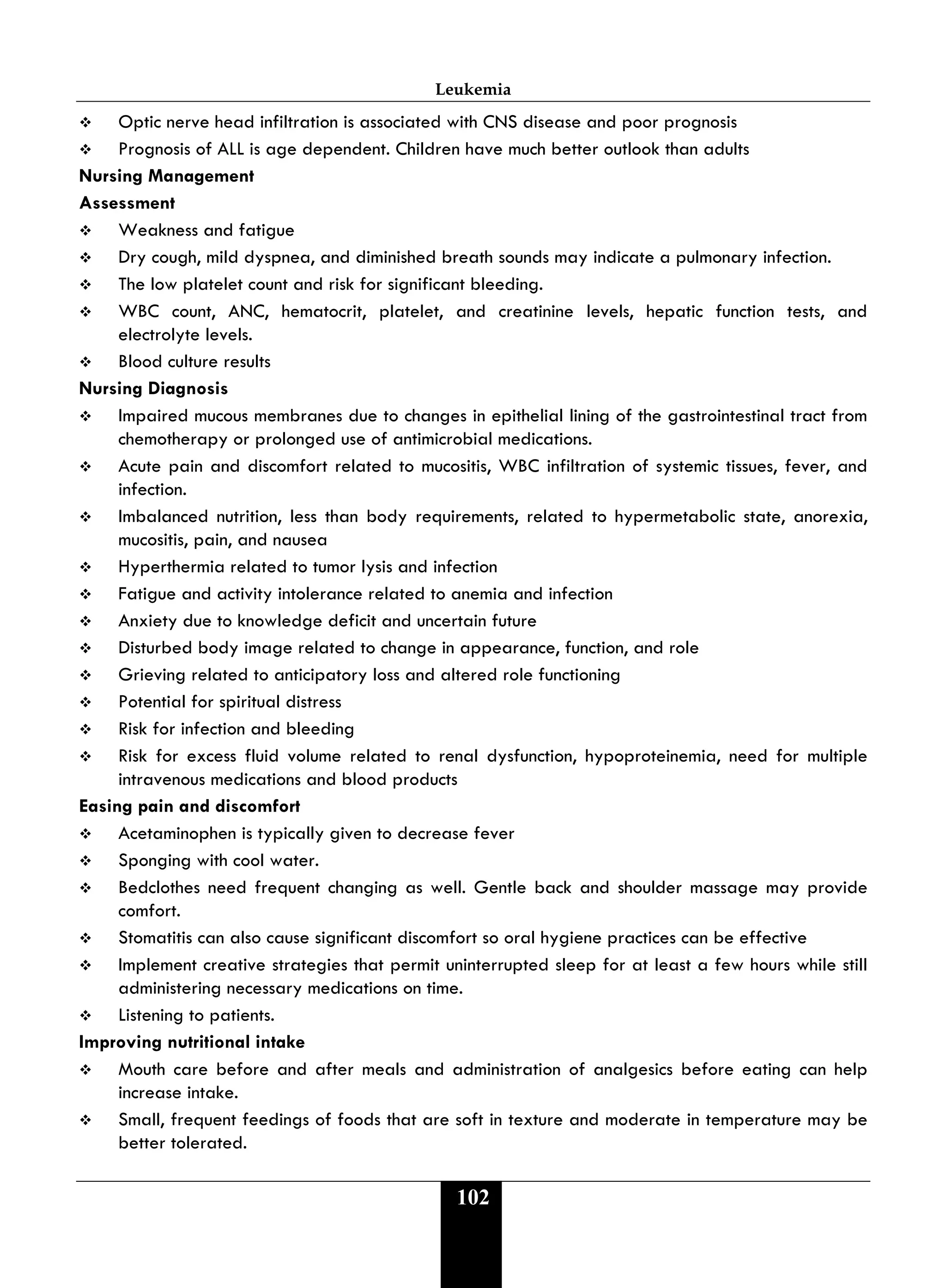 Leukemia
102
 Optic nerve head infiltration is associated with CNS disease and poor prognosis
 Prognosis of ALL is age dependent. Children have much better outlook than adults
Nursing Management
Assessment
 Weakness and fatigue
 Dry cough, mild dyspnea, and diminished breath sounds may indicate a pulmonary infection.
 The low platelet count and risk for significant bleeding.
 WBC count, ANC, hematocrit, platelet, and creatinine levels, hepatic function tests, and
electrolyte levels.
 Blood culture results
Nursing Diagnosis
 Impaired mucous membranes due to changes in epithelial lining of the gastrointestinal tract from
chemotherapy or prolonged use of antimicrobial medications.
 Acute pain and discomfort related to mucositis, WBC infiltration of systemic tissues, fever, and
infection.
 Imbalanced nutrition, less than body requirements, related to hypermetabolic state, anorexia,
mucositis, pain, and nausea
 Hyperthermia related to tumor lysis and infection
 Fatigue and activity intolerance related to anemia and infection
 Anxiety due to knowledge deficit and uncertain future
 Disturbed body image related to change in appearance, function, and role
 Grieving related to anticipatory loss and altered role functioning
 Potential for spiritual distress
 Risk for infection and bleeding
 Risk for excess fluid volume related to renal dysfunction, hypoproteinemia, need for multiple
intravenous medications and blood products
Easing pain and discomfort
 Acetaminophen is typically given to decrease fever
 Sponging with cool water.
 Bedclothes need frequent changing as well. Gentle back and shoulder massage may provide
comfort.
 Stomatitis can also cause significant discomfort so oral hygiene practices can be effective
 Implement creative strategies that permit uninterrupted sleep for at least a few hours while still
administering necessary medications on time.
 Listening to patients.
Improving nutritional intake
 Mouth care before and after meals and administration of analgesics before eating can help
increase intake.
 Small, frequent feedings of foods that are soft in texture and moderate in temperature may be
better tolerated.
 
