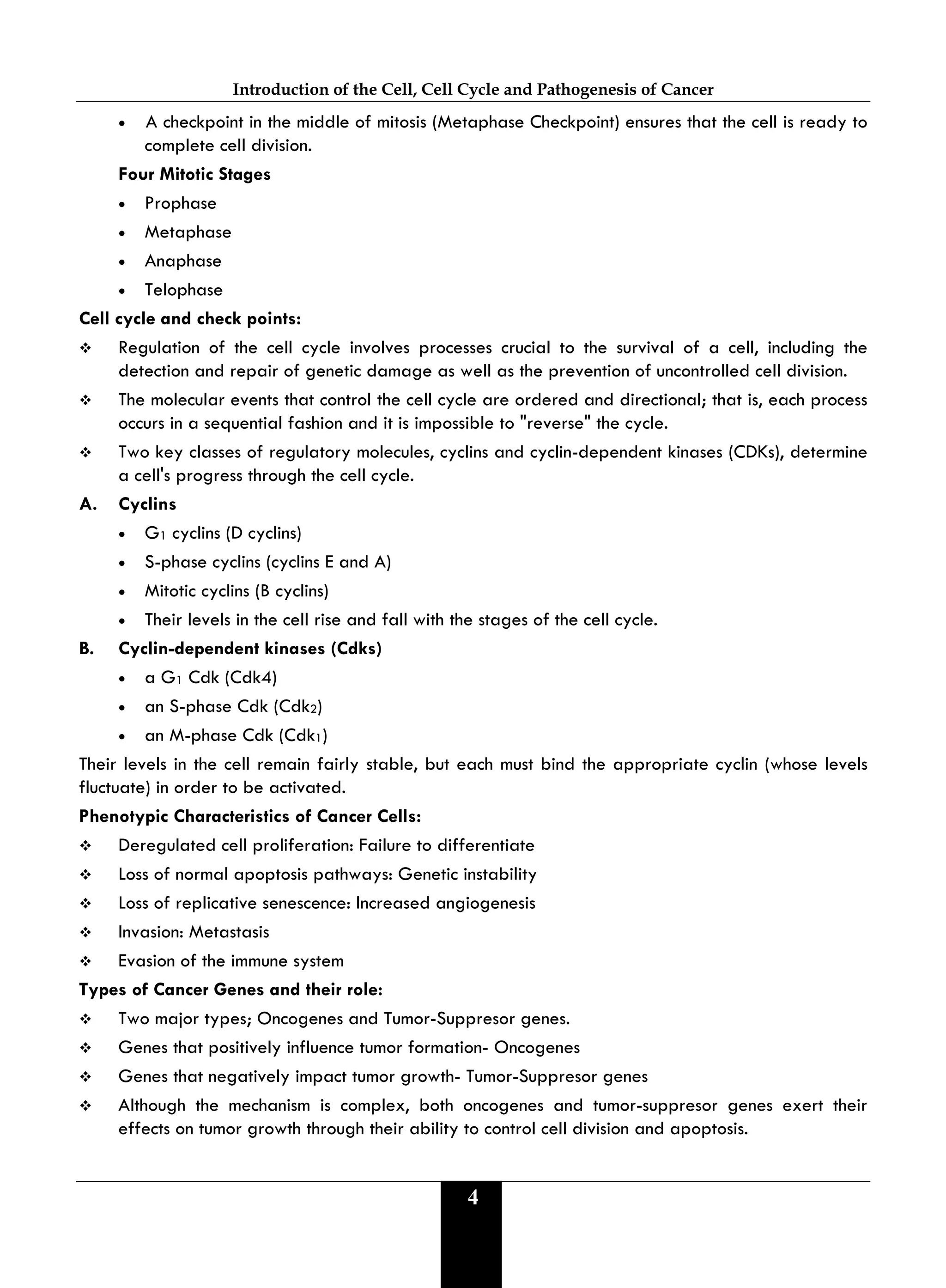 Introduction of the Cell, Cell Cycle and Pathogenesis of Cancer
4
• A checkpoint in the middle of mitosis (Metaphase Checkpoint) ensures that the cell is ready to
complete cell division.
Four Mitotic Stages
• Prophase
• Metaphase
• Anaphase
• Telophase
Cell cycle and check points:
 Regulation of the cell cycle involves processes crucial to the survival of a cell, including the
detection and repair of genetic damage as well as the prevention of uncontrolled cell division.
 The molecular events that control the cell cycle are ordered and directional; that is, each process
occurs in a sequential fashion and it is impossible to "reverse" the cycle.
 Two key classes of regulatory molecules, cyclins and cyclin-dependent kinases (CDKs), determine
a cell's progress through the cell cycle.
A. Cyclins
• G1 cyclins (D cyclins)
• S-phase cyclins (cyclins E and A)
• Mitotic cyclins (B cyclins)
• Their levels in the cell rise and fall with the stages of the cell cycle.
B. Cyclin-dependent kinases (Cdks)
• a G1 Cdk (Cdk4)
• an S-phase Cdk (Cdk2)
• an M-phase Cdk (Cdk1)
Their levels in the cell remain fairly stable, but each must bind the appropriate cyclin (whose levels
fluctuate) in order to be activated.
Phenotypic Characteristics of Cancer Cells:
 Deregulated cell proliferation: Failure to differentiate
 Loss of normal apoptosis pathways: Genetic instability
 Loss of replicative senescence: Increased angiogenesis
 Invasion: Metastasis
 Evasion of the immune system
Types of Cancer Genes and their role:
 Two major types; Oncogenes and Tumor-Suppresor genes.
 Genes that positively influence tumor formation- Oncogenes
 Genes that negatively impact tumor growth- Tumor-Suppresor genes
 Although the mechanism is complex, both oncogenes and tumor-suppresor genes exert their
effects on tumor growth through their ability to control cell division and apoptosis.
 