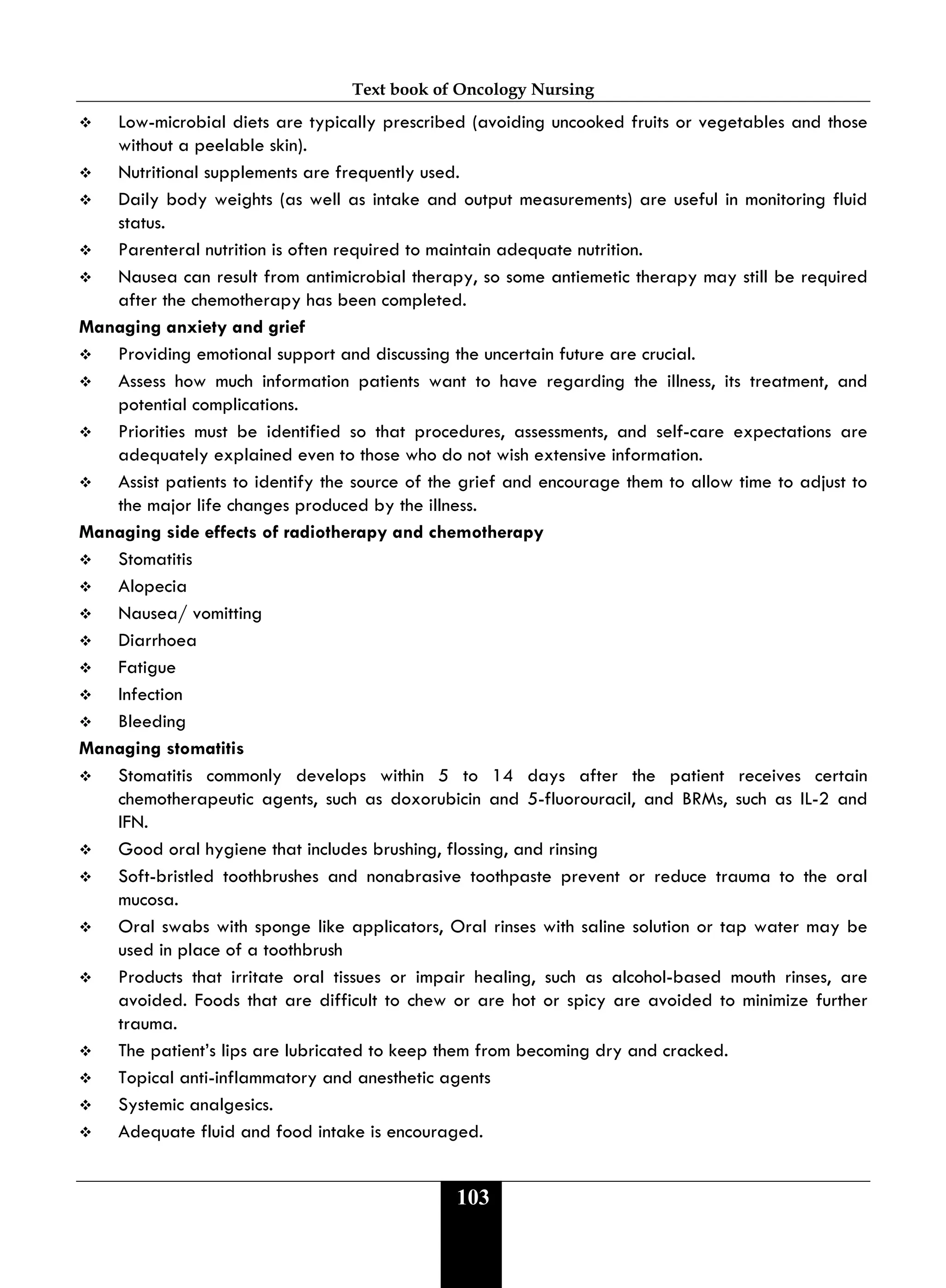 Text book of Oncology Nursing
103
 Low-microbial diets are typically prescribed (avoiding uncooked fruits or vegetables and those
without a peelable skin).
 Nutritional supplements are frequently used.
 Daily body weights (as well as intake and output measurements) are useful in monitoring fluid
status.
 Parenteral nutrition is often required to maintain adequate nutrition.
 Nausea can result from antimicrobial therapy, so some antiemetic therapy may still be required
after the chemotherapy has been completed.
Managing anxiety and grief
 Providing emotional support and discussing the uncertain future are crucial.
 Assess how much information patients want to have regarding the illness, its treatment, and
potential complications.
 Priorities must be identified so that procedures, assessments, and self-care expectations are
adequately explained even to those who do not wish extensive information.
 Assist patients to identify the source of the grief and encourage them to allow time to adjust to
the major life changes produced by the illness.
Managing side effects of radiotherapy and chemotherapy
 Stomatitis
 Alopecia
 Nausea/ vomitting
 Diarrhoea
 Fatigue
 Infection
 Bleeding
Managing stomatitis
 Stomatitis commonly develops within 5 to 14 days after the patient receives certain
chemotherapeutic agents, such as doxorubicin and 5-fluorouracil, and BRMs, such as IL-2 and
IFN.
 Good oral hygiene that includes brushing, flossing, and rinsing
 Soft-bristled toothbrushes and nonabrasive toothpaste prevent or reduce trauma to the oral
mucosa.
 Oral swabs with sponge like applicators, Oral rinses with saline solution or tap water may be
used in place of a toothbrush
 Products that irritate oral tissues or impair healing, such as alcohol-based mouth rinses, are
avoided. Foods that are difficult to chew or are hot or spicy are avoided to minimize further
trauma.
 The patient’s lips are lubricated to keep them from becoming dry and cracked.
 Topical anti-inflammatory and anesthetic agents
 Systemic analgesics.
 Adequate fluid and food intake is encouraged.
 