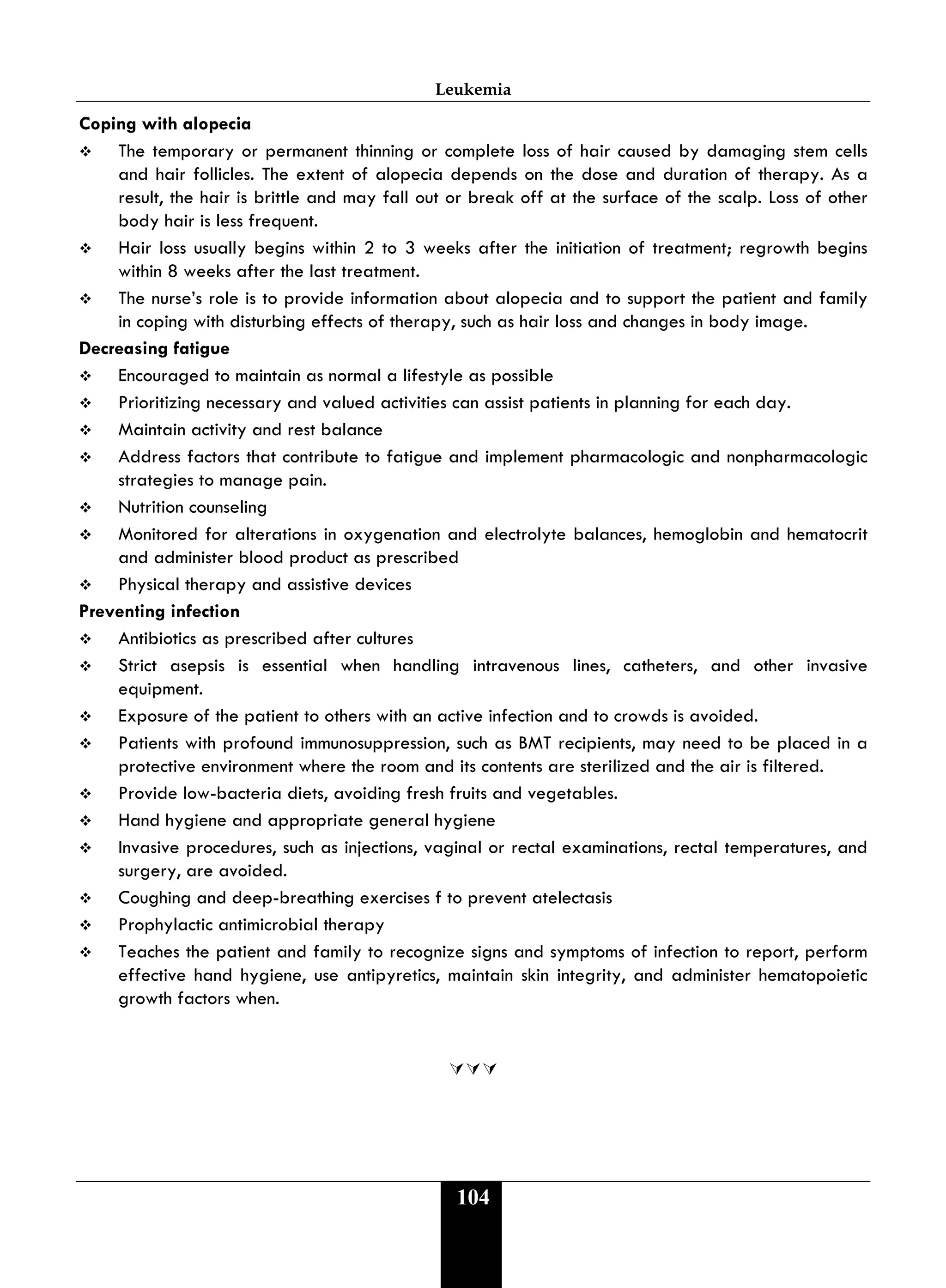 Leukemia
104
Coping with alopecia
 The temporary or permanent thinning or complete loss of hair caused by damaging stem cells
and hair follicles. The extent of alopecia depends on the dose and duration of therapy. As a
result, the hair is brittle and may fall out or break off at the surface of the scalp. Loss of other
body hair is less frequent.
 Hair loss usually begins within 2 to 3 weeks after the initiation of treatment; regrowth begins
within 8 weeks after the last treatment.
 The nurse’s role is to provide information about alopecia and to support the patient and family
in coping with disturbing effects of therapy, such as hair loss and changes in body image.
Decreasing fatigue
 Encouraged to maintain as normal a lifestyle as possible
 Prioritizing necessary and valued activities can assist patients in planning for each day.
 Maintain activity and rest balance
 Address factors that contribute to fatigue and implement pharmacologic and nonpharmacologic
strategies to manage pain.
 Nutrition counseling
 Monitored for alterations in oxygenation and electrolyte balances, hemoglobin and hematocrit
and administer blood product as prescribed
 Physical therapy and assistive devices
Preventing infection
 Antibiotics as prescribed after cultures
 Strict asepsis is essential when handling intravenous lines, catheters, and other invasive
equipment.
 Exposure of the patient to others with an active infection and to crowds is avoided.
 Patients with profound immunosuppression, such as BMT recipients, may need to be placed in a
protective environment where the room and its contents are sterilized and the air is filtered.
 Provide low-bacteria diets, avoiding fresh fruits and vegetables.
 Hand hygiene and appropriate general hygiene
 Invasive procedures, such as injections, vaginal or rectal examinations, rectal temperatures, and
surgery, are avoided.
 Coughing and deep-breathing exercises f to prevent atelectasis
 Prophylactic antimicrobial therapy
 Teaches the patient and family to recognize signs and symptoms of infection to report, perform
effective hand hygiene, use antipyretics, maintain skin integrity, and administer hematopoietic
growth factors when.

 