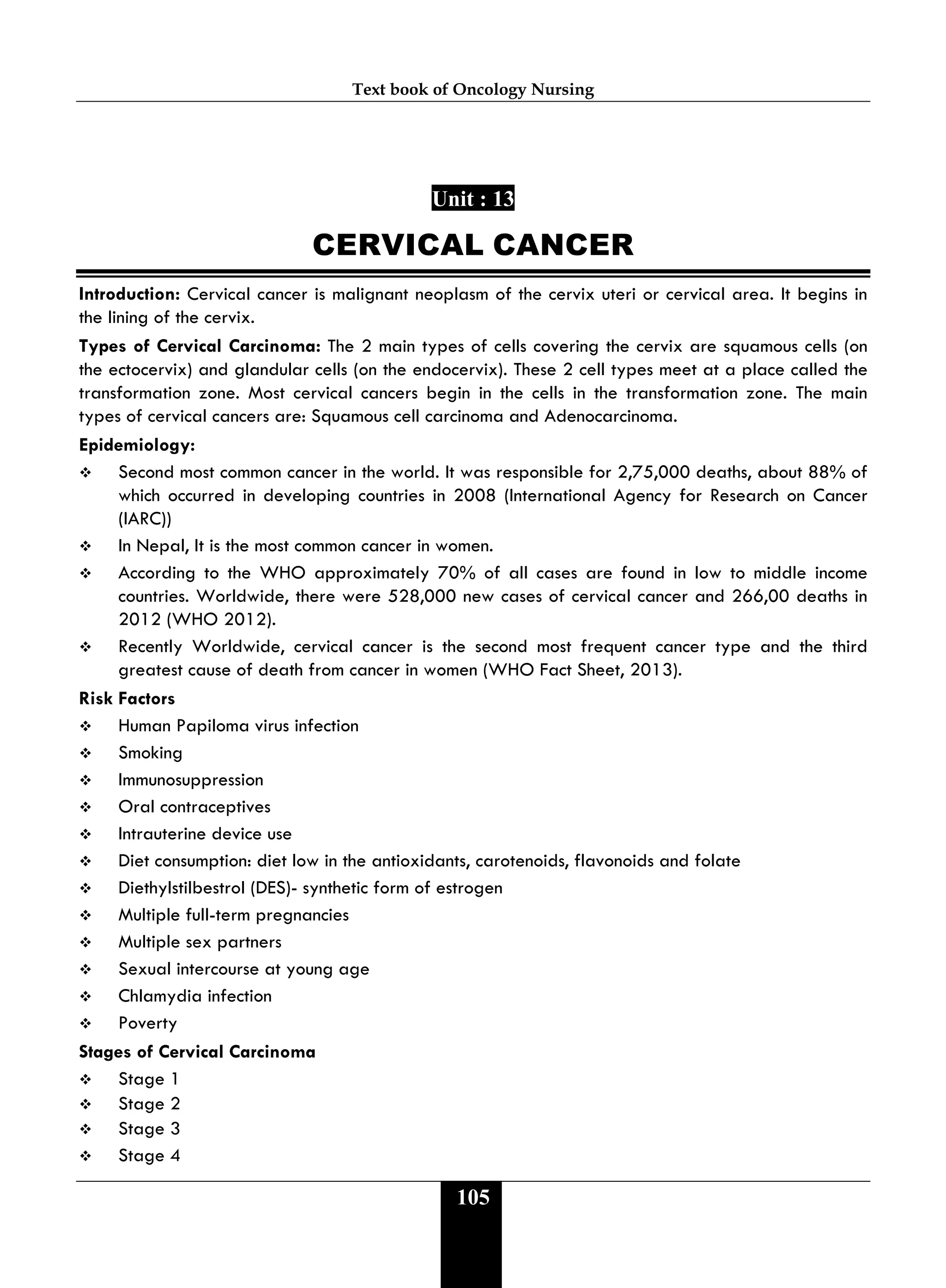 Text book of Oncology Nursing
105
Unit : 13
CERVICAL CANCER
Introduction: Cervical cancer is malignant neoplasm of the cervix uteri or cervical area. It begins in
the lining of the cervix.
Types of Cervical Carcinoma: The 2 main types of cells covering the cervix are squamous cells (on
the ectocervix) and glandular cells (on the endocervix). These 2 cell types meet at a place called the
transformation zone. Most cervical cancers begin in the cells in the transformation zone. The main
types of cervical cancers are: Squamous cell carcinoma and Adenocarcinoma.
Epidemiology:
 Second most common cancer in the world. It was responsible for 2,75,000 deaths, about 88% of
which occurred in developing countries in 2008 (International Agency for Research on Cancer
(IARC))
 In Nepal, It is the most common cancer in women.
 According to the WHO approximately 70% of all cases are found in low to middle income
countries. Worldwide, there were 528,000 new cases of cervical cancer and 266,00 deaths in
2012 (WHO 2012).
 Recently Worldwide, cervical cancer is the second most frequent cancer type and the third
greatest cause of death from cancer in women (WHO Fact Sheet, 2013).
Risk Factors
 Human Papiloma virus infection
 Smoking
 Immunosuppression
 Oral contraceptives
 Intrauterine device use
 Diet consumption: diet low in the antioxidants, carotenoids, flavonoids and folate
 Diethylstilbestrol (DES)- synthetic form of estrogen
 Multiple full-term pregnancies
 Multiple sex partners
 Sexual intercourse at young age
 Chlamydia infection
 Poverty
Stages of Cervical Carcinoma
 Stage 1
 Stage 2
 Stage 3
 Stage 4
 
