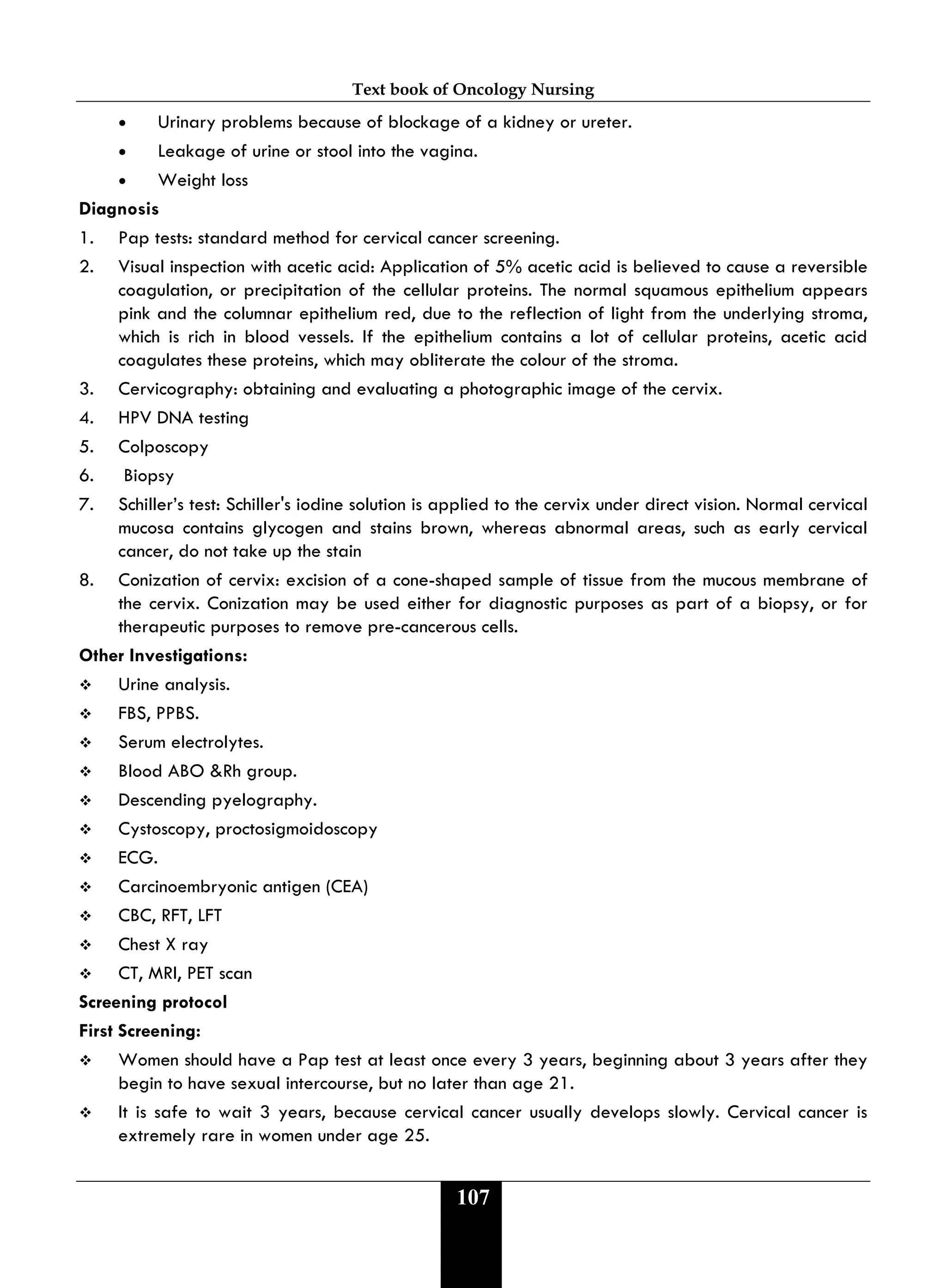 Text book of Oncology Nursing
107
• Urinary problems because of blockage of a kidney or ureter.
• Leakage of urine or stool into the vagina.
• Weight loss
Diagnosis
1. Pap tests: standard method for cervical cancer screening.
2. Visual inspection with acetic acid: Application of 5% acetic acid is believed to cause a reversible
coagulation, or precipitation of the cellular proteins. The normal squamous epithelium appears
pink and the columnar epithelium red, due to the reflection of light from the underlying stroma,
which is rich in blood vessels. If the epithelium contains a lot of cellular proteins, acetic acid
coagulates these proteins, which may obliterate the colour of the stroma.
3. Cervicography: obtaining and evaluating a photographic image of the cervix.
4. HPV DNA testing
5. Colposcopy
6. Biopsy
7. Schiller’s test: Schiller's iodine solution is applied to the cervix under direct vision. Normal cervical
mucosa contains glycogen and stains brown, whereas abnormal areas, such as early cervical
cancer, do not take up the stain
8. Conization of cervix: excision of a cone-shaped sample of tissue from the mucous membrane of
the cervix. Conization may be used either for diagnostic purposes as part of a biopsy, or for
therapeutic purposes to remove pre-cancerous cells.
Other Investigations:
 Urine analysis.
 FBS, PPBS.
 Serum electrolytes.
 Blood ABO &Rh group.
 Descending pyelography.
 Cystoscopy, proctosigmoidoscopy
 ECG.
 Carcinoembryonic antigen (CEA)
 CBC, RFT, LFT
 Chest X ray
 CT, MRI, PET scan
Screening protocol
First Screening:
 Women should have a Pap test at least once every 3 years, beginning about 3 years after they
begin to have sexual intercourse, but no later than age 21.
 It is safe to wait 3 years, because cervical cancer usually develops slowly. Cervical cancer is
extremely rare in women under age 25.
 