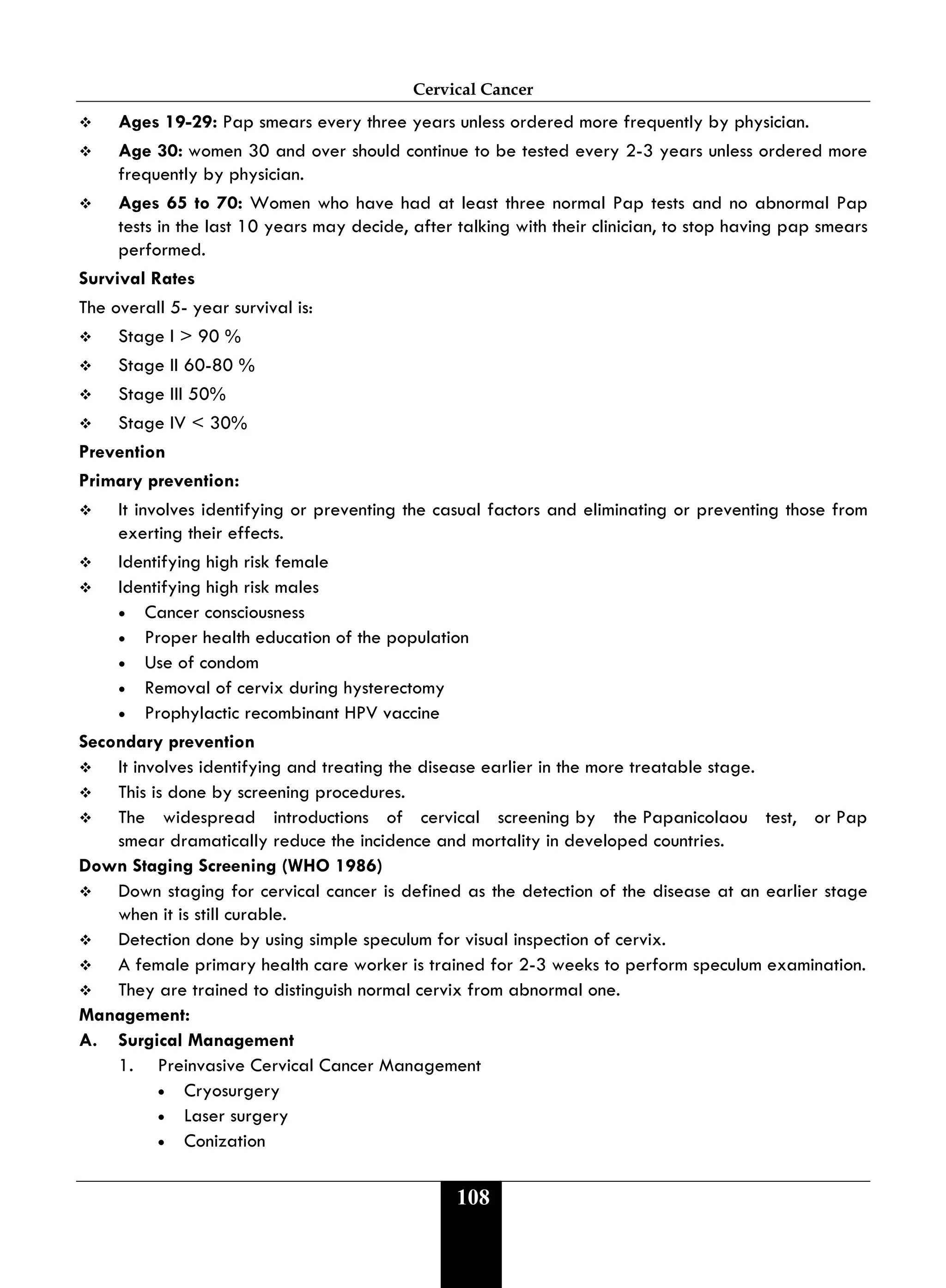 Cervical Cancer
108
 Ages 19-29: Pap smears every three years unless ordered more frequently by physician.
 Age 30: women 30 and over should continue to be tested every 2-3 years unless ordered more
frequently by physician.
 Ages 65 to 70: Women who have had at least three normal Pap tests and no abnormal Pap
tests in the last 10 years may decide, after talking with their clinician, to stop having pap smears
performed.
Survival Rates
The overall 5- year survival is:
 Stage I > 90 %
 Stage II 60-80 %
 Stage III 50%
 Stage IV < 30%
Prevention
Primary prevention:
 It involves identifying or preventing the casual factors and eliminating or preventing those from
exerting their effects.
 Identifying high risk female
 Identifying high risk males
• Cancer consciousness
• Proper health education of the population
• Use of condom
• Removal of cervix during hysterectomy
• Prophylactic recombinant HPV vaccine
Secondary prevention
 It involves identifying and treating the disease earlier in the more treatable stage.
 This is done by screening procedures.
 The widespread introductions of cervical screening by the Papanicolaou test, or Pap
smear dramatically reduce the incidence and mortality in developed countries.
Down Staging Screening (WHO 1986)
 Down staging for cervical cancer is defined as the detection of the disease at an earlier stage
when it is still curable.
 Detection done by using simple speculum for visual inspection of cervix.
 A female primary health care worker is trained for 2-3 weeks to perform speculum examination.
 They are trained to distinguish normal cervix from abnormal one.
Management:
A. Surgical Management
1. Preinvasive Cervical Cancer Management
• Cryosurgery
• Laser surgery
• Conization
 