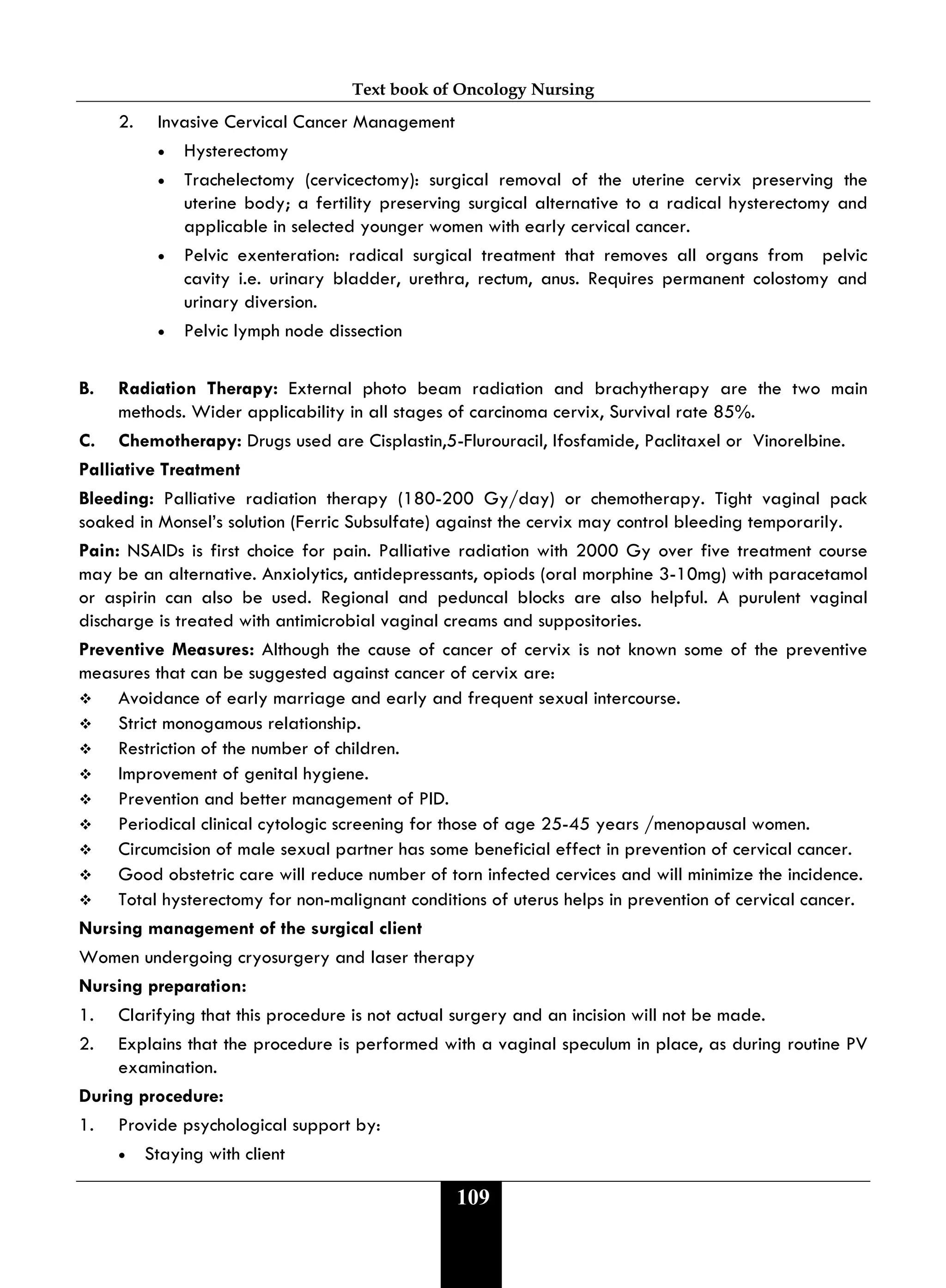Text book of Oncology Nursing
109
2. Invasive Cervical Cancer Management
• Hysterectomy
• Trachelectomy (cervicectomy): surgical removal of the uterine cervix preserving the
uterine body; a fertility preserving surgical alternative to a radical hysterectomy and
applicable in selected younger women with early cervical cancer.
• Pelvic exenteration: radical surgical treatment that removes all organs from pelvic
cavity i.e. urinary bladder, urethra, rectum, anus. Requires permanent colostomy and
urinary diversion.
• Pelvic lymph node dissection
B. Radiation Therapy: External photo beam radiation and brachytherapy are the two main
methods. Wider applicability in all stages of carcinoma cervix, Survival rate 85%.
C. Chemotherapy: Drugs used are Cisplastin,5-Flurouracil, Ifosfamide, Paclitaxel or Vinorelbine.
Palliative Treatment
Bleeding: Palliative radiation therapy (180-200 Gy/day) or chemotherapy. Tight vaginal pack
soaked in Monsel’s solution (Ferric Subsulfate) against the cervix may control bleeding temporarily.
Pain: NSAIDs is first choice for pain. Palliative radiation with 2000 Gy over five treatment course
may be an alternative. Anxiolytics, antidepressants, opiods (oral morphine 3-10mg) with paracetamol
or aspirin can also be used. Regional and peduncal blocks are also helpful. A purulent vaginal
discharge is treated with antimicrobial vaginal creams and suppositories.
Preventive Measures: Although the cause of cancer of cervix is not known some of the preventive
measures that can be suggested against cancer of cervix are:
 Avoidance of early marriage and early and frequent sexual intercourse.
 Strict monogamous relationship.
 Restriction of the number of children.
 Improvement of genital hygiene.
 Prevention and better management of PID.
 Periodical clinical cytologic screening for those of age 25-45 years /menopausal women.
 Circumcision of male sexual partner has some beneficial effect in prevention of cervical cancer.
 Good obstetric care will reduce number of torn infected cervices and will minimize the incidence.
 Total hysterectomy for non-malignant conditions of uterus helps in prevention of cervical cancer.
Nursing management of the surgical client
Women undergoing cryosurgery and laser therapy
Nursing preparation:
1. Clarifying that this procedure is not actual surgery and an incision will not be made.
2. Explains that the procedure is performed with a vaginal speculum in place, as during routine PV
examination.
During procedure:
1. Provide psychological support by:
• Staying with client
 