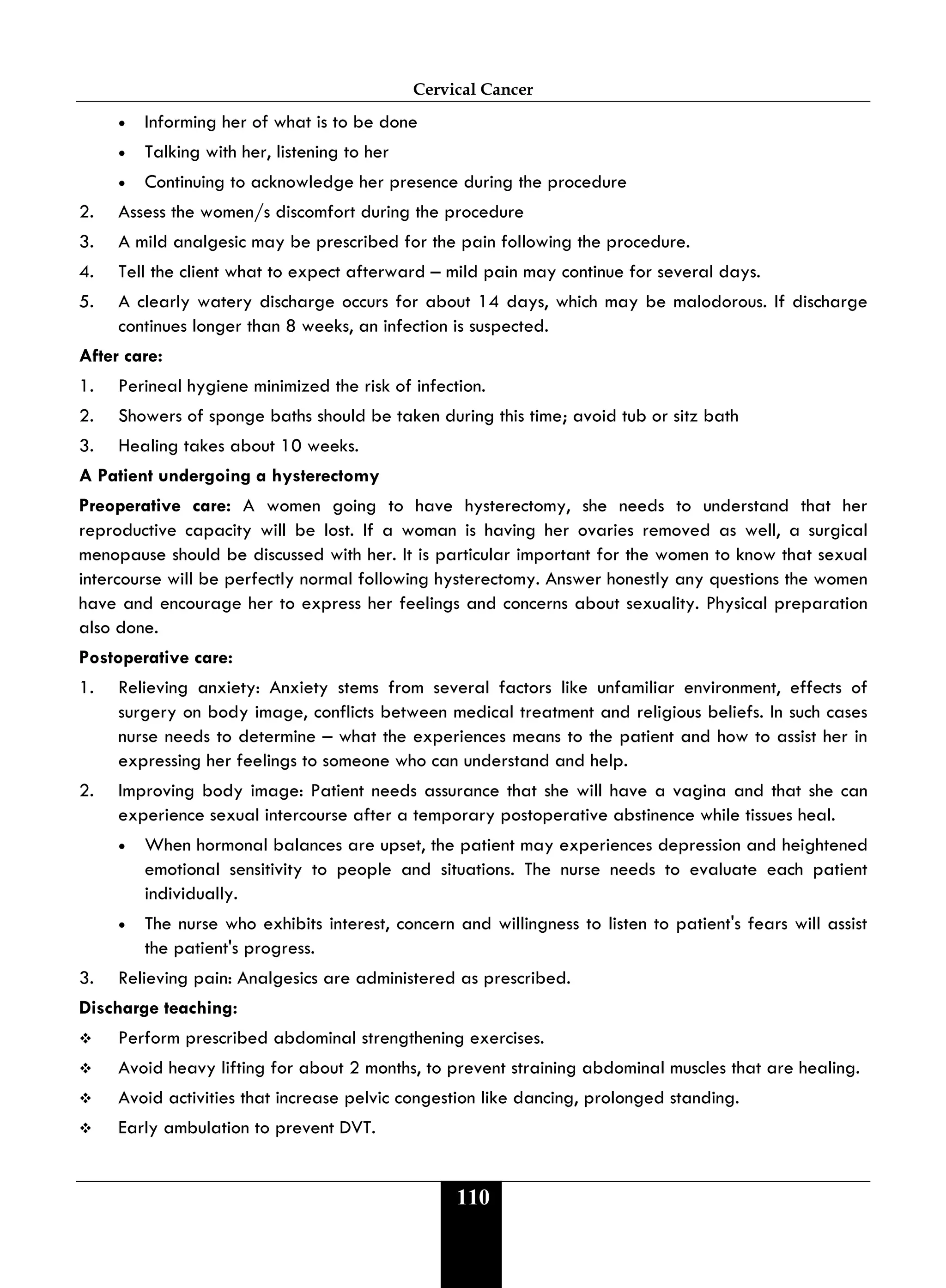Cervical Cancer
110
• Informing her of what is to be done
• Talking with her, listening to her
• Continuing to acknowledge her presence during the procedure
2. Assess the women/s discomfort during the procedure
3. A mild analgesic may be prescribed for the pain following the procedure.
4. Tell the client what to expect afterward – mild pain may continue for several days.
5. A clearly watery discharge occurs for about 14 days, which may be malodorous. If discharge
continues longer than 8 weeks, an infection is suspected.
After care:
1. Perineal hygiene minimized the risk of infection.
2. Showers of sponge baths should be taken during this time; avoid tub or sitz bath
3. Healing takes about 10 weeks.
A Patient undergoing a hysterectomy
Preoperative care: A women going to have hysterectomy, she needs to understand that her
reproductive capacity will be lost. If a woman is having her ovaries removed as well, a surgical
menopause should be discussed with her. It is particular important for the women to know that sexual
intercourse will be perfectly normal following hysterectomy. Answer honestly any questions the women
have and encourage her to express her feelings and concerns about sexuality. Physical preparation
also done.
Postoperative care:
1. Relieving anxiety: Anxiety stems from several factors like unfamiliar environment, effects of
surgery on body image, conflicts between medical treatment and religious beliefs. In such cases
nurse needs to determine – what the experiences means to the patient and how to assist her in
expressing her feelings to someone who can understand and help.
2. Improving body image: Patient needs assurance that she will have a vagina and that she can
experience sexual intercourse after a temporary postoperative abstinence while tissues heal.
• When hormonal balances are upset, the patient may experiences depression and heightened
emotional sensitivity to people and situations. The nurse needs to evaluate each patient
individually.
• The nurse who exhibits interest, concern and willingness to listen to patient's fears will assist
the patient's progress.
3. Relieving pain: Analgesics are administered as prescribed.
Discharge teaching:
 Perform prescribed abdominal strengthening exercises.
 Avoid heavy lifting for about 2 months, to prevent straining abdominal muscles that are healing.
 Avoid activities that increase pelvic congestion like dancing, prolonged standing.
 Early ambulation to prevent DVT.
 