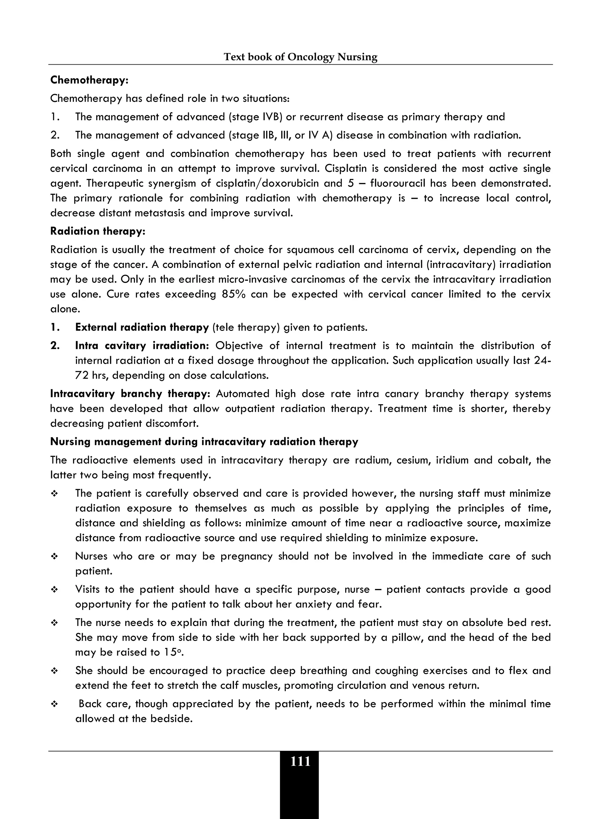 Text book of Oncology Nursing
111
Chemotherapy:
Chemotherapy has defined role in two situations:
1. The management of advanced (stage IVB) or recurrent disease as primary therapy and
2. The management of advanced (stage IIB, III, or IV A) disease in combination with radiation.
Both single agent and combination chemotherapy has been used to treat patients with recurrent
cervical carcinoma in an attempt to improve survival. Cisplatin is considered the most active single
agent. Therapeutic synergism of cisplatin/doxorubicin and 5 – fluorouracil has been demonstrated.
The primary rationale for combining radiation with chemotherapy is – to increase local control,
decrease distant metastasis and improve survival.
Radiation therapy:
Radiation is usually the treatment of choice for squamous cell carcinoma of cervix, depending on the
stage of the cancer. A combination of external pelvic radiation and internal (intracavitary) irradiation
may be used. Only in the earliest micro-invasive carcinomas of the cervix the intracavitary irradiation
use alone. Cure rates exceeding 85% can be expected with cervical cancer limited to the cervix
alone.
1. External radiation therapy (tele therapy) given to patients.
2. Intra cavitary irradiation: Objective of internal treatment is to maintain the distribution of
internal radiation at a fixed dosage throughout the application. Such application usually last 24-
72 hrs, depending on dose calculations.
Intracavitary branchy therapy: Automated high dose rate intra canary branchy therapy systems
have been developed that allow outpatient radiation therapy. Treatment time is shorter, thereby
decreasing patient discomfort.
Nursing management during intracavitary radiation therapy
The radioactive elements used in intracavitary therapy are radium, cesium, iridium and cobalt, the
latter two being most frequently.
 The patient is carefully observed and care is provided however, the nursing staff must minimize
radiation exposure to themselves as much as possible by applying the principles of time,
distance and shielding as follows: minimize amount of time near a radioactive source, maximize
distance from radioactive source and use required shielding to minimize exposure.
 Nurses who are or may be pregnancy should not be involved in the immediate care of such
patient.
 Visits to the patient should have a specific purpose, nurse – patient contacts provide a good
opportunity for the patient to talk about her anxiety and fear.
 The nurse needs to explain that during the treatment, the patient must stay on absolute bed rest.
She may move from side to side with her back supported by a pillow, and the head of the bed
may be raised to 15o.
 She should be encouraged to practice deep breathing and coughing exercises and to flex and
extend the feet to stretch the calf muscles, promoting circulation and venous return.
 Back care, though appreciated by the patient, needs to be performed within the minimal time
allowed at the bedside.
 