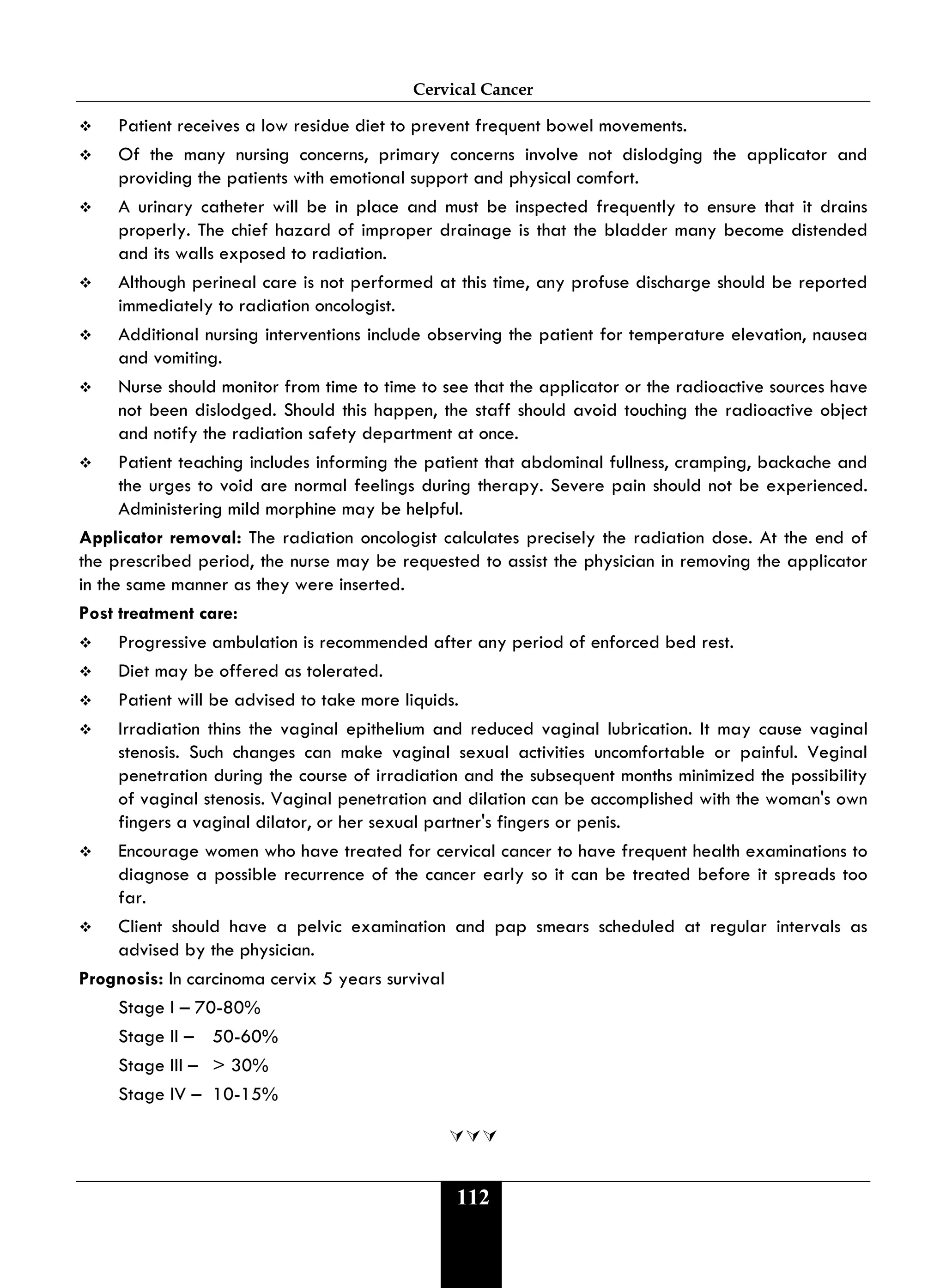 Cervical Cancer
112
 Patient receives a low residue diet to prevent frequent bowel movements.
 Of the many nursing concerns, primary concerns involve not dislodging the applicator and
providing the patients with emotional support and physical comfort.
 A urinary catheter will be in place and must be inspected frequently to ensure that it drains
properly. The chief hazard of improper drainage is that the bladder many become distended
and its walls exposed to radiation.
 Although perineal care is not performed at this time, any profuse discharge should be reported
immediately to radiation oncologist.
 Additional nursing interventions include observing the patient for temperature elevation, nausea
and vomiting.
 Nurse should monitor from time to time to see that the applicator or the radioactive sources have
not been dislodged. Should this happen, the staff should avoid touching the radioactive object
and notify the radiation safety department at once.
 Patient teaching includes informing the patient that abdominal fullness, cramping, backache and
the urges to void are normal feelings during therapy. Severe pain should not be experienced.
Administering mild morphine may be helpful.
Applicator removal: The radiation oncologist calculates precisely the radiation dose. At the end of
the prescribed period, the nurse may be requested to assist the physician in removing the applicator
in the same manner as they were inserted.
Post treatment care:
 Progressive ambulation is recommended after any period of enforced bed rest.
 Diet may be offered as tolerated.
 Patient will be advised to take more liquids.
 Irradiation thins the vaginal epithelium and reduced vaginal lubrication. It may cause vaginal
stenosis. Such changes can make vaginal sexual activities uncomfortable or painful. Veginal
penetration during the course of irradiation and the subsequent months minimized the possibility
of vaginal stenosis. Vaginal penetration and dilation can be accomplished with the woman's own
fingers a vaginal dilator, or her sexual partner's fingers or penis.
 Encourage women who have treated for cervical cancer to have frequent health examinations to
diagnose a possible recurrence of the cancer early so it can be treated before it spreads too
far.
 Client should have a pelvic examination and pap smears scheduled at regular intervals as
advised by the physician.
Prognosis: In carcinoma cervix 5 years survival
Stage I – 70-80%
Stage II – 50-60%
Stage III – > 30%
Stage IV – 10-15%

 