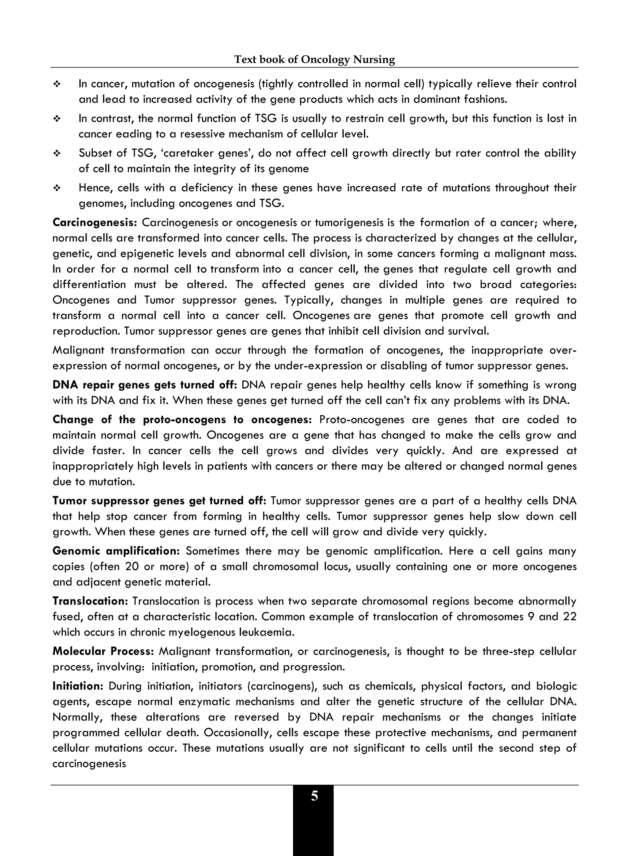 Text book of Oncology Nursing
5
 In cancer, mutation of oncogenesis (tightly controlled in normal cell) typically relieve their control
and lead to increased activity of the gene products which acts in dominant fashions.
 In contrast, the normal function of TSG is usually to restrain cell growth, but this function is lost in
cancer eading to a resessive mechanism of cellular level.
 Subset of TSG, ‘caretaker genes’, do not affect cell growth directly but rater control the ability
of cell to maintain the integrity of its genome
 Hence, cells with a deficiency in these genes have increased rate of mutations throughout their
genomes, including oncogenes and TSG.
Carcinogenesis: Carcinogenesis or oncogenesis or tumorigenesis is the formation of a cancer; where,
normal cells are transformed into cancer cells. The process is characterized by changes at the cellular,
genetic, and epigenetic levels and abnormal cell division, in some cancers forming a malignant mass.
In order for a normal cell to transform into a cancer cell, the genes that regulate cell growth and
differentiation must be altered. The affected genes are divided into two broad categories:
Oncogenes and Tumor suppressor genes. Typically, changes in multiple genes are required to
transform a normal cell into a cancer cell. Oncogenes are genes that promote cell growth and
reproduction. Tumor suppressor genes are genes that inhibit cell division and survival.
Malignant transformation can occur through the formation of oncogenes, the inappropriate over-
expression of normal oncogenes, or by the under-expression or disabling of tumor suppressor genes.
DNA repair genes gets turned off: DNA repair genes help healthy cells know if something is wrong
with its DNA and fix it. When these genes get turned off the cell can’t fix any problems with its DNA.
Change of the proto-oncogens to oncogenes: Proto-oncogenes are genes that are coded to
maintain normal cell growth. Oncogenes are a gene that has changed to make the cells grow and
divide faster. In cancer cells the cell grows and divides very quickly. And are expressed at
inappropriately high levels in patients with cancers or there may be altered or changed normal genes
due to mutation.
Tumor suppressor genes get turned off: Tumor suppressor genes are a part of a healthy cells DNA
that help stop cancer from forming in healthy cells. Tumor suppressor genes help slow down cell
growth. When these genes are turned off, the cell will grow and divide very quickly.
Genomic amplification: Sometimes there may be genomic amplification. Here a cell gains many
copies (often 20 or more) of a small chromosomal locus, usually containing one or more oncogenes
and adjacent genetic material.
Translocation: Translocation is process when two separate chromosomal regions become abnormally
fused, often at a characteristic location. Common example of translocation of chromosomes 9 and 22
which occurs in chronic myelogenous leukaemia.
Molecular Process: Malignant transformation, or carcinogenesis, is thought to be three-step cellular
process, involving: initiation, promotion, and progression.
Initiation: During initiation, initiators (carcinogens), such as chemicals, physical factors, and biologic
agents, escape normal enzymatic mechanisms and alter the genetic structure of the cellular DNA.
Normally, these alterations are reversed by DNA repair mechanisms or the changes initiate
programmed cellular death. Occasionally, cells escape these protective mechanisms, and permanent
cellular mutations occur. These mutations usually are not significant to cells until the second step of
carcinogenesis
 