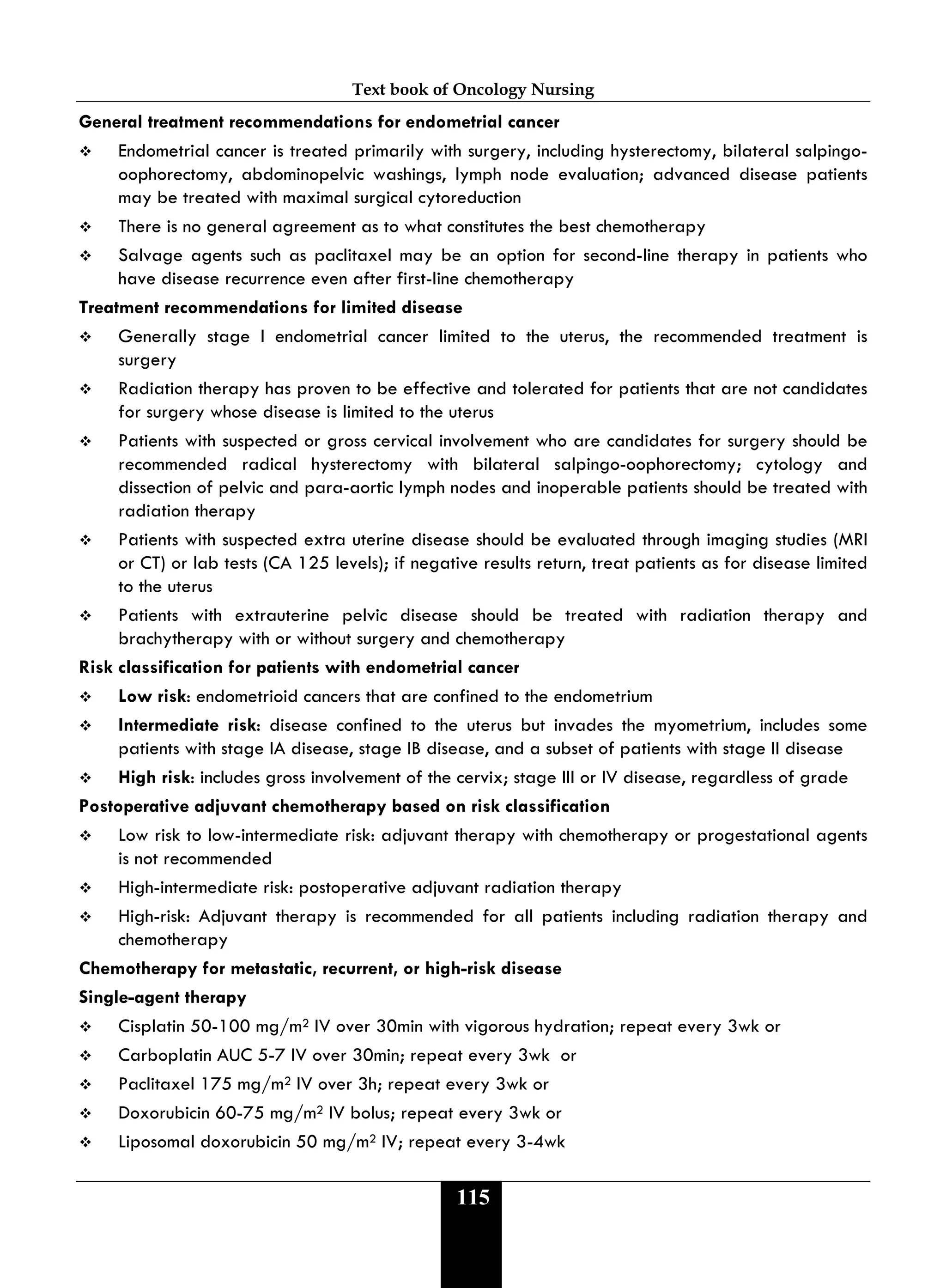Text book of Oncology Nursing
115
General treatment recommendations for endometrial cancer
 Endometrial cancer is treated primarily with surgery, including hysterectomy, bilateral salpingo-
oophorectomy, abdominopelvic washings, lymph node evaluation; advanced disease patients
may be treated with maximal surgical cytoreduction
 There is no general agreement as to what constitutes the best chemotherapy
 Salvage agents such as paclitaxel may be an option for second-line therapy in patients who
have disease recurrence even after first-line chemotherapy
Treatment recommendations for limited disease
 Generally stage I endometrial cancer limited to the uterus, the recommended treatment is
surgery
 Radiation therapy has proven to be effective and tolerated for patients that are not candidates
for surgery whose disease is limited to the uterus
 Patients with suspected or gross cervical involvement who are candidates for surgery should be
recommended radical hysterectomy with bilateral salpingo-oophorectomy; cytology and
dissection of pelvic and para-aortic lymph nodes and inoperable patients should be treated with
radiation therapy
 Patients with suspected extra uterine disease should be evaluated through imaging studies (MRI
or CT) or lab tests (CA 125 levels); if negative results return, treat patients as for disease limited
to the uterus
 Patients with extrauterine pelvic disease should be treated with radiation therapy and
brachytherapy with or without surgery and chemotherapy
Risk classification for patients with endometrial cancer
 Low risk: endometrioid cancers that are confined to the endometrium
 Intermediate risk: disease confined to the uterus but invades the myometrium, includes some
patients with stage IA disease, stage IB disease, and a subset of patients with stage II disease
 High risk: includes gross involvement of the cervix; stage III or IV disease, regardless of grade
Postoperative adjuvant chemotherapy based on risk classification
 Low risk to low-intermediate risk: adjuvant therapy with chemotherapy or progestational agents
is not recommended
 High-intermediate risk: postoperative adjuvant radiation therapy
 High-risk: Adjuvant therapy is recommended for all patients including radiation therapy and
chemotherapy
Chemotherapy for metastatic, recurrent, or high-risk disease
Single-agent therapy
 Cisplatin 50-100 mg/m2 IV over 30min with vigorous hydration; repeat every 3wk or
 Carboplatin AUC 5-7 IV over 30min; repeat every 3wk or
 Paclitaxel 175 mg/m2 IV over 3h; repeat every 3wk or
 Doxorubicin 60-75 mg/m2 IV bolus; repeat every 3wk or
 Liposomal doxorubicin 50 mg/m2 IV; repeat every 3-4wk
 