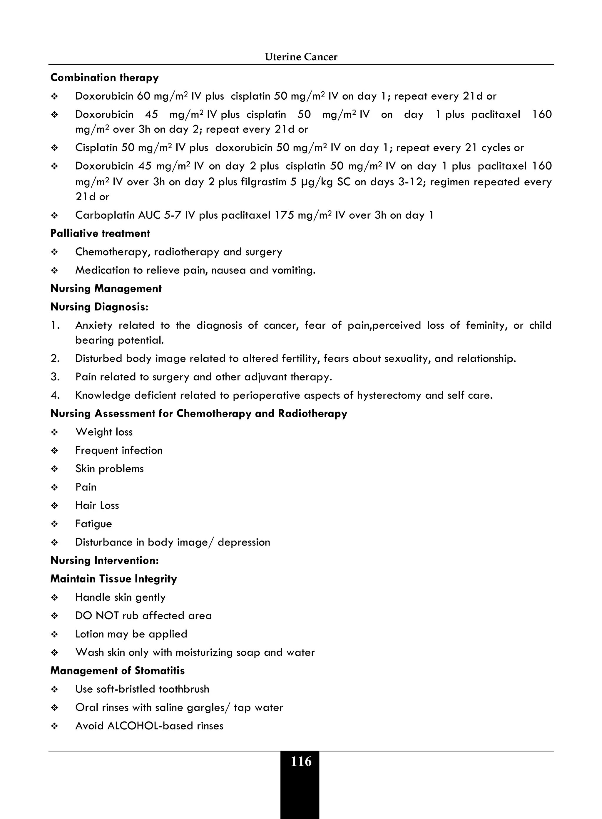 Uterine Cancer
116
Combination therapy
 Doxorubicin 60 mg/m2 IV plus cisplatin 50 mg/m2 IV on day 1; repeat every 21d or
 Doxorubicin 45 mg/m2 IV plus cisplatin 50 mg/m2 IV on day 1 plus paclitaxel 160
mg/m2 over 3h on day 2; repeat every 21d or
 Cisplatin 50 mg/m2 IV plus doxorubicin 50 mg/m2 IV on day 1; repeat every 21 cycles or
 Doxorubicin 45 mg/m2 IV on day 2 plus cisplatin 50 mg/m2 IV on day 1 plus paclitaxel 160
mg/m2 IV over 3h on day 2 plus filgrastim 5 μg/kg SC on days 3-12; regimen repeated every
21d or
 Carboplatin AUC 5-7 IV plus paclitaxel 175 mg/m2 IV over 3h on day 1
Palliative treatment
 Chemotherapy, radiotherapy and surgery
 Medication to relieve pain, nausea and vomiting.
Nursing Management
Nursing Diagnosis:
1. Anxiety related to the diagnosis of cancer, fear of pain,perceived loss of feminity, or child
bearing potential.
2. Disturbed body image related to altered fertility, fears about sexuality, and relationship.
3. Pain related to surgery and other adjuvant therapy.
4. Knowledge deficient related to perioperative aspects of hysterectomy and self care.
Nursing Assessment for Chemotherapy and Radiotherapy
 Weight loss
 Frequent infection
 Skin problems
 Pain
 Hair Loss
 Fatigue
 Disturbance in body image/ depression
Nursing Intervention:
Maintain Tissue Integrity
 Handle skin gently
 DO NOT rub affected area
 Lotion may be applied
 Wash skin only with moisturizing soap and water
Management of Stomatitis
 Use soft-bristled toothbrush
 Oral rinses with saline gargles/ tap water
 Avoid ALCOHOL-based rinses
 