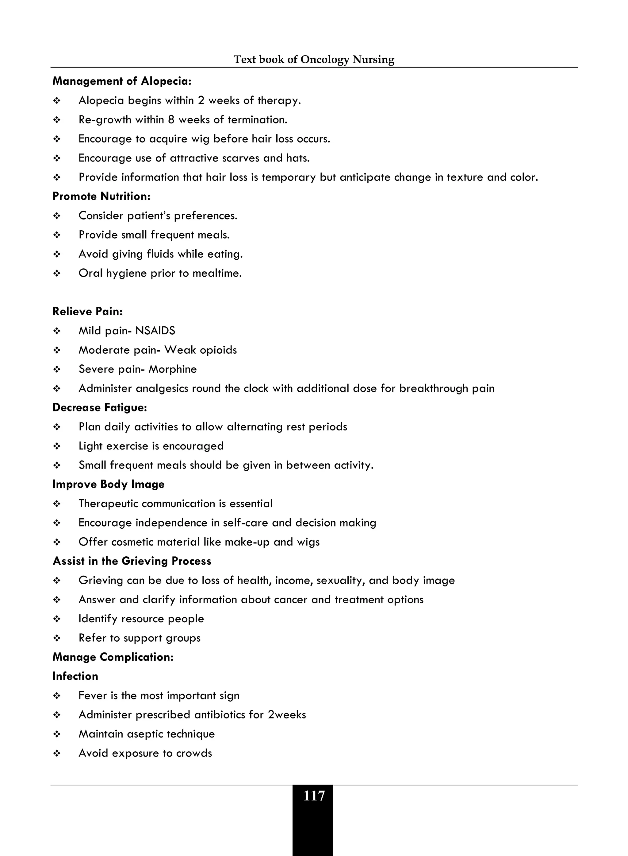 Text book of Oncology Nursing
117
Management of Alopecia:
 Alopecia begins within 2 weeks of therapy.
 Re-growth within 8 weeks of termination.
 Encourage to acquire wig before hair loss occurs.
 Encourage use of attractive scarves and hats.
 Provide information that hair loss is temporary but anticipate change in texture and color.
Promote Nutrition:
 Consider patient’s preferences.
 Provide small frequent meals.
 Avoid giving fluids while eating.
 Oral hygiene prior to mealtime.
Relieve Pain:
 Mild pain- NSAIDS
 Moderate pain- Weak opioids
 Severe pain- Morphine
 Administer analgesics round the clock with additional dose for breakthrough pain
Decrease Fatigue:
 Plan daily activities to allow alternating rest periods
 Light exercise is encouraged
 Small frequent meals should be given in between activity.
Improve Body Image
 Therapeutic communication is essential
 Encourage independence in self-care and decision making
 Offer cosmetic material like make-up and wigs
Assist in the Grieving Process
 Grieving can be due to loss of health, income, sexuality, and body image
 Answer and clarify information about cancer and treatment options
 Identify resource people
 Refer to support groups
Manage Complication:
Infection
 Fever is the most important sign
 Administer prescribed antibiotics for 2weeks
 Maintain aseptic technique
 Avoid exposure to crowds
 