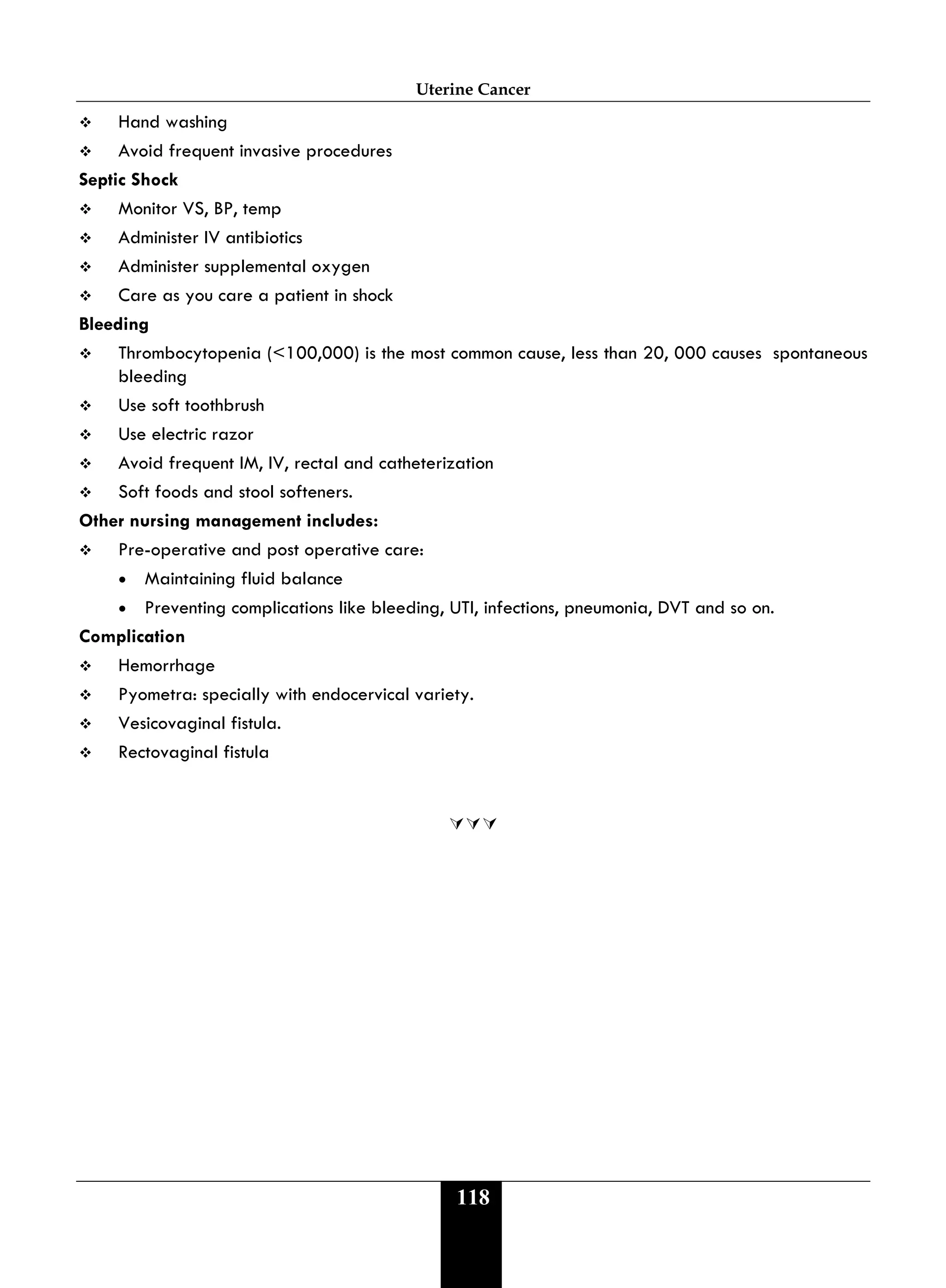 Uterine Cancer
118
 Hand washing
 Avoid frequent invasive procedures
Septic Shock
 Monitor VS, BP, temp
 Administer IV antibiotics
 Administer supplemental oxygen
 Care as you care a patient in shock
Bleeding
 Thrombocytopenia (<100,000) is the most common cause, less than 20, 000 causes spontaneous
bleeding
 Use soft toothbrush
 Use electric razor
 Avoid frequent IM, IV, rectal and catheterization
 Soft foods and stool softeners.
Other nursing management includes:
 Pre-operative and post operative care:
• Maintaining fluid balance
• Preventing complications like bleeding, UTI, infections, pneumonia, DVT and so on.
Complication
 Hemorrhage
 Pyometra: specially with endocervical variety.
 Vesicovaginal fistula.
 Rectovaginal fistula

 