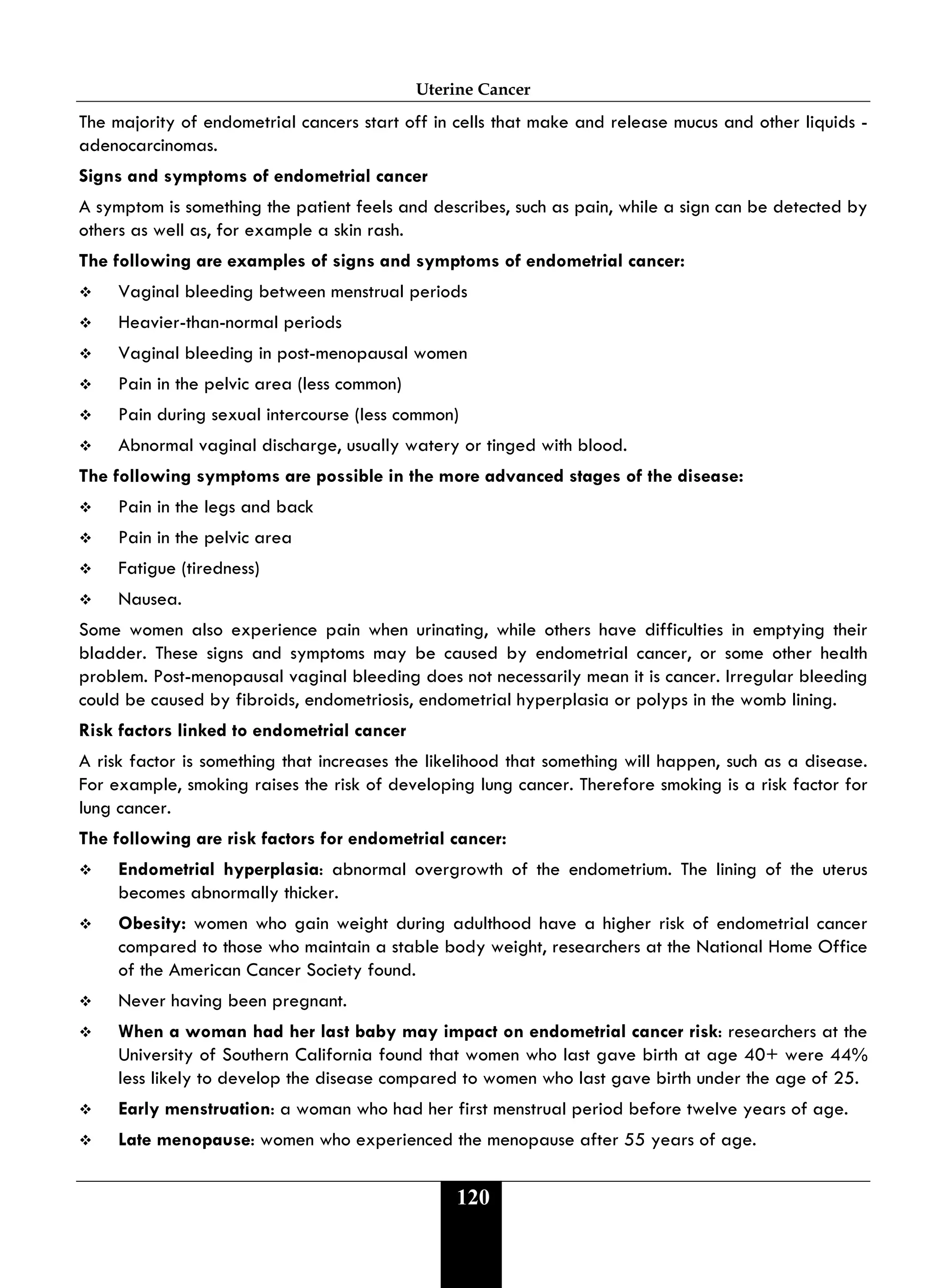 Uterine Cancer
120
The majority of endometrial cancers start off in cells that make and release mucus and other liquids -
adenocarcinomas.
Signs and symptoms of endometrial cancer
A symptom is something the patient feels and describes, such as pain, while a sign can be detected by
others as well as, for example a skin rash.
The following are examples of signs and symptoms of endometrial cancer:
 Vaginal bleeding between menstrual periods
 Heavier-than-normal periods
 Vaginal bleeding in post-menopausal women
 Pain in the pelvic area (less common)
 Pain during sexual intercourse (less common)
 Abnormal vaginal discharge, usually watery or tinged with blood.
The following symptoms are possible in the more advanced stages of the disease:
 Pain in the legs and back
 Pain in the pelvic area
 Fatigue (tiredness)
 Nausea.
Some women also experience pain when urinating, while others have difficulties in emptying their
bladder. These signs and symptoms may be caused by endometrial cancer, or some other health
problem. Post-menopausal vaginal bleeding does not necessarily mean it is cancer. Irregular bleeding
could be caused by fibroids, endometriosis, endometrial hyperplasia or polyps in the womb lining.
Risk factors linked to endometrial cancer
A risk factor is something that increases the likelihood that something will happen, such as a disease.
For example, smoking raises the risk of developing lung cancer. Therefore smoking is a risk factor for
lung cancer.
The following are risk factors for endometrial cancer:
 Endometrial hyperplasia: abnormal overgrowth of the endometrium. The lining of the uterus
becomes abnormally thicker.
 Obesity: women who gain weight during adulthood have a higher risk of endometrial cancer
compared to those who maintain a stable body weight, researchers at the National Home Office
of the American Cancer Society found.
 Never having been pregnant.
 When a woman had her last baby may impact on endometrial cancer risk: researchers at the
University of Southern California found that women who last gave birth at age 40+ were 44%
less likely to develop the disease compared to women who last gave birth under the age of 25.
 Early menstruation: a woman who had her first menstrual period before twelve years of age.
 Late menopause: women who experienced the menopause after 55 years of age.
 