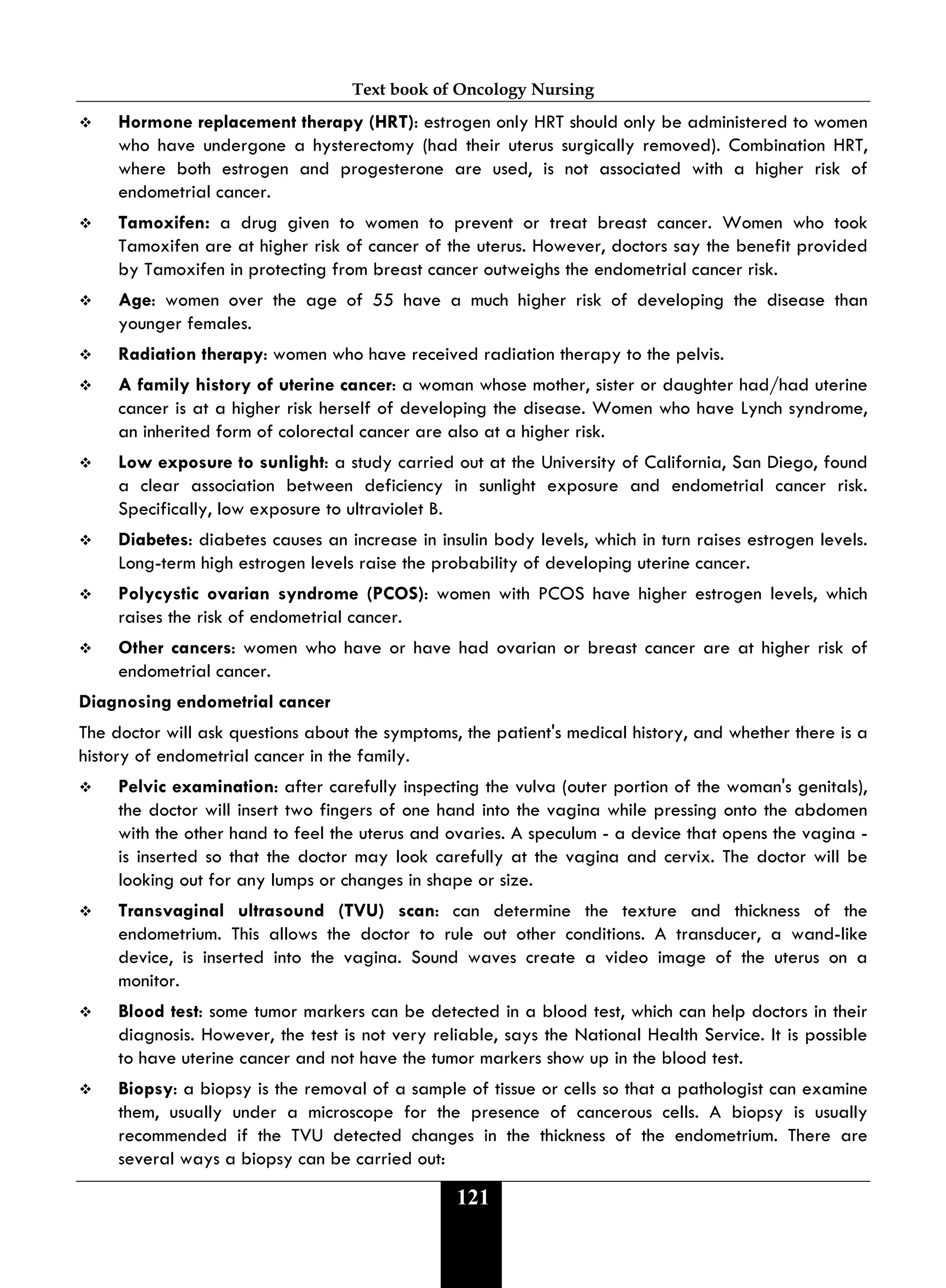 Text book of Oncology Nursing
121
 Hormone replacement therapy (HRT): estrogen only HRT should only be administered to women
who have undergone a hysterectomy (had their uterus surgically removed). Combination HRT,
where both estrogen and progesterone are used, is not associated with a higher risk of
endometrial cancer.
 Tamoxifen: a drug given to women to prevent or treat breast cancer. Women who took
Tamoxifen are at higher risk of cancer of the uterus. However, doctors say the benefit provided
by Tamoxifen in protecting from breast cancer outweighs the endometrial cancer risk.
 Age: women over the age of 55 have a much higher risk of developing the disease than
younger females.
 Radiation therapy: women who have received radiation therapy to the pelvis.
 A family history of uterine cancer: a woman whose mother, sister or daughter had/had uterine
cancer is at a higher risk herself of developing the disease. Women who have Lynch syndrome,
an inherited form of colorectal cancer are also at a higher risk.
 Low exposure to sunlight: a study carried out at the University of California, San Diego, found
a clear association between deficiency in sunlight exposure and endometrial cancer risk.
Specifically, low exposure to ultraviolet B.
 Diabetes: diabetes causes an increase in insulin body levels, which in turn raises estrogen levels.
Long-term high estrogen levels raise the probability of developing uterine cancer.
 Polycystic ovarian syndrome (PCOS): women with PCOS have higher estrogen levels, which
raises the risk of endometrial cancer.
 Other cancers: women who have or have had ovarian or breast cancer are at higher risk of
endometrial cancer.
Diagnosing endometrial cancer
The doctor will ask questions about the symptoms, the patient's medical history, and whether there is a
history of endometrial cancer in the family.
 Pelvic examination: after carefully inspecting the vulva (outer portion of the woman's genitals),
the doctor will insert two fingers of one hand into the vagina while pressing onto the abdomen
with the other hand to feel the uterus and ovaries. A speculum - a device that opens the vagina -
is inserted so that the doctor may look carefully at the vagina and cervix. The doctor will be
looking out for any lumps or changes in shape or size.
 Transvaginal ultrasound (TVU) scan: can determine the texture and thickness of the
endometrium. This allows the doctor to rule out other conditions. A transducer, a wand-like
device, is inserted into the vagina. Sound waves create a video image of the uterus on a
monitor.
 Blood test: some tumor markers can be detected in a blood test, which can help doctors in their
diagnosis. However, the test is not very reliable, says the National Health Service. It is possible
to have uterine cancer and not have the tumor markers show up in the blood test.
 Biopsy: a biopsy is the removal of a sample of tissue or cells so that a pathologist can examine
them, usually under a microscope for the presence of cancerous cells. A biopsy is usually
recommended if the TVU detected changes in the thickness of the endometrium. There are
several ways a biopsy can be carried out:
 