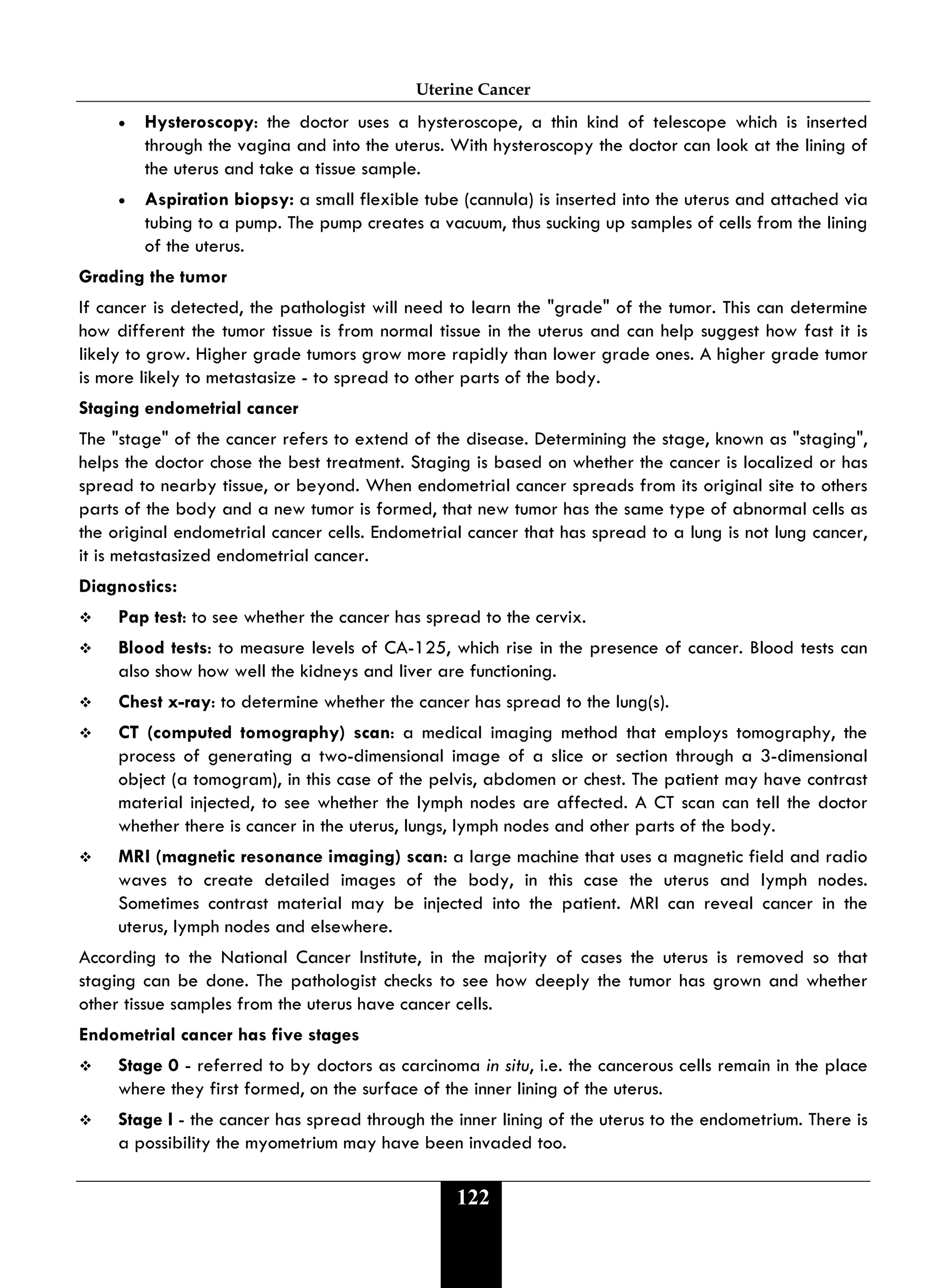 Uterine Cancer
122
• Hysteroscopy: the doctor uses a hysteroscope, a thin kind of telescope which is inserted
through the vagina and into the uterus. With hysteroscopy the doctor can look at the lining of
the uterus and take a tissue sample.
• Aspiration biopsy: a small flexible tube (cannula) is inserted into the uterus and attached via
tubing to a pump. The pump creates a vacuum, thus sucking up samples of cells from the lining
of the uterus.
Grading the tumor
If cancer is detected, the pathologist will need to learn the "grade" of the tumor. This can determine
how different the tumor tissue is from normal tissue in the uterus and can help suggest how fast it is
likely to grow. Higher grade tumors grow more rapidly than lower grade ones. A higher grade tumor
is more likely to metastasize - to spread to other parts of the body.
Staging endometrial cancer
The "stage" of the cancer refers to extend of the disease. Determining the stage, known as "staging",
helps the doctor chose the best treatment. Staging is based on whether the cancer is localized or has
spread to nearby tissue, or beyond. When endometrial cancer spreads from its original site to others
parts of the body and a new tumor is formed, that new tumor has the same type of abnormal cells as
the original endometrial cancer cells. Endometrial cancer that has spread to a lung is not lung cancer,
it is metastasized endometrial cancer.
Diagnostics:
 Pap test: to see whether the cancer has spread to the cervix.
 Blood tests: to measure levels of CA-125, which rise in the presence of cancer. Blood tests can
also show how well the kidneys and liver are functioning.
 Chest x-ray: to determine whether the cancer has spread to the lung(s).
 CT (computed tomography) scan: a medical imaging method that employs tomography, the
process of generating a two-dimensional image of a slice or section through a 3-dimensional
object (a tomogram), in this case of the pelvis, abdomen or chest. The patient may have contrast
material injected, to see whether the lymph nodes are affected. A CT scan can tell the doctor
whether there is cancer in the uterus, lungs, lymph nodes and other parts of the body.
 MRI (magnetic resonance imaging) scan: a large machine that uses a magnetic field and radio
waves to create detailed images of the body, in this case the uterus and lymph nodes.
Sometimes contrast material may be injected into the patient. MRI can reveal cancer in the
uterus, lymph nodes and elsewhere.
According to the National Cancer Institute, in the majority of cases the uterus is removed so that
staging can be done. The pathologist checks to see how deeply the tumor has grown and whether
other tissue samples from the uterus have cancer cells.
Endometrial cancer has five stages
 Stage 0 - referred to by doctors as carcinoma in situ, i.e. the cancerous cells remain in the place
where they first formed, on the surface of the inner lining of the uterus.
 Stage I - the cancer has spread through the inner lining of the uterus to the endometrium. There is
a possibility the myometrium may have been invaded too.
 
