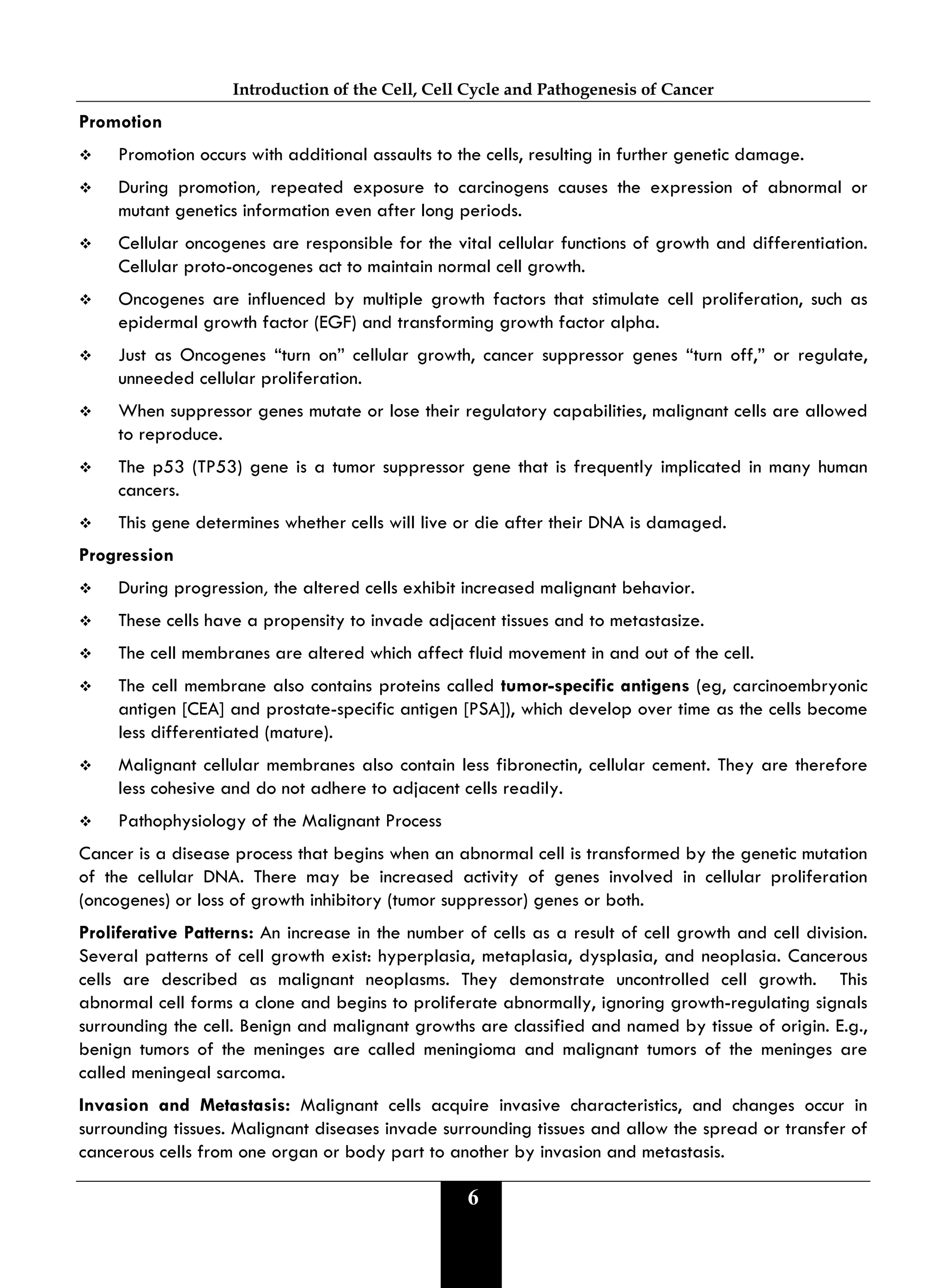 Introduction of the Cell, Cell Cycle and Pathogenesis of Cancer
6
Promotion
 Promotion occurs with additional assaults to the cells, resulting in further genetic damage.
 During promotion, repeated exposure to carcinogens causes the expression of abnormal or
mutant genetics information even after long periods.
 Cellular oncogenes are responsible for the vital cellular functions of growth and differentiation.
Cellular proto-oncogenes act to maintain normal cell growth.
 Oncogenes are influenced by multiple growth factors that stimulate cell proliferation, such as
epidermal growth factor (EGF) and transforming growth factor alpha.
 Just as Oncogenes “turn on” cellular growth, cancer suppressor genes “turn off,” or regulate,
unneeded cellular proliferation.
 When suppressor genes mutate or lose their regulatory capabilities, malignant cells are allowed
to reproduce.
 The p53 (TP53) gene is a tumor suppressor gene that is frequently implicated in many human
cancers.
 This gene determines whether cells will live or die after their DNA is damaged.
Progression
 During progression, the altered cells exhibit increased malignant behavior.
 These cells have a propensity to invade adjacent tissues and to metastasize.
 The cell membranes are altered which affect fluid movement in and out of the cell.
 The cell membrane also contains proteins called tumor-specific antigens (eg, carcinoembryonic
antigen [CEA] and prostate-specific antigen [PSA]), which develop over time as the cells become
less differentiated (mature).
 Malignant cellular membranes also contain less fibronectin, cellular cement. They are therefore
less cohesive and do not adhere to adjacent cells readily.
 Pathophysiology of the Malignant Process
Cancer is a disease process that begins when an abnormal cell is transformed by the genetic mutation
of the cellular DNA. There may be increased activity of genes involved in cellular proliferation
(oncogenes) or loss of growth inhibitory (tumor suppressor) genes or both.
Proliferative Patterns: An increase in the number of cells as a result of cell growth and cell division.
Several patterns of cell growth exist: hyperplasia, metaplasia, dysplasia, and neoplasia. Cancerous
cells are described as malignant neoplasms. They demonstrate uncontrolled cell growth. This
abnormal cell forms a clone and begins to proliferate abnormally, ignoring growth-regulating signals
surrounding the cell. Benign and malignant growths are classified and named by tissue of origin. E.g.,
benign tumors of the meninges are called meningioma and malignant tumors of the meninges are
called meningeal sarcoma.
Invasion and Metastasis: Malignant cells acquire invasive characteristics, and changes occur in
surrounding tissues. Malignant diseases invade surrounding tissues and allow the spread or transfer of
cancerous cells from one organ or body part to another by invasion and metastasis.
 