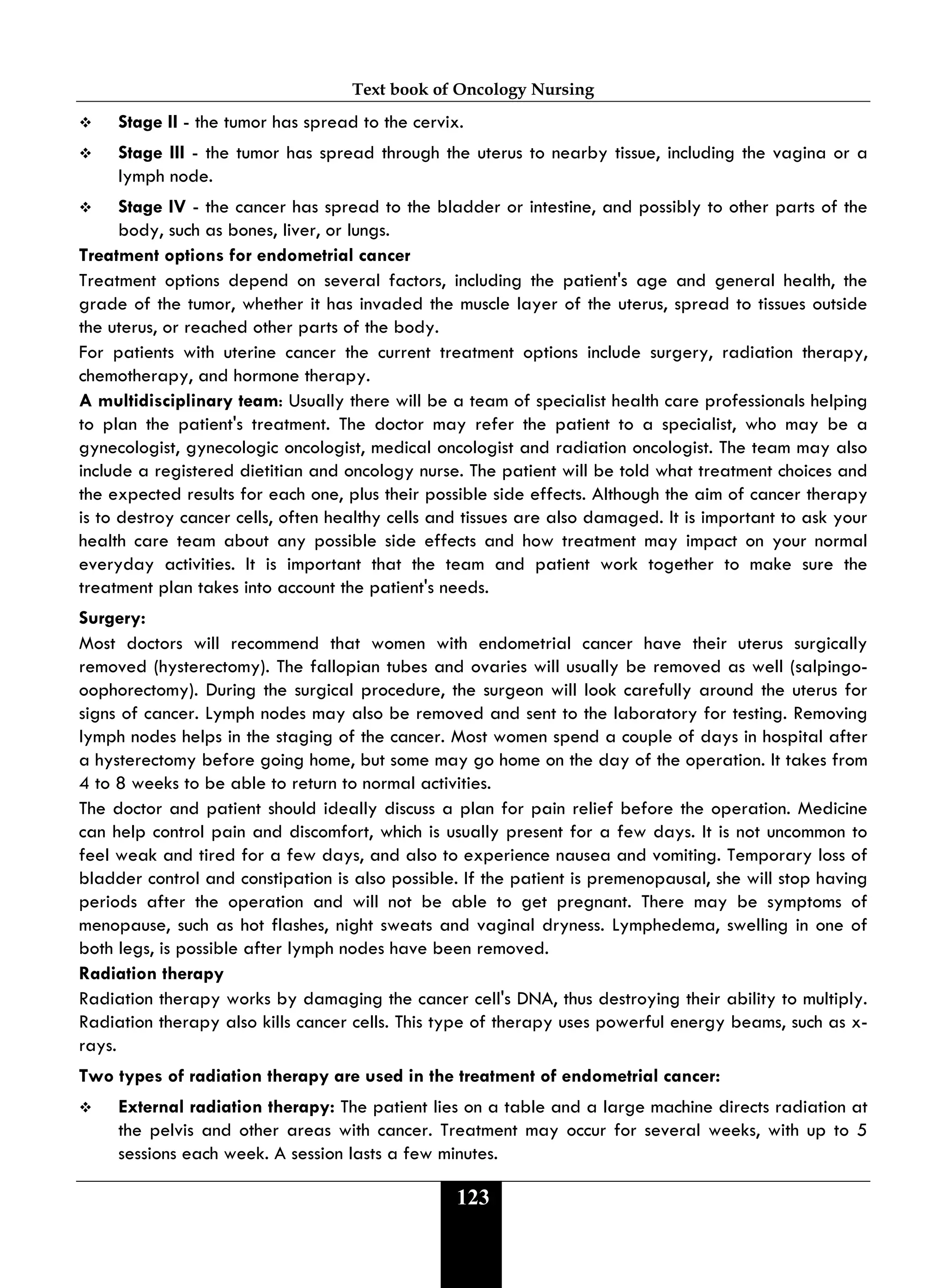 Text book of Oncology Nursing
123
 Stage II - the tumor has spread to the cervix.
 Stage III - the tumor has spread through the uterus to nearby tissue, including the vagina or a
lymph node.
 Stage IV - the cancer has spread to the bladder or intestine, and possibly to other parts of the
body, such as bones, liver, or lungs.
Treatment options for endometrial cancer
Treatment options depend on several factors, including the patient's age and general health, the
grade of the tumor, whether it has invaded the muscle layer of the uterus, spread to tissues outside
the uterus, or reached other parts of the body.
For patients with uterine cancer the current treatment options include surgery, radiation therapy,
chemotherapy, and hormone therapy.
A multidisciplinary team: Usually there will be a team of specialist health care professionals helping
to plan the patient's treatment. The doctor may refer the patient to a specialist, who may be a
gynecologist, gynecologic oncologist, medical oncologist and radiation oncologist. The team may also
include a registered dietitian and oncology nurse. The patient will be told what treatment choices and
the expected results for each one, plus their possible side effects. Although the aim of cancer therapy
is to destroy cancer cells, often healthy cells and tissues are also damaged. It is important to ask your
health care team about any possible side effects and how treatment may impact on your normal
everyday activities. It is important that the team and patient work together to make sure the
treatment plan takes into account the patient's needs.
Surgery:
Most doctors will recommend that women with endometrial cancer have their uterus surgically
removed (hysterectomy). The fallopian tubes and ovaries will usually be removed as well (salpingo-
oophorectomy). During the surgical procedure, the surgeon will look carefully around the uterus for
signs of cancer. Lymph nodes may also be removed and sent to the laboratory for testing. Removing
lymph nodes helps in the staging of the cancer. Most women spend a couple of days in hospital after
a hysterectomy before going home, but some may go home on the day of the operation. It takes from
4 to 8 weeks to be able to return to normal activities.
The doctor and patient should ideally discuss a plan for pain relief before the operation. Medicine
can help control pain and discomfort, which is usually present for a few days. It is not uncommon to
feel weak and tired for a few days, and also to experience nausea and vomiting. Temporary loss of
bladder control and constipation is also possible. If the patient is premenopausal, she will stop having
periods after the operation and will not be able to get pregnant. There may be symptoms of
menopause, such as hot flashes, night sweats and vaginal dryness. Lymphedema, swelling in one of
both legs, is possible after lymph nodes have been removed.
Radiation therapy
Radiation therapy works by damaging the cancer cell's DNA, thus destroying their ability to multiply.
Radiation therapy also kills cancer cells. This type of therapy uses powerful energy beams, such as x-
rays.
Two types of radiation therapy are used in the treatment of endometrial cancer:
 External radiation therapy: The patient lies on a table and a large machine directs radiation at
the pelvis and other areas with cancer. Treatment may occur for several weeks, with up to 5
sessions each week. A session lasts a few minutes.
 