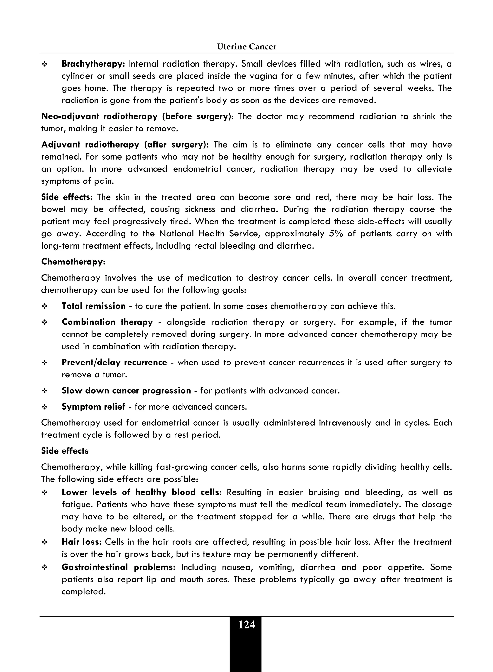 Uterine Cancer
124
 Brachytherapy: Internal radiation therapy. Small devices filled with radiation, such as wires, a
cylinder or small seeds are placed inside the vagina for a few minutes, after which the patient
goes home. The therapy is repeated two or more times over a period of several weeks. The
radiation is gone from the patient's body as soon as the devices are removed.
Neo-adjuvant radiotherapy (before surgery): The doctor may recommend radiation to shrink the
tumor, making it easier to remove.
Adjuvant radiotherapy (after surgery): The aim is to eliminate any cancer cells that may have
remained. For some patients who may not be healthy enough for surgery, radiation therapy only is
an option. In more advanced endometrial cancer, radiation therapy may be used to alleviate
symptoms of pain.
Side effects: The skin in the treated area can become sore and red, there may be hair loss. The
bowel may be affected, causing sickness and diarrhea. During the radiation therapy course the
patient may feel progressively tired. When the treatment is completed these side-effects will usually
go away. According to the National Health Service, approximately 5% of patients carry on with
long-term treatment effects, including rectal bleeding and diarrhea.
Chemotherapy:
Chemotherapy involves the use of medication to destroy cancer cells. In overall cancer treatment,
chemotherapy can be used for the following goals:
 Total remission - to cure the patient. In some cases chemotherapy can achieve this.
 Combination therapy - alongside radiation therapy or surgery. For example, if the tumor
cannot be completely removed during surgery. In more advanced cancer chemotherapy may be
used in combination with radiation therapy.
 Prevent/delay recurrence - when used to prevent cancer recurrences it is used after surgery to
remove a tumor.
 Slow down cancer progression - for patients with advanced cancer.
 Symptom relief - for more advanced cancers.
Chemotherapy used for endometrial cancer is usually administered intravenously and in cycles. Each
treatment cycle is followed by a rest period.
Side effects
Chemotherapy, while killing fast-growing cancer cells, also harms some rapidly dividing healthy cells.
The following side effects are possible:
 Lower levels of healthy blood cells: Resulting in easier bruising and bleeding, as well as
fatigue. Patients who have these symptoms must tell the medical team immediately. The dosage
may have to be altered, or the treatment stopped for a while. There are drugs that help the
body make new blood cells.
 Hair loss: Cells in the hair roots are affected, resulting in possible hair loss. After the treatment
is over the hair grows back, but its texture may be permanently different.
 Gastrointestinal problems: Including nausea, vomiting, diarrhea and poor appetite. Some
patients also report lip and mouth sores. These problems typically go away after treatment is
completed.
 