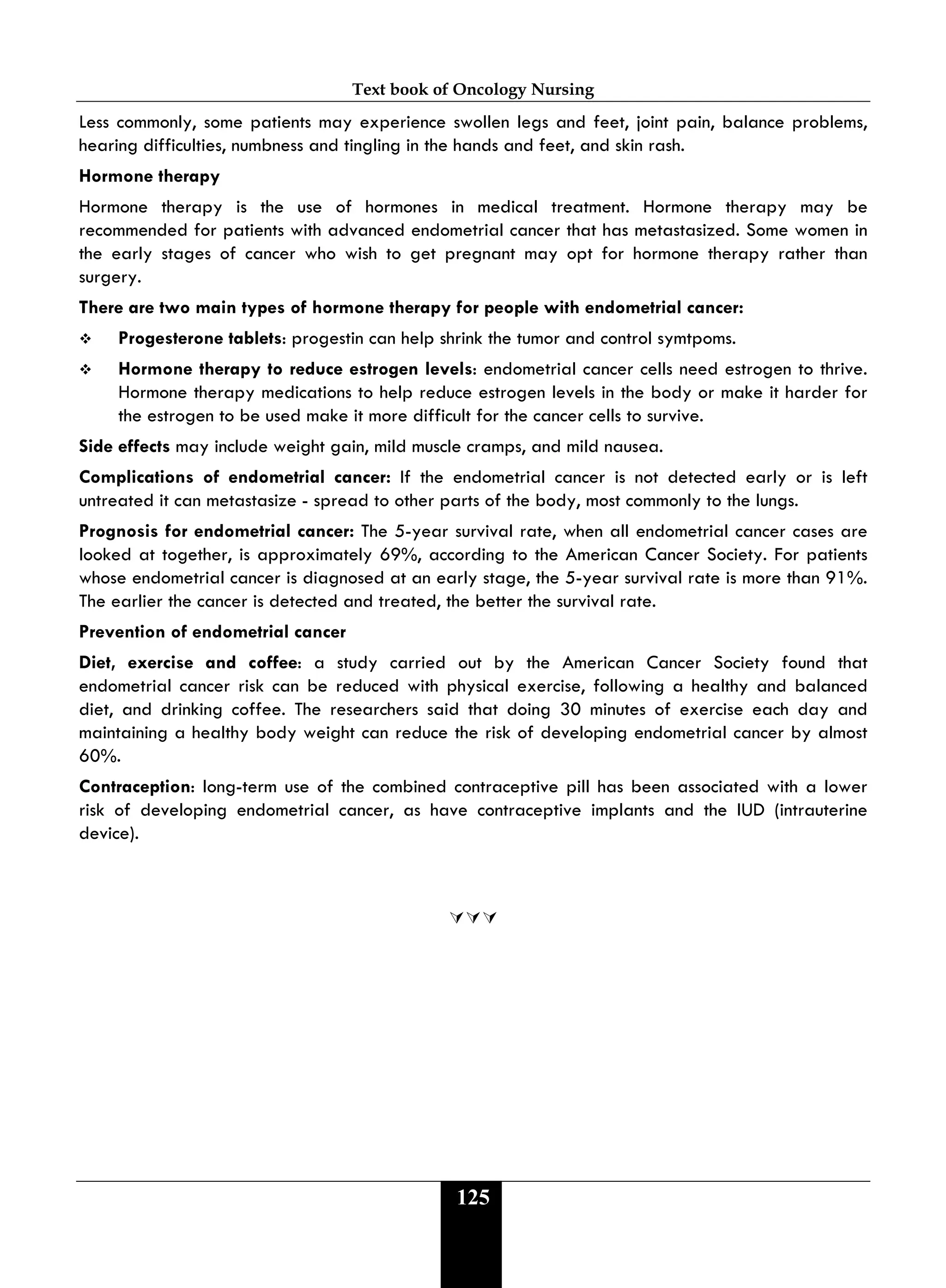 Text book of Oncology Nursing
125
Less commonly, some patients may experience swollen legs and feet, joint pain, balance problems,
hearing difficulties, numbness and tingling in the hands and feet, and skin rash.
Hormone therapy
Hormone therapy is the use of hormones in medical treatment. Hormone therapy may be
recommended for patients with advanced endometrial cancer that has metastasized. Some women in
the early stages of cancer who wish to get pregnant may opt for hormone therapy rather than
surgery.
There are two main types of hormone therapy for people with endometrial cancer:
 Progesterone tablets: progestin can help shrink the tumor and control symtpoms.
 Hormone therapy to reduce estrogen levels: endometrial cancer cells need estrogen to thrive.
Hormone therapy medications to help reduce estrogen levels in the body or make it harder for
the estrogen to be used make it more difficult for the cancer cells to survive.
Side effects may include weight gain, mild muscle cramps, and mild nausea.
Complications of endometrial cancer: If the endometrial cancer is not detected early or is left
untreated it can metastasize - spread to other parts of the body, most commonly to the lungs.
Prognosis for endometrial cancer: The 5-year survival rate, when all endometrial cancer cases are
looked at together, is approximately 69%, according to the American Cancer Society. For patients
whose endometrial cancer is diagnosed at an early stage, the 5-year survival rate is more than 91%.
The earlier the cancer is detected and treated, the better the survival rate.
Prevention of endometrial cancer
Diet, exercise and coffee: a study carried out by the American Cancer Society found that
endometrial cancer risk can be reduced with physical exercise, following a healthy and balanced
diet, and drinking coffee. The researchers said that doing 30 minutes of exercise each day and
maintaining a healthy body weight can reduce the risk of developing endometrial cancer by almost
60%.
Contraception: long-term use of the combined contraceptive pill has been associated with a lower
risk of developing endometrial cancer, as have contraceptive implants and the IUD (intrauterine
device).

 