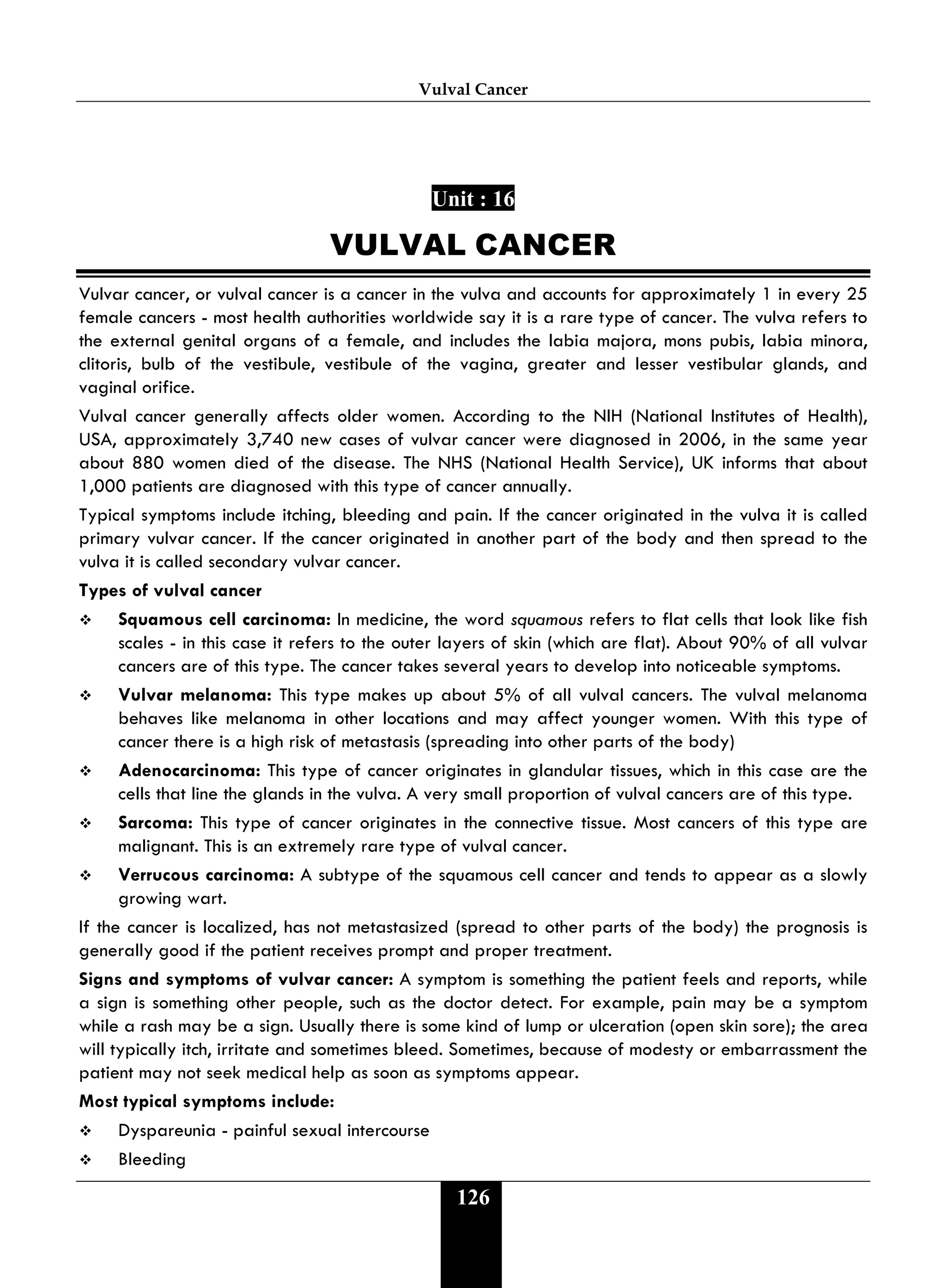 Vulval Cancer
126
Unit : 16
VULVAL CANCER
Vulvar cancer, or vulval cancer is a cancer in the vulva and accounts for approximately 1 in every 25
female cancers - most health authorities worldwide say it is a rare type of cancer. The vulva refers to
the external genital organs of a female, and includes the labia majora, mons pubis, labia minora,
clitoris, bulb of the vestibule, vestibule of the vagina, greater and lesser vestibular glands, and
vaginal orifice.
Vulval cancer generally affects older women. According to the NIH (National Institutes of Health),
USA, approximately 3,740 new cases of vulvar cancer were diagnosed in 2006, in the same year
about 880 women died of the disease. The NHS (National Health Service), UK informs that about
1,000 patients are diagnosed with this type of cancer annually.
Typical symptoms include itching, bleeding and pain. If the cancer originated in the vulva it is called
primary vulvar cancer. If the cancer originated in another part of the body and then spread to the
vulva it is called secondary vulvar cancer.
Types of vulval cancer
 Squamous cell carcinoma: In medicine, the word squamous refers to flat cells that look like fish
scales - in this case it refers to the outer layers of skin (which are flat). About 90% of all vulvar
cancers are of this type. The cancer takes several years to develop into noticeable symptoms.
 Vulvar melanoma: This type makes up about 5% of all vulval cancers. The vulval melanoma
behaves like melanoma in other locations and may affect younger women. With this type of
cancer there is a high risk of metastasis (spreading into other parts of the body)
 Adenocarcinoma: This type of cancer originates in glandular tissues, which in this case are the
cells that line the glands in the vulva. A very small proportion of vulval cancers are of this type.
 Sarcoma: This type of cancer originates in the connective tissue. Most cancers of this type are
malignant. This is an extremely rare type of vulval cancer.
 Verrucous carcinoma: A subtype of the squamous cell cancer and tends to appear as a slowly
growing wart.
If the cancer is localized, has not metastasized (spread to other parts of the body) the prognosis is
generally good if the patient receives prompt and proper treatment.
Signs and symptoms of vulvar cancer: A symptom is something the patient feels and reports, while
a sign is something other people, such as the doctor detect. For example, pain may be a symptom
while a rash may be a sign. Usually there is some kind of lump or ulceration (open skin sore); the area
will typically itch, irritate and sometimes bleed. Sometimes, because of modesty or embarrassment the
patient may not seek medical help as soon as symptoms appear.
Most typical symptoms include:
 Dyspareunia - painful sexual intercourse
 Bleeding
 