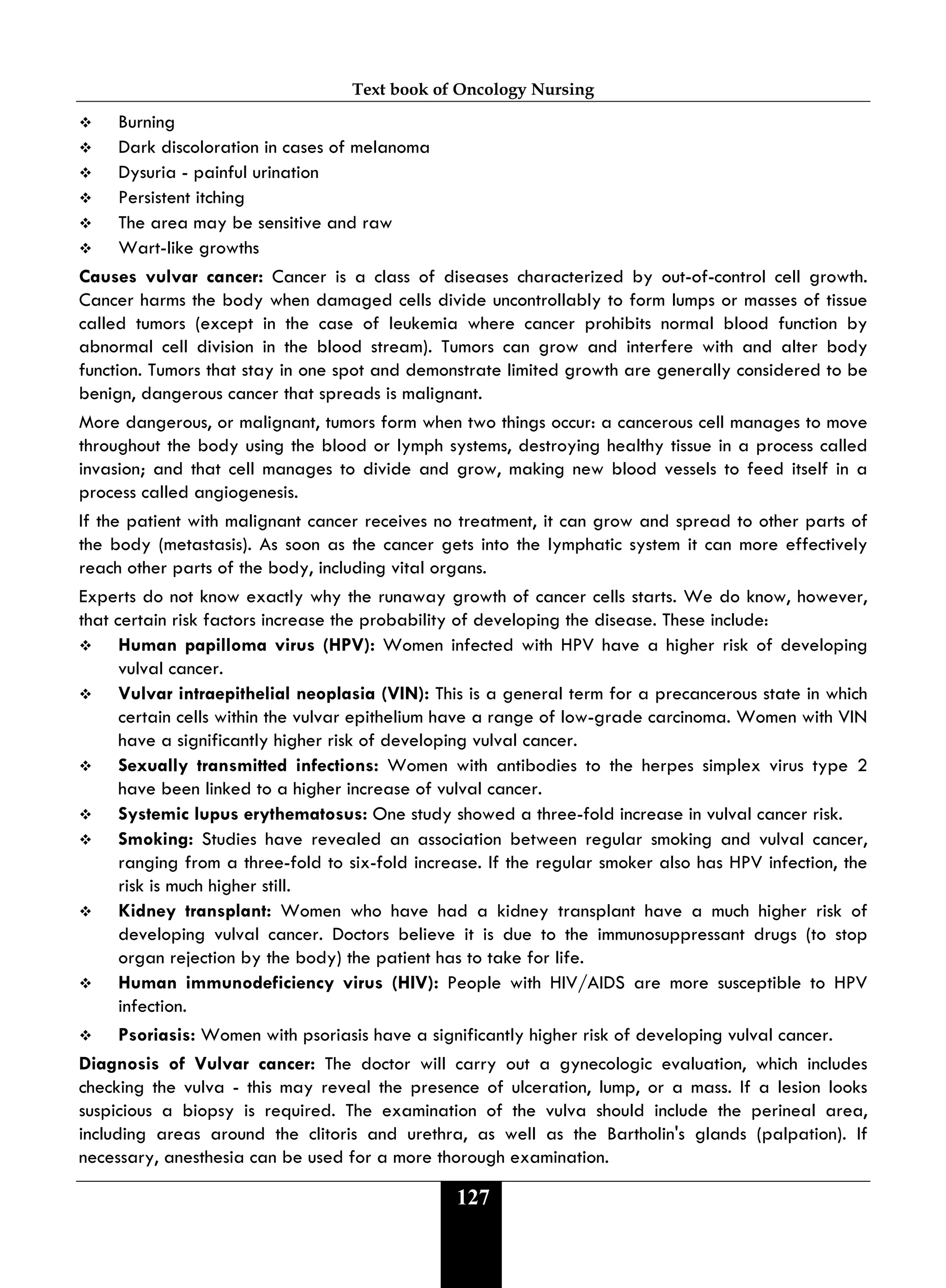 Text book of Oncology Nursing
127
 Burning
 Dark discoloration in cases of melanoma
 Dysuria - painful urination
 Persistent itching
 The area may be sensitive and raw
 Wart-like growths
Causes vulvar cancer: Cancer is a class of diseases characterized by out-of-control cell growth.
Cancer harms the body when damaged cells divide uncontrollably to form lumps or masses of tissue
called tumors (except in the case of leukemia where cancer prohibits normal blood function by
abnormal cell division in the blood stream). Tumors can grow and interfere with and alter body
function. Tumors that stay in one spot and demonstrate limited growth are generally considered to be
benign, dangerous cancer that spreads is malignant.
More dangerous, or malignant, tumors form when two things occur: a cancerous cell manages to move
throughout the body using the blood or lymph systems, destroying healthy tissue in a process called
invasion; and that cell manages to divide and grow, making new blood vessels to feed itself in a
process called angiogenesis.
If the patient with malignant cancer receives no treatment, it can grow and spread to other parts of
the body (metastasis). As soon as the cancer gets into the lymphatic system it can more effectively
reach other parts of the body, including vital organs.
Experts do not know exactly why the runaway growth of cancer cells starts. We do know, however,
that certain risk factors increase the probability of developing the disease. These include:
 Human papilloma virus (HPV): Women infected with HPV have a higher risk of developing
vulval cancer.
 Vulvar intraepithelial neoplasia (VIN): This is a general term for a precancerous state in which
certain cells within the vulvar epithelium have a range of low-grade carcinoma. Women with VIN
have a significantly higher risk of developing vulval cancer.
 Sexually transmitted infections: Women with antibodies to the herpes simplex virus type 2
have been linked to a higher increase of vulval cancer.
 Systemic lupus erythematosus: One study showed a three-fold increase in vulval cancer risk.
 Smoking: Studies have revealed an association between regular smoking and vulval cancer,
ranging from a three-fold to six-fold increase. If the regular smoker also has HPV infection, the
risk is much higher still.
 Kidney transplant: Women who have had a kidney transplant have a much higher risk of
developing vulval cancer. Doctors believe it is due to the immunosuppressant drugs (to stop
organ rejection by the body) the patient has to take for life.
 Human immunodeficiency virus (HIV): People with HIV/AIDS are more susceptible to HPV
infection.
 Psoriasis: Women with psoriasis have a significantly higher risk of developing vulval cancer.
Diagnosis of Vulvar cancer: The doctor will carry out a gynecologic evaluation, which includes
checking the vulva - this may reveal the presence of ulceration, lump, or a mass. If a lesion looks
suspicious a biopsy is required. The examination of the vulva should include the perineal area,
including areas around the clitoris and urethra, as well as the Bartholin's glands (palpation). If
necessary, anesthesia can be used for a more thorough examination.
 