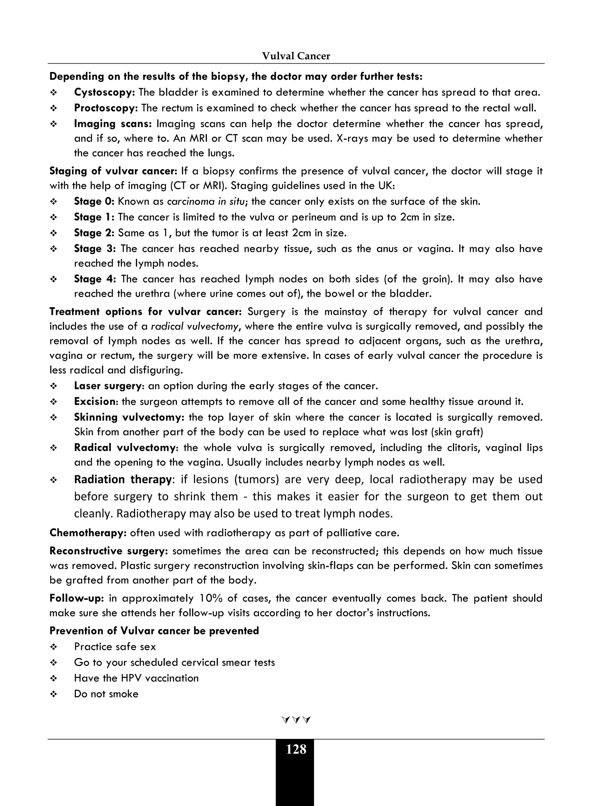 Vulval Cancer
128
Depending on the results of the biopsy, the doctor may order further tests:
 Cystoscopy: The bladder is examined to determine whether the cancer has spread to that area.
 Proctoscopy: The rectum is examined to check whether the cancer has spread to the rectal wall.
 Imaging scans: Imaging scans can help the doctor determine whether the cancer has spread,
and if so, where to. An MRI or CT scan may be used. X-rays may be used to determine whether
the cancer has reached the lungs.
Staging of vulvar cancer: If a biopsy confirms the presence of vulval cancer, the doctor will stage it
with the help of imaging (CT or MRI). Staging guidelines used in the UK:
 Stage 0: Known as carcinoma in situ; the cancer only exists on the surface of the skin.
 Stage 1: The cancer is limited to the vulva or perineum and is up to 2cm in size.
 Stage 2: Same as 1, but the tumor is at least 2cm in size.
 Stage 3: The cancer has reached nearby tissue, such as the anus or vagina. It may also have
reached the lymph nodes.
 Stage 4: The cancer has reached lymph nodes on both sides (of the groin). It may also have
reached the urethra (where urine comes out of), the bowel or the bladder.
Treatment options for vulvar cancer: Surgery is the mainstay of therapy for vulval cancer and
includes the use of a radical vulvectomy, where the entire vulva is surgically removed, and possibly the
removal of lymph nodes as well. If the cancer has spread to adjacent organs, such as the urethra,
vagina or rectum, the surgery will be more extensive. In cases of early vulval cancer the procedure is
less radical and disfiguring.
 Laser surgery: an option during the early stages of the cancer.
 Excision: the surgeon attempts to remove all of the cancer and some healthy tissue around it.
 Skinning vulvectomy: the top layer of skin where the cancer is located is surgically removed.
Skin from another part of the body can be used to replace what was lost (skin graft)
 Radical vulvectomy: the whole vulva is surgically removed, including the clitoris, vaginal lips
and the opening to the vagina. Usually includes nearby lymph nodes as well.
 Radiation therapy: if lesions (tumors) are very deep, local radiotherapy may be used
before surgery to shrink them - this makes it easier for the surgeon to get them out
cleanly. Radiotherapy may also be used to treat lymph nodes.
Chemotherapy: often used with radiotherapy as part of palliative care.
Reconstructive surgery: sometimes the area can be reconstructed; this depends on how much tissue
was removed. Plastic surgery reconstruction involving skin-flaps can be performed. Skin can sometimes
be grafted from another part of the body.
Follow-up: in approximately 10% of cases, the cancer eventually comes back. The patient should
make sure she attends her follow-up visits according to her doctor’s instructions.
Prevention of Vulvar cancer be prevented
 Practice safe sex
 Go to your scheduled cervical smear tests
 Have the HPV vaccination
 Do not smoke

 