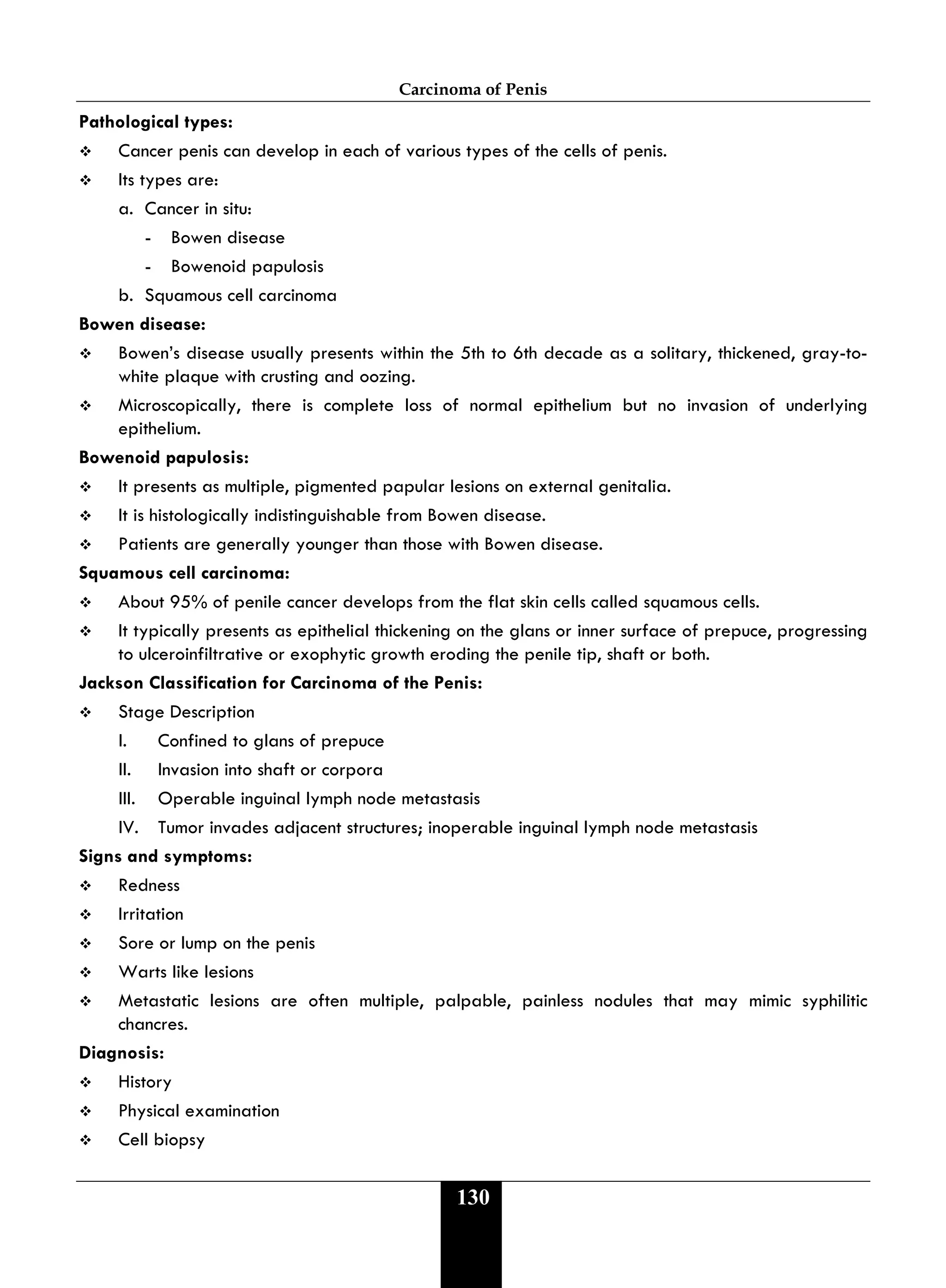 Carcinoma of Penis
130
Pathological types:
 Cancer penis can develop in each of various types of the cells of penis.
 Its types are:
a. Cancer in situ:
- Bowen disease
- Bowenoid papulosis
b. Squamous cell carcinoma
Bowen disease:
 Bowen’s disease usually presents within the 5th to 6th decade as a solitary, thickened, gray-to-
white plaque with crusting and oozing.
 Microscopically, there is complete loss of normal epithelium but no invasion of underlying
epithelium.
Bowenoid papulosis:
 It presents as multiple, pigmented papular lesions on external genitalia.
 It is histologically indistinguishable from Bowen disease.
 Patients are generally younger than those with Bowen disease.
Squamous cell carcinoma:
 About 95% of penile cancer develops from the flat skin cells called squamous cells.
 It typically presents as epithelial thickening on the glans or inner surface of prepuce, progressing
to ulceroinfiltrative or exophytic growth eroding the penile tip, shaft or both.
Jackson Classification for Carcinoma of the Penis:
 Stage Description
I. Confined to glans of prepuce
II. Invasion into shaft or corpora
III. Operable inguinal lymph node metastasis
IV. Tumor invades adjacent structures; inoperable inguinal lymph node metastasis
Signs and symptoms:
 Redness
 Irritation
 Sore or lump on the penis
 Warts like lesions
 Metastatic lesions are often multiple, palpable, painless nodules that may mimic syphilitic
chancres.
Diagnosis:
 History
 Physical examination
 Cell biopsy
 