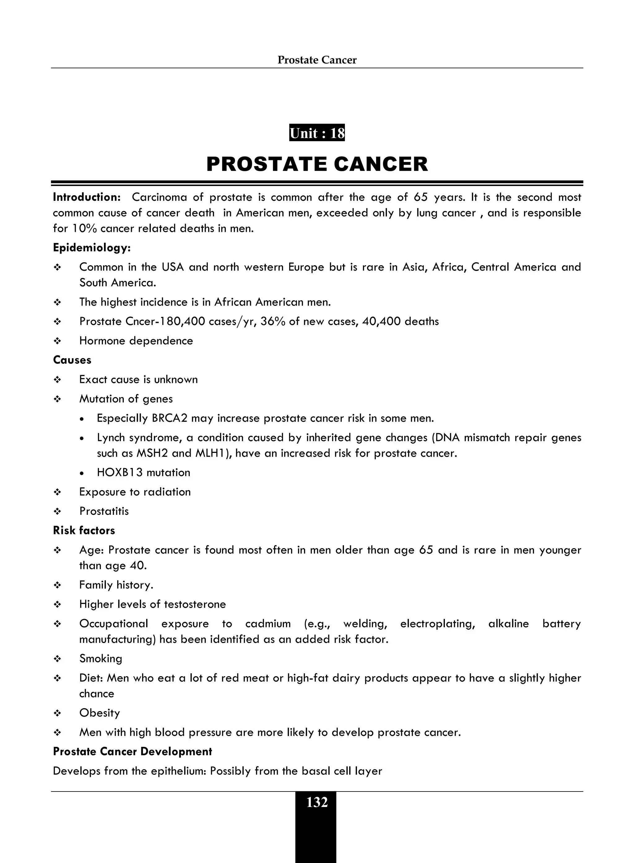 Prostate Cancer
132
Unit : 18
PROSTATE CANCER
Introduction: Carcinoma of prostate is common after the age of 65 years. It is the second most
common cause of cancer death in American men, exceeded only by lung cancer , and is responsible
for 10% cancer related deaths in men.
Epidemiology:
 Common in the USA and north western Europe but is rare in Asia, Africa, Central America and
South America.
 The highest incidence is in African American men.
 Prostate Cncer-180,400 cases/yr, 36% of new cases, 40,400 deaths
 Hormone dependence
Causes
 Exact cause is unknown
 Mutation of genes
• Especially BRCA2 may increase prostate cancer risk in some men.
• Lynch syndrome, a condition caused by inherited gene changes (DNA mismatch repair genes
such as MSH2 and MLH1), have an increased risk for prostate cancer.
• HOXB13 mutation
 Exposure to radiation
 Prostatitis
Risk factors
 Age: Prostate cancer is found most often in men older than age 65 and is rare in men younger
than age 40.
 Family history.
 Higher levels of testosterone
 Occupational exposure to cadmium (e.g., welding, electroplating, alkaline battery
manufacturing) has been identified as an added risk factor.
 Smoking
 Diet: Men who eat a lot of red meat or high-fat dairy products appear to have a slightly higher
chance
 Obesity
 Men with high blood pressure are more likely to develop prostate cancer.
Prostate Cancer Development
Develops from the epithelium: Possibly from the basal cell layer
 