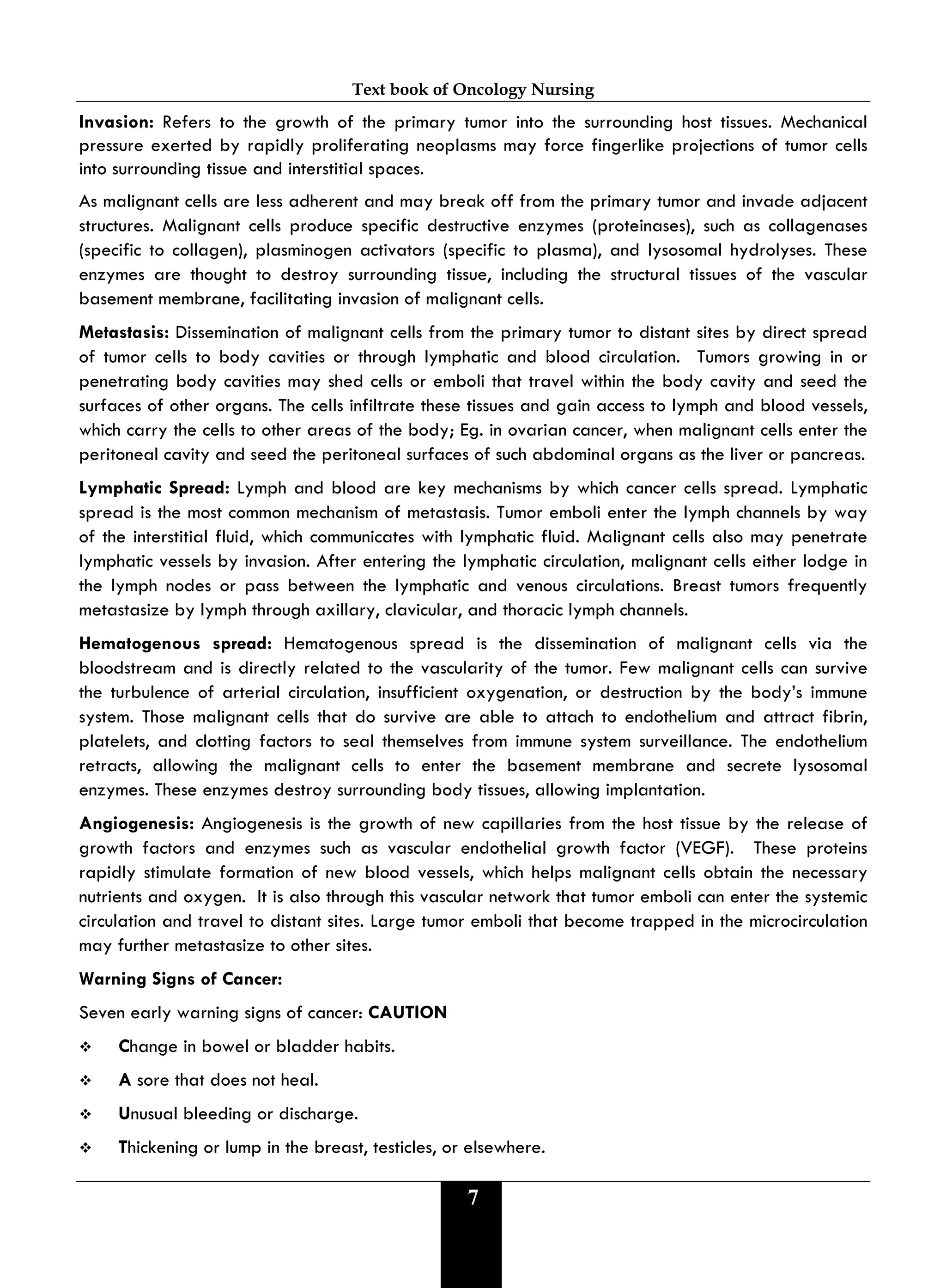 Text book of Oncology Nursing
7
Invasion: Refers to the growth of the primary tumor into the surrounding host tissues. Mechanical
pressure exerted by rapidly proliferating neoplasms may force fingerlike projections of tumor cells
into surrounding tissue and interstitial spaces.
As malignant cells are less adherent and may break off from the primary tumor and invade adjacent
structures. Malignant cells produce specific destructive enzymes (proteinases), such as collagenases
(specific to collagen), plasminogen activators (specific to plasma), and lysosomal hydrolyses. These
enzymes are thought to destroy surrounding tissue, including the structural tissues of the vascular
basement membrane, facilitating invasion of malignant cells.
Metastasis: Dissemination of malignant cells from the primary tumor to distant sites by direct spread
of tumor cells to body cavities or through lymphatic and blood circulation. Tumors growing in or
penetrating body cavities may shed cells or emboli that travel within the body cavity and seed the
surfaces of other organs. The cells infiltrate these tissues and gain access to lymph and blood vessels,
which carry the cells to other areas of the body; Eg. in ovarian cancer, when malignant cells enter the
peritoneal cavity and seed the peritoneal surfaces of such abdominal organs as the liver or pancreas.
Lymphatic Spread: Lymph and blood are key mechanisms by which cancer cells spread. Lymphatic
spread is the most common mechanism of metastasis. Tumor emboli enter the lymph channels by way
of the interstitial fluid, which communicates with lymphatic fluid. Malignant cells also may penetrate
lymphatic vessels by invasion. After entering the lymphatic circulation, malignant cells either lodge in
the lymph nodes or pass between the lymphatic and venous circulations. Breast tumors frequently
metastasize by lymph through axillary, clavicular, and thoracic lymph channels.
Hematogenous spread: Hematogenous spread is the dissemination of malignant cells via the
bloodstream and is directly related to the vascularity of the tumor. Few malignant cells can survive
the turbulence of arterial circulation, insufficient oxygenation, or destruction by the body’s immune
system. Those malignant cells that do survive are able to attach to endothelium and attract fibrin,
platelets, and clotting factors to seal themselves from immune system surveillance. The endothelium
retracts, allowing the malignant cells to enter the basement membrane and secrete lysosomal
enzymes. These enzymes destroy surrounding body tissues, allowing implantation.
Angiogenesis: Angiogenesis is the growth of new capillaries from the host tissue by the release of
growth factors and enzymes such as vascular endothelial growth factor (VEGF). These proteins
rapidly stimulate formation of new blood vessels, which helps malignant cells obtain the necessary
nutrients and oxygen. It is also through this vascular network that tumor emboli can enter the systemic
circulation and travel to distant sites. Large tumor emboli that become trapped in the microcirculation
may further metastasize to other sites.
Warning Signs of Cancer:
Seven early warning signs of cancer: CAUTION
 Change in bowel or bladder habits.
 A sore that does not heal.
 Unusual bleeding or discharge.
 Thickening or lump in the breast, testicles, or elsewhere.
 