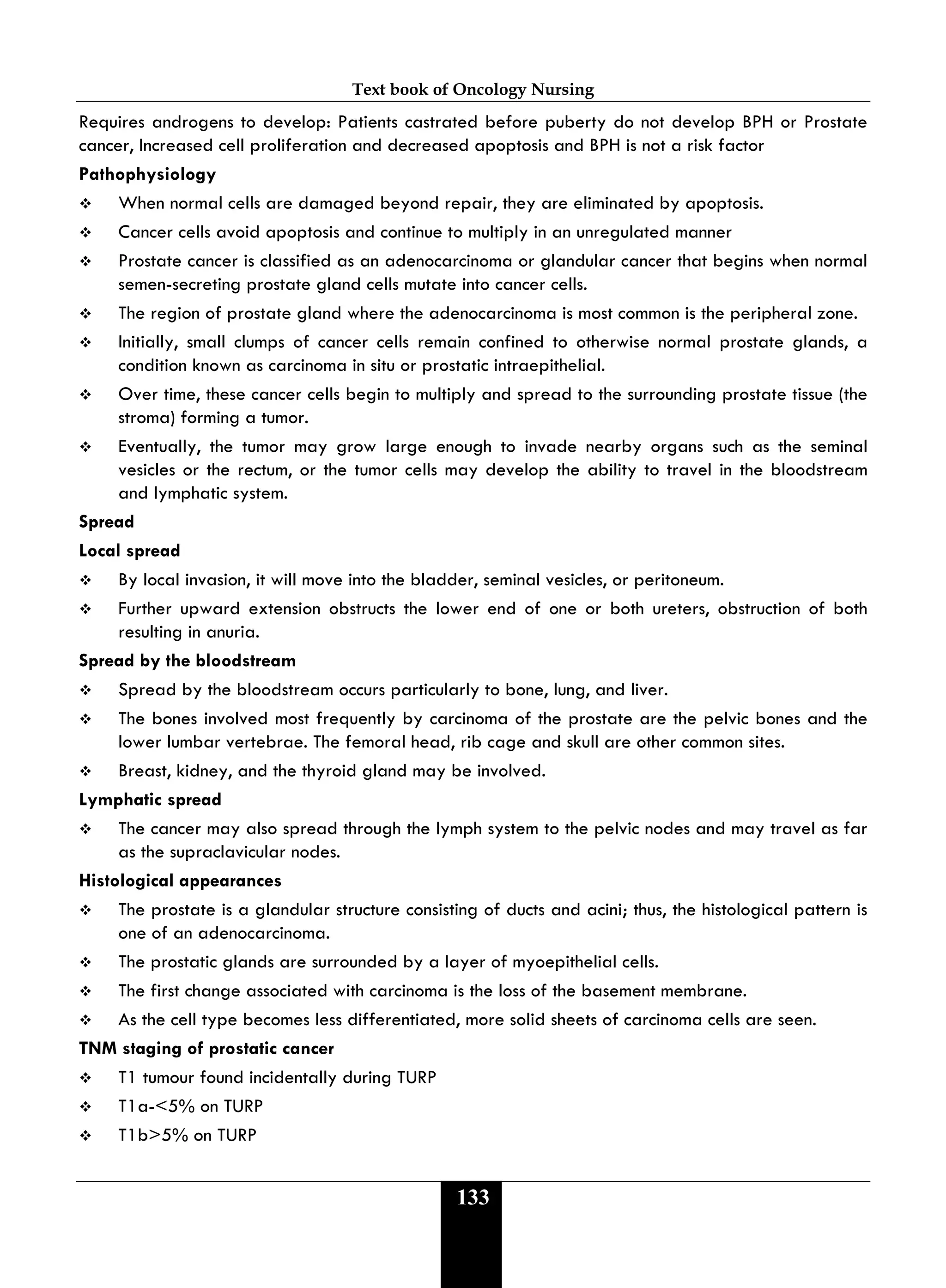 Text book of Oncology Nursing
133
Requires androgens to develop: Patients castrated before puberty do not develop BPH or Prostate
cancer, Increased cell proliferation and decreased apoptosis and BPH is not a risk factor
Pathophysiology
 When normal cells are damaged beyond repair, they are eliminated by apoptosis.
 Cancer cells avoid apoptosis and continue to multiply in an unregulated manner
 Prostate cancer is classified as an adenocarcinoma or glandular cancer that begins when normal
semen-secreting prostate gland cells mutate into cancer cells.
 The region of prostate gland where the adenocarcinoma is most common is the peripheral zone.
 Initially, small clumps of cancer cells remain confined to otherwise normal prostate glands, a
condition known as carcinoma in situ or prostatic intraepithelial.
 Over time, these cancer cells begin to multiply and spread to the surrounding prostate tissue (the
stroma) forming a tumor.
 Eventually, the tumor may grow large enough to invade nearby organs such as the seminal
vesicles or the rectum, or the tumor cells may develop the ability to travel in the bloodstream
and lymphatic system.
Spread
Local spread
 By local invasion, it will move into the bladder, seminal vesicles, or peritoneum.
 Further upward extension obstructs the lower end of one or both ureters, obstruction of both
resulting in anuria.
Spread by the bloodstream
 Spread by the bloodstream occurs particularly to bone, lung, and liver.
 The bones involved most frequently by carcinoma of the prostate are the pelvic bones and the
lower lumbar vertebrae. The femoral head, rib cage and skull are other common sites.
 Breast, kidney, and the thyroid gland may be involved.
Lymphatic spread
 The cancer may also spread through the lymph system to the pelvic nodes and may travel as far
as the supraclavicular nodes.
Histological appearances
 The prostate is a glandular structure consisting of ducts and acini; thus, the histological pattern is
one of an adenocarcinoma.
 The prostatic glands are surrounded by a layer of myoepithelial cells.
 The first change associated with carcinoma is the loss of the basement membrane.
 As the cell type becomes less differentiated, more solid sheets of carcinoma cells are seen.
TNM staging of prostatic cancer
 T1 tumour found incidentally during TURP
 T1a-<5% on TURP
 T1b>5% on TURP
 