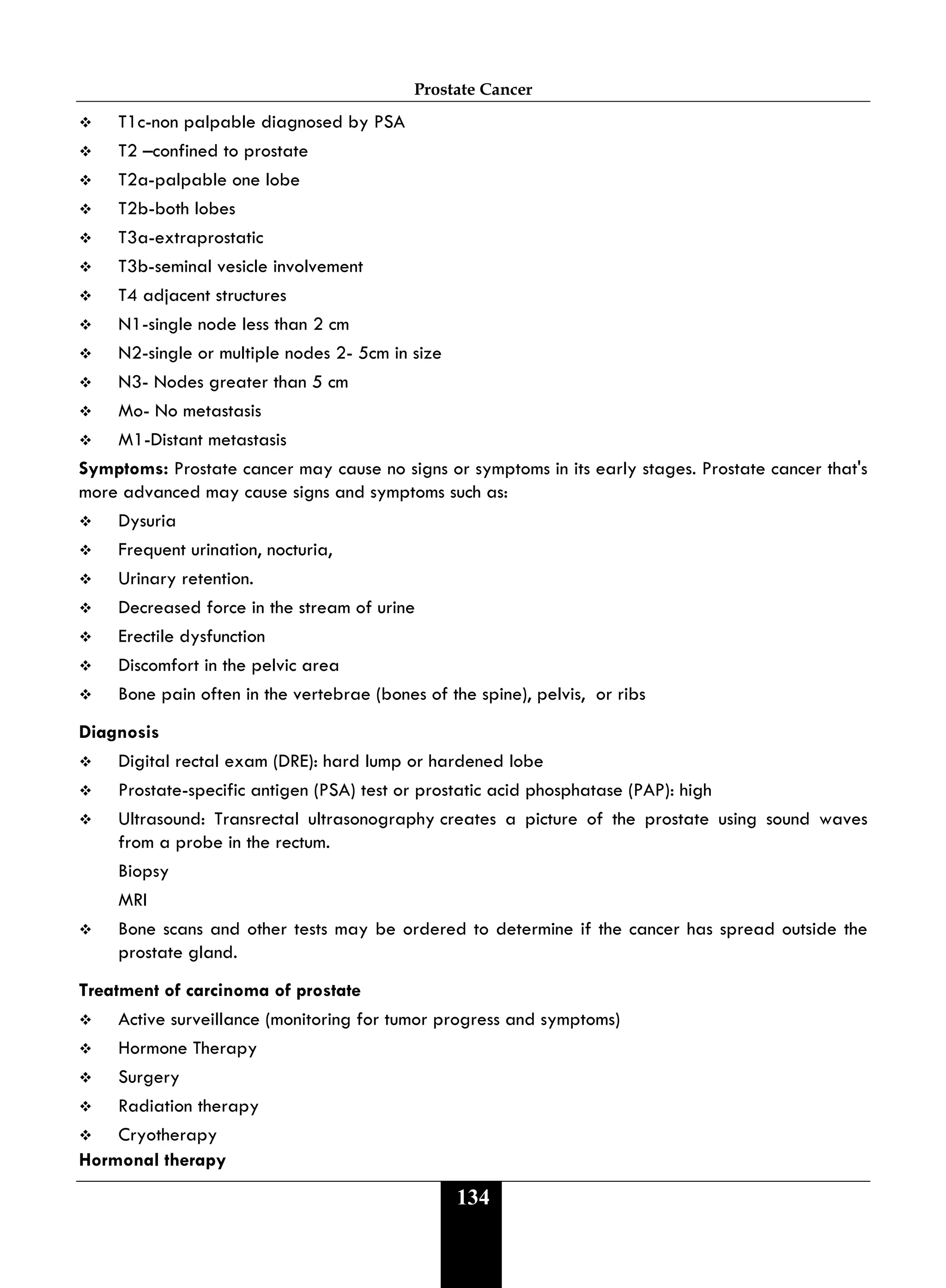 Prostate Cancer
134
 T1c-non palpable diagnosed by PSA
 T2 –confined to prostate
 T2a-palpable one lobe
 T2b-both lobes
 T3a-extraprostatic
 T3b-seminal vesicle involvement
 T4 adjacent structures
 N1-single node less than 2 cm
 N2-single or multiple nodes 2- 5cm in size
 N3- Nodes greater than 5 cm
 Mo- No metastasis
 M1-Distant metastasis
Symptoms: Prostate cancer may cause no signs or symptoms in its early stages. Prostate cancer that's
more advanced may cause signs and symptoms such as:
 Dysuria
 Frequent urination, nocturia,
 Urinary retention.
 Decreased force in the stream of urine
 Erectile dysfunction
 Discomfort in the pelvic area
 Bone pain often in the vertebrae (bones of the spine), pelvis, or ribs
Diagnosis
 Digital rectal exam (DRE): hard lump or hardened lobe
 Prostate-specific antigen (PSA) test or prostatic acid phosphatase (PAP): high
 Ultrasound: Transrectal ultrasonography creates a picture of the prostate using sound waves
from a probe in the rectum.
Biopsy
MRI
 Bone scans and other tests may be ordered to determine if the cancer has spread outside the
prostate gland.
Treatment of carcinoma of prostate
 Active surveillance (monitoring for tumor progress and symptoms)
 Hormone Therapy
 Surgery
 Radiation therapy
 Cryotherapy
Hormonal therapy
 