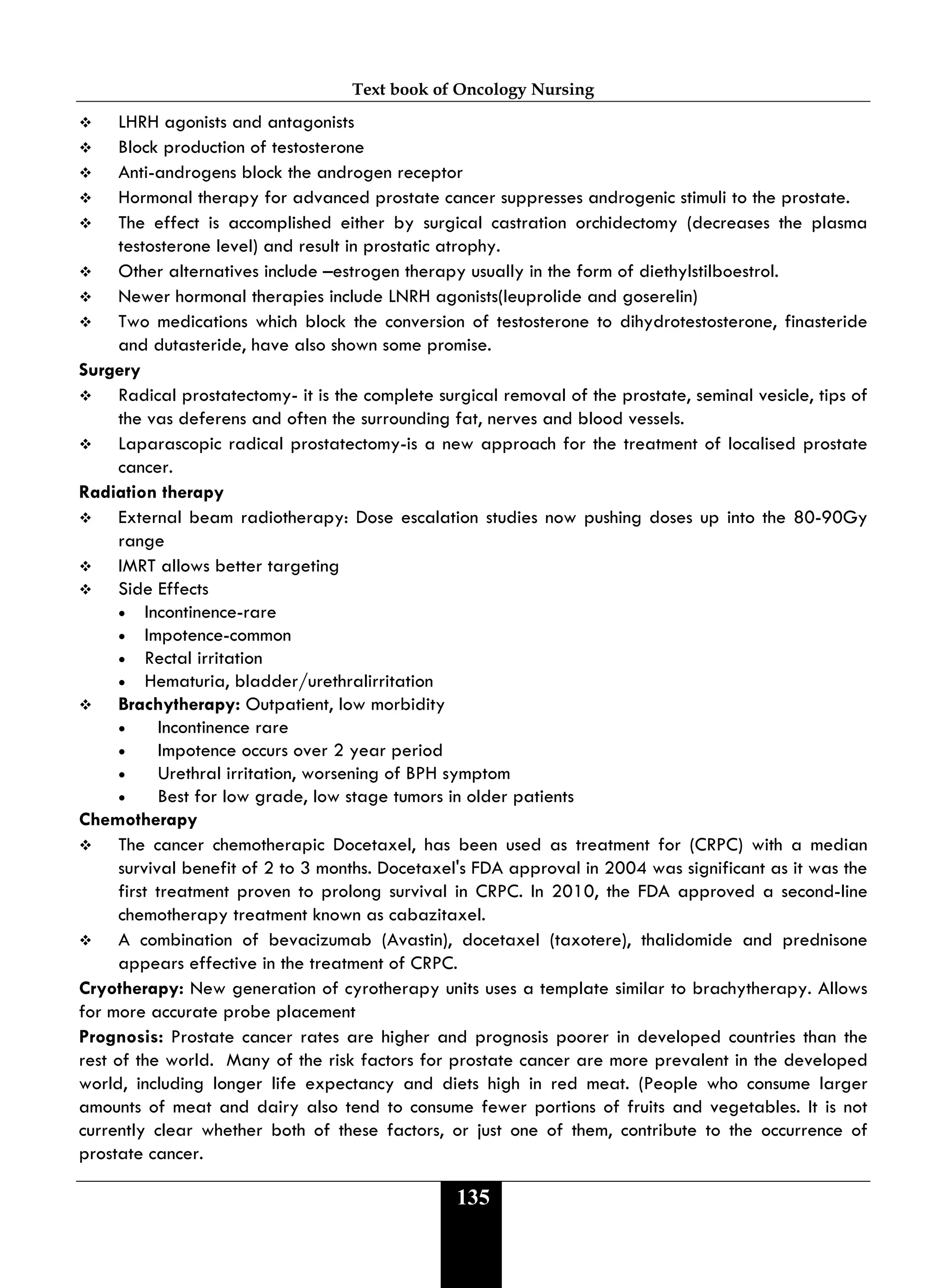 Text book of Oncology Nursing
135
 LHRH agonists and antagonists
 Block production of testosterone
 Anti-androgens block the androgen receptor
 Hormonal therapy for advanced prostate cancer suppresses androgenic stimuli to the prostate.
 The effect is accomplished either by surgical castration orchidectomy (decreases the plasma
testosterone level) and result in prostatic atrophy.
 Other alternatives include –estrogen therapy usually in the form of diethylstilboestrol.
 Newer hormonal therapies include LNRH agonists(leuprolide and goserelin)
 Two medications which block the conversion of testosterone to dihydrotestosterone, finasteride
and dutasteride, have also shown some promise.
Surgery
 Radical prostatectomy- it is the complete surgical removal of the prostate, seminal vesicle, tips of
the vas deferens and often the surrounding fat, nerves and blood vessels.
 Laparascopic radical prostatectomy-is a new approach for the treatment of localised prostate
cancer.
Radiation therapy
 External beam radiotherapy: Dose escalation studies now pushing doses up into the 80-90Gy
range
 IMRT allows better targeting
 Side Effects
• Incontinence-rare
• Impotence-common
• Rectal irritation
• Hematuria, bladder/urethralirritation
 Brachytherapy: Outpatient, low morbidity
• Incontinence rare
• Impotence occurs over 2 year period
• Urethral irritation, worsening of BPH symptom
• Best for low grade, low stage tumors in older patients
Chemotherapy
 The cancer chemotherapic Docetaxel, has been used as treatment for (CRPC) with a median
survival benefit of 2 to 3 months. Docetaxel's FDA approval in 2004 was significant as it was the
first treatment proven to prolong survival in CRPC. In 2010, the FDA approved a second-line
chemotherapy treatment known as cabazitaxel.
 A combination of bevacizumab (Avastin), docetaxel (taxotere), thalidomide and prednisone
appears effective in the treatment of CRPC.
Cryotherapy: New generation of cyrotherapy units uses a template similar to brachytherapy. Allows
for more accurate probe placement
Prognosis: Prostate cancer rates are higher and prognosis poorer in developed countries than the
rest of the world. Many of the risk factors for prostate cancer are more prevalent in the developed
world, including longer life expectancy and diets high in red meat. (People who consume larger
amounts of meat and dairy also tend to consume fewer portions of fruits and vegetables. It is not
currently clear whether both of these factors, or just one of them, contribute to the occurrence of
prostate cancer.
 