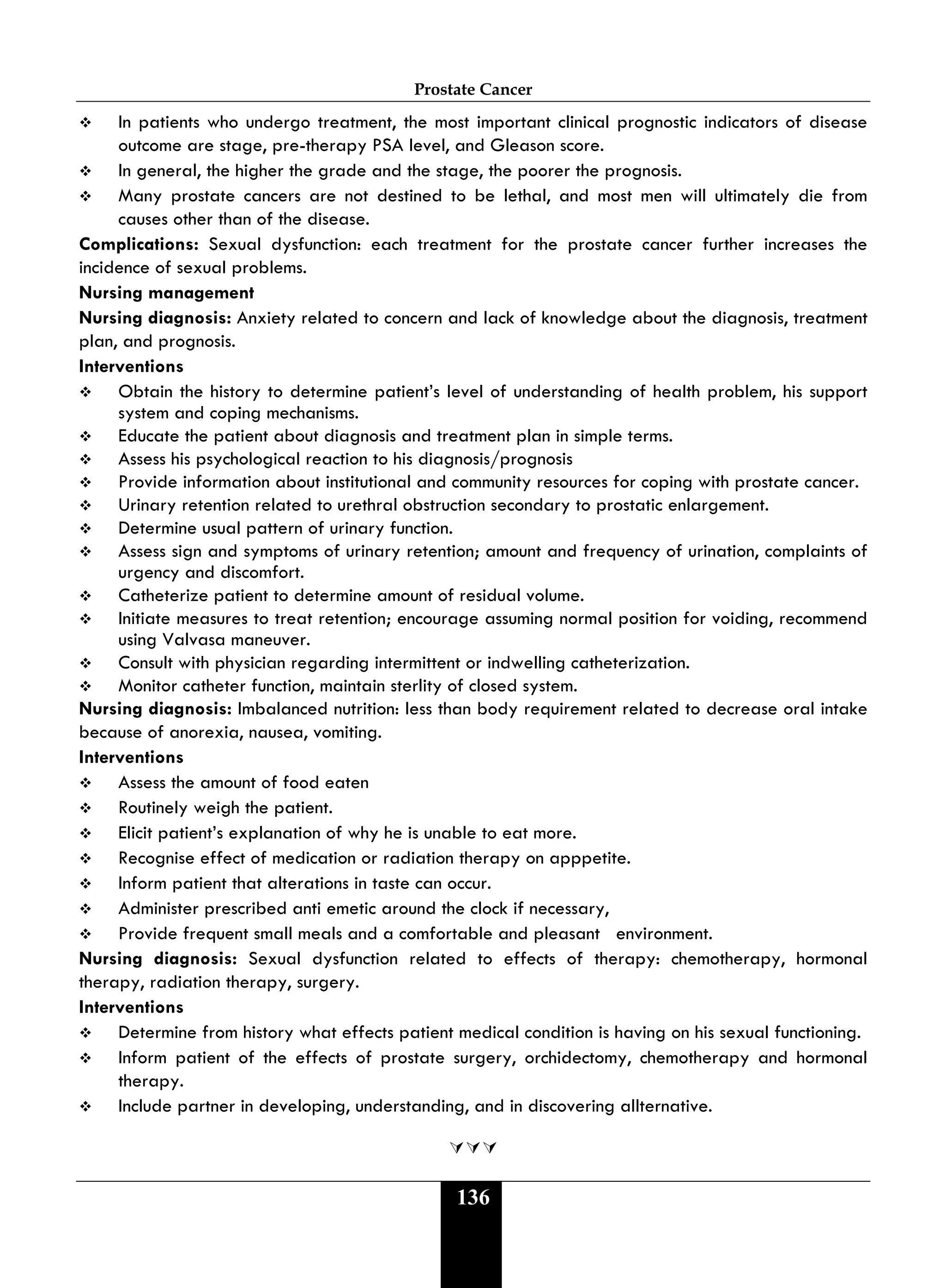 Prostate Cancer
136
 In patients who undergo treatment, the most important clinical prognostic indicators of disease
outcome are stage, pre-therapy PSA level, and Gleason score.
 In general, the higher the grade and the stage, the poorer the prognosis.
 Many prostate cancers are not destined to be lethal, and most men will ultimately die from
causes other than of the disease.
Complications: Sexual dysfunction: each treatment for the prostate cancer further increases the
incidence of sexual problems.
Nursing management
Nursing diagnosis: Anxiety related to concern and lack of knowledge about the diagnosis, treatment
plan, and prognosis.
Interventions
 Obtain the history to determine patient’s level of understanding of health problem, his support
system and coping mechanisms.
 Educate the patient about diagnosis and treatment plan in simple terms.
 Assess his psychological reaction to his diagnosis/prognosis
 Provide information about institutional and community resources for coping with prostate cancer.
 Urinary retention related to urethral obstruction secondary to prostatic enlargement.
 Determine usual pattern of urinary function.
 Assess sign and symptoms of urinary retention; amount and frequency of urination, complaints of
urgency and discomfort.
 Catheterize patient to determine amount of residual volume.
 Initiate measures to treat retention; encourage assuming normal position for voiding, recommend
using Valvasa maneuver.
 Consult with physician regarding intermittent or indwelling catheterization.
 Monitor catheter function, maintain sterlity of closed system.
Nursing diagnosis: Imbalanced nutrition: less than body requirement related to decrease oral intake
because of anorexia, nausea, vomiting.
Interventions
 Assess the amount of food eaten
 Routinely weigh the patient.
 Elicit patient’s explanation of why he is unable to eat more.
 Recognise effect of medication or radiation therapy on apppetite.
 Inform patient that alterations in taste can occur.
 Administer prescribed anti emetic around the clock if necessary,
 Provide frequent small meals and a comfortable and pleasant environment.
Nursing diagnosis: Sexual dysfunction related to effects of therapy: chemotherapy, hormonal
therapy, radiation therapy, surgery.
Interventions
 Determine from history what effects patient medical condition is having on his sexual functioning.
 Inform patient of the effects of prostate surgery, orchidectomy, chemotherapy and hormonal
therapy.
 Include partner in developing, understanding, and in discovering allternative.

 