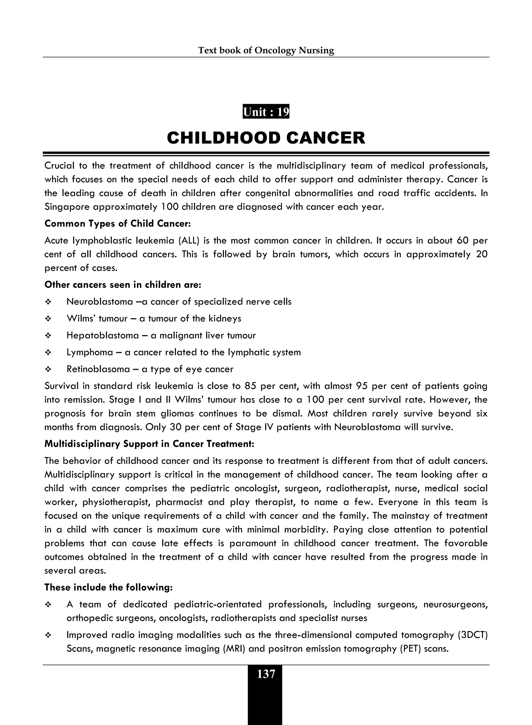 Text book of Oncology Nursing
137
Unit : 19
CHILDHOOD CANCER
Crucial to the treatment of childhood cancer is the multidisciplinary team of medical professionals,
which focuses on the special needs of each child to offer support and administer therapy. Cancer is
the leading cause of death in children after congenital abnormalities and road traffic accidents. In
Singapore approximately 100 children are diagnosed with cancer each year.
Common Types of Child Cancer:
Acute lymphoblastic leukemia (ALL) is the most common cancer in children. It occurs in about 60 per
cent of all childhood cancers. This is followed by brain tumors, which occurs in approximately 20
percent of cases.
Other cancers seen in children are:
 Neuroblastoma –a cancer of specialized nerve cells
 Wilms’ tumour – a tumour of the kidneys
 Hepatoblastoma – a malignant liver tumour
 Lymphoma – a cancer related to the lymphatic system
 Retinoblasoma – a type of eye cancer
Survival in standard risk leukemia is close to 85 per cent, with almost 95 per cent of patients going
into remission. Stage I and II Wilms’ tumour has close to a 100 per cent survival rate. However, the
prognosis for brain stem gliomas continues to be dismal. Most children rarely survive beyond six
months from diagnosis. Only 30 per cent of Stage IV patients with Neuroblastoma will survive.
Multidisciplinary Support in Cancer Treatment:
The behavior of childhood cancer and its response to treatment is different from that of adult cancers.
Multidisciplinary support is critical in the management of childhood cancer. The team looking after a
child with cancer comprises the pediatric oncologist, surgeon, radiotherapist, nurse, medical social
worker, physiotherapist, pharmacist and play therapist, to name a few. Everyone in this team is
focused on the unique requirements of a child with cancer and the family. The mainstay of treatment
in a child with cancer is maximum cure with minimal morbidity. Paying close attention to potential
problems that can cause late effects is paramount in childhood cancer treatment. The favorable
outcomes obtained in the treatment of a child with cancer have resulted from the progress made in
several areas.
These include the following:
 A team of dedicated pediatric-orientated professionals, including surgeons, neurosurgeons,
orthopedic surgeons, oncologists, radiotherapists and specialist nurses
 Improved radio imaging modalities such as the three-dimensional computed tomography (3DCT)
Scans, magnetic resonance imaging (MRI) and positron emission tomography (PET) scans.
 